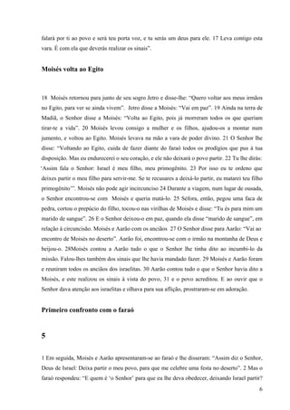 6
falará por ti ao povo e será teu porta voz, e tu serás um deus para ele. 17 Leva contigo esta
vara. É com ela que deverás realizar os sinais”.
Moisés volta ao Egito
18 Moisés retornou para junto de seu sogro Jetro e disse-lhe: “Quero voltar aos meus irmãos
no Egito, para ver se ainda vivem”. Jetro disse a Moisés: “Vai em paz”. 19 Ainda na terra de
Madiã, o Senhor disse a Moisés: “Volta ao Egito, pois já morreram todos os que queriam
tirar-te a vida”. 20 Moisés levou consigo a mulher e os filhos, ajudou-os a montar num
jumento, e voltou ao Egito. Moisés levava na mão a vara de poder divino. 21 O Senhor lhe
disse: “Voltando ao Egito, cuida de fazer diante do faraó todos os prodígios que pus à tua
disposição. Mas eu endurecerei o seu coração, e ele não deixará o povo partir. 22 Tu lhe dirás:
‘Assim fala o Senhor: Israel é meu filho, meu primogênito. 23 Por isso eu te ordeno que
deixes partir o meu filho para servir-me. Se te recusares a deixá-lo partir, eu matarei teu filho
primogênito’”. Moisés não pode agir incircunciso 24 Durante a viagem, num lugar de ousada,
o Senhor encontrou-se com Moisés e queria matá-lo. 25 Séfora, então, pegou uma faca de
pedra, cortou o prepúcio do filho, tocou-o nas virilhas de Moisés e disse: “Tu és para mim um
marido de sangue”. 26 E o Senhor deixou-o em paz, quando ela disse “marido de sangue”, em
relação à circuncisão. Moisés e Aarão com os anciãos 27 O Senhor disse para Aarão: “Vai ao
encontro de Moisés no deserto”. Aarão foi, encontrou-se com o irmão na montanha de Deus e
beijou-o. 28Moisés contou a Aarão tudo o que o Senhor lhe tinha dito ao incumbi-lo da
missão. Falou-lhes também dos sinais que lhe havia mandado fazer. 29 Moisés e Aarão foram
e reuniram todos os anciãos dos israelitas. 30 Aarão contou tudo o que o Senhor havia dito a
Moisés, e este realizou os sinais à vista do povo, 31 e o povo acreditou. E ao ouvir que o
Senhor dava atenção aos israelitas e olhava para sua aflição, prostraram-se em adoração.
Primeiro confronto com o faraó
5
1 Em seguida, Moisés e Aarão apresentaram-se ao faraó e lhe disseram: “Assim diz o Senhor,
Deus de Israel: Deixa partir o meu povo, para que me celebre uma festa no deserto”. 2 Mas o
faraó respondeu: “E quem é ‘o Senhor’ para que eu lhe deva obedecer, deixando Israel partir?
 