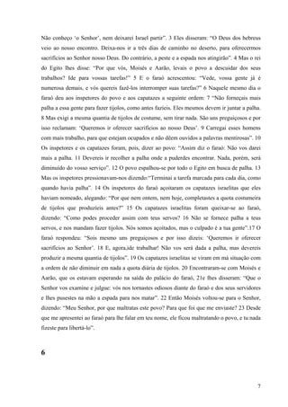 7
Não conheço ‘o Senhor’, nem deixarei Israel partir”. 3 Eles disseram: “O Deus dos hebreus
veio ao nosso encontro. Deixa-nos ir a três dias de caminho no deserto, para oferecermos
sacrifícios ao Senhor nosso Deus. Do contrário, a peste e a espada nos atingirão”. 4 Mas o rei
do Egito lhes disse: “Por que vós, Moisés e Aarão, levais o povo a descuidar dos seus
trabalhos? Ide para vossas tarefas!” 5 E o faraó acrescentou: “Vede, vossa gente já é
numerosa demais, e vós quereis fazê-los interromper suas tarefas?” 6 Naquele mesmo dia o
faraó deu aos inspetores do povo e aos capatazes a seguinte ordem: 7 “Não forneçais mais
palha a essa gente para fazer tijolos, como antes fazíeis. Eles mesmos devem ir juntar a palha.
8 Mas exigi a mesma quantia de tijolos de costume, sem tirar nada. São uns preguiçosos e por
isso reclamam: ‘Queremos ir oferecer sacrifícios ao nosso Deus’. 9 Carregai esses homens
com mais trabalho, para que estejam ocupados e não dêem ouvidos a palavras mentirosas”. 10
Os inspetores e os capatazes foram, pois, dizer ao povo: “Assim diz o faraó: Não vos darei
mais a palha. 11 Devereis ir recolher a palha onde a puderdes encontrar. Nada, porém, será
diminuído do vosso serviço”. 12 O povo espalhou-se por todo o Egito em busca de palha. 13
Mas os inspetores pressionavam-nos dizendo:“Terminai a tarefa marcada para cada dia, como
quando havia palha”. 14 Os inspetores do faraó açoitaram os capatazes israelitas que eles
haviam nomeado, alegando: “Por que nem ontem, nem hoje, completastes a quota costumeira
de tijolos que produzíeis antes?” 15 Os capatazes israelitas foram queixar-se ao faraó,
dizendo: “Como podes proceder assim com teus servos? 16 Não se fornece palha a teus
servos, e nos mandam fazer tijolos. Nós somos açoitados, mas o culpado é a tua gente”.17 O
faraó respondeu: “Sois mesmo uns preguiçosos e por isso dizeis: ‘Queremos ir oferecer
sacrifícios ao Senhor’. 18 E, agora,ide trabalhar! Não vos será dada a palha, mas devereis
produzir a mesma quantia de tijolos”. 19 Os capatazes israelitas se viram em má situação com
a ordem de não diminuir em nada a quota diária de tijolos. 20 Encontraram-se com Moisés e
Aarão, que os estavam esperando na saída do palácio do faraó, 21e lhes disseram: “Que o
Senhor vos examine e julgue: vós nos tornastes odiosos diante do faraó e dos seus servidores
e lhes pusestes na mão a espada para nos matar”. 22 Então Moisés voltou-se para o Senhor,
dizendo: “Meu Senhor, por que maltratas este povo? Para que foi que me enviaste? 23 Desde
que me apresentei ao faraó para lhe falar em teu nome, ele ficou maltratando o povo, e tu nada
fizeste para libertá-lo”.
6
 