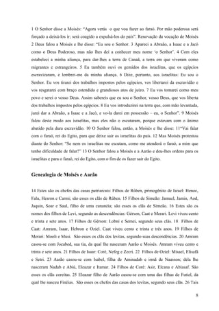 8
1 O Senhor disse a Moisés: “Agora verás o que vou fazer ao faraó. Por mão poderosa será
forçado a deixá-los ir; será coagido a expulsá-los do país”. Renovação da vocação de Moisés
2 Deus falou a Moisés e lhe disse: “Eu sou o Senhor. 3 Apareci a Abraão, a Isaac e a Jacó
como o Deus Poderoso, mas não lhes dei a conhecer meu nome ‘o Senhor’. 4 Com eles
estabeleci a minha aliança, para dar-lhes a terra de Canaã, a terra em que viveram como
migrantes e estrangeiros. 5 Eu também ouvi os gemidos dos israelitas, que os egípcios
escravizaram, e lembrei-me da minha aliança. 6 Dize, portanto, aos israelitas: Eu sou o
Senhor. Eu vos tirarei dos trabalhos impostos pelos egípcios, vos libertarei da escravidão e
vos resgatarei com braço estendido e grandiosos atos de juízo. 7 Eu vos tomarei como meu
povo e serei o vosso Deus. Assim sabereis que eu sou o Senhor, vosso Deus, que vos liberta
dos trabalhos impostos pelos egípcios. 8 Eu vos introduzirei na terra que, com mão levantada,
jurei dar a Abraão, a Isaac e a Jacó, e vo-la darei em possessão – eu, o Senhor”. 9 Moisés
falou deste modo aos israelitas, mas eles não o escutaram, porque estavam com o ânimo
abatido pela dura escravidão. 10 O Senhor falou, então, a Moisés e lhe disse: 11“Vai falar
com o faraó, rei do Egito, para que deixe sair os israelitas do país. 12 Mas Moisés protestou
diante do Senhor: “Se nem os israelitas me escutam, como me atenderá o faraó, a mim que
tenho dificuldade de falar?” 13 O Senhor falou a Moisés e a Aarão e deu-lhes ordens para os
israelitas e para o faraó, rei do Egito, com o fim de os fazer sair do Egito.
Genealogia de Moisés e Aarão
14 Estes são os chefes das casas patriarcais: Filhos de Rúben, primogênito de Israel: Henoc,
Falu, Hesron e Carmi; são esses os clãs de Rúben. 15 Filhos de Simeão: Jamuel, Jamin, Aod,
Jaquin, Soar e Saul, filho de uma cananéia; são esses os clãs de Simeão. 16 Estes são os
nomes dos filhos de Levi, segundo as descendências: Gérson, Caat e Merari. Levi viveu cento
e trinta e sete anos. 17 Filhos de Gérson: Lobni e Semei, segundo seus clãs. 18 Filhos de
Caat: Amram, Isaar, Hebron e Oziel. Caat viveu cento e trinta e três anos. 19 Filhos de
Merari: Mooli e Musi. São esses os clãs dos levitas, segundo suas descendências. 20 Amram
casou-se com Jocabed, sua tia, da qual lhe nasceram Aarão e Moisés. Amram viveu cento e
trinta e sete anos. 21 Filhos de Isaar: Coré, Nefeg e Zecri. 22 Filhos de Oziel: Misael, Elisafã
e Setri. 23 Aarão casou-se com Isabel, filha de Aminadab e irmã de Naasson; dela lhe
nasceram Nadab e Abiú, Eleazar e Itamar. 24 Filhos de Coré: Asir, Elcana e Abiasaf. São
esses os clãs coreítas. 25 Eleazar filho de Aarão casou-se com uma das filhas de Futiel, da
qual lhe nasceu Finéias. São esses os chefes das casas dos levitas, segundo seus clãs. 26 Tais
 