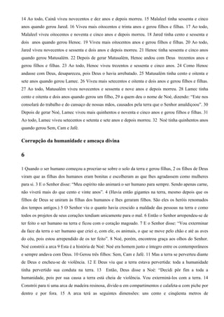 14 Ao todo, Cainã viveu novecentos e dez anos e depois morreu. 15 Malaleel tinha sessenta e cinco
anos quando gerou Jared. 16 Viveu mais oitocentos e trinta anos e gerou filhos e filhas. 17 Ao todo,
Malaleel viveu oitocentos e noventa e cinco anos e depois morreu. 18 Jared tinha cento e sessenta e
dois anos quando gerou Henoc. 19 Viveu mais oitocentos anos e gerou filhos e filhas. 20 Ao todo,
Jared viveu novecentos e sessenta e dois anos e depois morreu. 21 Henoc tinha sessenta e cinco anos
quando gerou Matusalém. 22 Depois de gerar Matusalém, Henoc andou com Deus trezentos anos e
gerou filhos e filhas. 23 Ao todo, Henoc viveu trezentos e sessenta e cinco anos. 24 Como Henoc
andasse com Deus, desapareceu, pois Deus o havia arrebatado. 25 Matusalém tinha cento e oitenta e
sete anos quando gerou Lamec. 26 Viveu mais setecentos e oitenta e dois anos e gerou filhos e filhas.
27 Ao todo, Matusalém viveu novecentos e sessenta e nove anos e depois morreu. 28 Lamec tinha
cento e oitenta e dois anos quando gerou um filho, 29 a quem deu o nome de Noé, dizendo: “Este nos
consolará do trabalho e do cansaço de nossas mãos, causados pela terra que o Senhor amaldiçoou”. 30
Depois de gerar Noé, Lamec viveu mais quinhentos e noventa e cinco anos e gerou filhos e filhas. 31
Ao todo, Lamec viveu setecentos e setenta e sete anos e depois morreu. 32 Noé tinha quinhentos anos
quando gerou Sem, Cam e Jafé.
Corrupção da humanidade e ameaça divina
6
1 Quando o ser humano começou a procriar-se sobre o solo da terra e gerou filhas, 2 os filhos de Deus
viram que as filhas dos humanos eram bonitas e escolheram as que lhes agradassem como mulheres
para si. 3 E o Senhor disse: “Meu espírito não animará o ser humano para sempre. Sendo apenas carne,
não viverá mais do que cento e vinte anos”. 4 (Havia então gigantes na terra, mesmo depois que os
filhos de Deus se uniram às filhas dos humanos e lhes geraram filhos. São eles os heróis renomados
dos tempos antigos.) 5 O Senhor viu o quanto havia crescido a maldade das pessoas na terra e como
todos os projetos de seus corações tendiam unicamente para o mal. 6 Então o Senhor arrependeu-se de
ter feito o ser humano na terra e ficou com o coração magoado. 7 E o Senhor disse: “Vou exterminar
da face da terra o ser humano que criei e, com ele, os animais, o que se move pelo chão e até as aves
do céu, pois estou arrependido de os ter feito”. 8 Noé, porém, encontrou graça aos olhos do Senhor.
Noé constrói a arca 9 Esta é a história de Noé: Noé era homem justo e íntegro entre os contemporâneos
e sempre andava com Deus. 10 Gerou três filhos: Sem, Cam e Jafé. 11 Mas a terra se perverteu diante
de Deus e encheu-se de violência. 12 E Deus viu que a terra estava pervertida: toda a humanidade
tinha pervertido sua conduta na terra. 13 Então, Deus disse a Noé: “Decidi pôr fim a toda a
humanidade, pois por sua causa a terra está cheia de violência. Vou exterminá-los com a terra. 14
Constrói para ti uma arca de madeira resinosa, divide-a em compartimentos e calafeta-a com piche por
dentro e por fora. 15 A arca terá as seguintes dimensões: uns cento e cinqüenta metros de
 