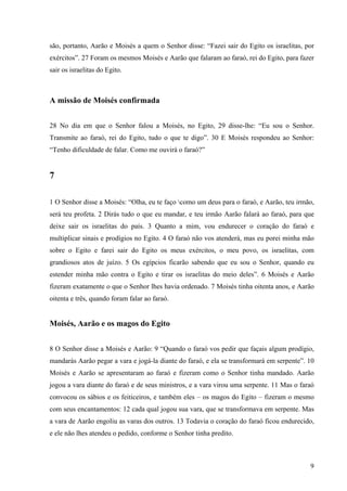 9
são, portanto, Aarão e Moisés a quem o Senhor disse: “Fazei sair do Egito os israelitas, por
exércitos”. 27 Foram os mesmos Moisés e Aarão que falaram ao faraó, rei do Egito, para fazer
sair os israelitas do Egito.
A missão de Moisés confirmada
28 No dia em que o Senhor falou a Moisés, no Egito, 29 disse-lhe: “Eu sou o Senhor.
Transmite ao faraó, rei do Egito, tudo o que te digo”. 30 E Moisés respondeu ao Senhor:
“Tenho dificuldade de falar. Como me ouvirá o faraó?”
7
1 O Senhor disse a Moisés: “Olha, eu te faço como um deus para o faraó, e Aarão, teu irmão,
será teu profeta. 2 Dirás tudo o que eu mandar, e teu irmão Aarão falará ao faraó, para que
deixe sair os israelitas do país. 3 Quanto a mim, vou endurecer o coração do faraó e
multiplicar sinais e prodígios no Egito. 4 O faraó não vos atenderá, mas eu porei minha mão
sobre o Egito e farei sair do Egito os meus exércitos, o meu povo, os israelitas, com
grandiosos atos de juízo. 5 Os egípcios ficarão sabendo que eu sou o Senhor, quando eu
estender minha mão contra o Egito e tirar os israelitas do meio deles”. 6 Moisés e Aarão
fizeram exatamente o que o Senhor lhes havia ordenado. 7 Moisés tinha oitenta anos, e Aarão
oitenta e três, quando foram falar ao faraó.
Moisés, Aarão e os magos do Egito
8 O Senhor disse a Moisés e Aarão: 9 “Quando o faraó vos pedir que façais algum prodígio,
mandarás Aarão pegar a vara e jogá-la diante do faraó, e ela se transformará em serpente”. 10
Moisés e Aarão se apresentaram ao faraó e fizeram como o Senhor tinha mandado. Aarão
jogou a vara diante do faraó e de seus ministros, e a vara virou uma serpente. 11 Mas o faraó
convocou os sábios e os feiticeiros, e também eles – os magos do Egito – fizeram o mesmo
com seus encantamentos: 12 cada qual jogou sua vara, que se transformava em serpente. Mas
a vara de Aarão engoliu as varas dos outros. 13 Todavia o coração do faraó ficou endurecido,
e ele não lhes atendeu o pedido, conforme o Senhor tinha predito.
 