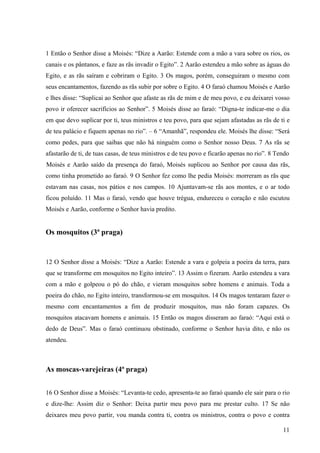 11
1 Então o Senhor disse a Moisés: “Dize a Aarão: Estende com a mão a vara sobre os rios, os
canais e os pântanos, e faze as rãs invadir o Egito”. 2 Aarão estendeu a mão sobre as águas do
Egito, e as rãs saíram e cobriram o Egito. 3 Os magos, porém, conseguiram o mesmo com
seus encantamentos, fazendo as rãs subir por sobre o Egito. 4 O faraó chamou Moisés e Aarão
e lhes disse: “Suplicai ao Senhor que afaste as rãs de mim e de meu povo, e eu deixarei vosso
povo ir oferecer sacrifícios ao Senhor”. 5 Moisés disse ao faraó: “Digna-te indicar-me o dia
em que devo suplicar por ti, teus ministros e teu povo, para que sejam afastadas as rãs de ti e
de teu palácio e fiquem apenas no rio”. – 6 “Amanhã”, respondeu ele. Moisés lhe disse: “Será
como pedes, para que saibas que não há ninguém como o Senhor nosso Deus. 7 As rãs se
afastarão de ti, de tuas casas, de teus ministros e de teu povo e ficarão apenas no rio”. 8 Tendo
Moisés e Aarão saído da presença do faraó, Moisés suplicou ao Senhor por causa das rãs,
como tinha prometido ao faraó. 9 O Senhor fez como lhe pedia Moisés: morreram as rãs que
estavam nas casas, nos pátios e nos campos. 10 Ajuntavam-se rãs aos montes, e o ar todo
ficou poluído. 11 Mas o faraó, vendo que houve trégua, endureceu o coração e não escutou
Moisés e Aarão, conforme o Senhor havia predito.
Os mosquitos (3ª praga)
12 O Senhor disse a Moisés: “Dize a Aarão: Estende a vara e golpeia a poeira da terra, para
que se transforme em mosquitos no Egito inteiro”. 13 Assim o fizeram. Aarão estendeu a vara
com a mão e golpeou o pó do chão, e vieram mosquitos sobre homens e animais. Toda a
poeira do chão, no Egito inteiro, transformou-se em mosquitos. 14 Os magos tentaram fazer o
mesmo com encantamentos a fim de produzir mosquitos, mas não foram capazes. Os
mosquitos atacavam homens e animais. 15 Então os magos disseram ao faraó: “Aqui está o
dedo de Deus”. Mas o faraó continuou obstinado, conforme o Senhor havia dito, e não os
atendeu.
As moscas-varejeiras (4ª praga)
16 O Senhor disse a Moisés: “Levanta-te cedo, apresenta-te ao faraó quando ele sair para o rio
e dize-lhe: Assim diz o Senhor: Deixa partir meu povo para me prestar culto. 17 Se não
deixares meu povo partir, vou manda contra ti, contra os ministros, contra o povo e contra
 