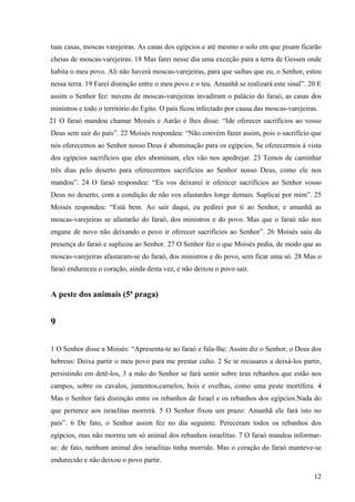 12
tuas casas, moscas varejeiras. As casas dos egípcios e até mesmo o solo em que pisam ficarão
cheias de moscas-varejeiras. 18 Mas farei nesse dia uma exceção para a terra de Gessen onde
habita o meu povo. Ali não haverá moscas-varejeiras, para que saibas que eu, o Senhor, estou
nessa terra. 19 Farei distinção entre o meu povo e o teu. Amanhã se realizará este sinal”. 20 E
assim o Senhor fez: nuvens de moscas-varejeiras invadiram o palácio do faraó, as casas dos
ministros e todo o território do Egito. O país ficou infectado por causa das moscas-varejeiras.
21 O faraó mandou chamar Moisés e Aarão e lhes disse: “Ide oferecer sacrifícios ao vosso
Deus sem sair do país”. 22 Moisés respondeu: “Não convém fazer assim, pois o sacrifício que
nós oferecemos ao Senhor nosso Deus é abominação para os egípcios. Se oferecermos à vista
dos egípcios sacrifícios que eles abominam, eles vão nos apedrejar. 23 Temos de caminhar
três dias pelo deserto para oferecermos sacrifícios ao Senhor nosso Deus, como ele nos
mandou”. 24 O faraó respondeu: “Eu vos deixarei ir oferecer sacrifícios ao Senhor vosso
Deus no deserto, com a condição de não vos afastardes longe demais. Suplicai por mim”. 25
Moisés respondeu: “Está bem. Ao sair daqui, eu pedirei por ti ao Senhor, e amanhã as
moscas-varejeiras se afastarão do faraó, dos ministros e do povo. Mas que o faraó não nos
engane de novo não deixando o povo ir oferecer sacrifícios ao Senhor”. 26 Moisés saiu da
presença do faraó e suplicou ao Senhor. 27 O Senhor fez o que Moisés pedia, de modo que as
moscas-varejeiras afastaram-se do faraó, dos ministros e do povo, sem ficar uma só. 28 Mas o
faraó endureceu o coração, ainda desta vez, e não deixou o povo sair.
A peste dos animais (5ª praga)
9
1 O Senhor disse a Moisés: “Apresenta-te ao faraó e fala-lhe: Assim diz o Senhor, o Deus dos
hebreus: Deixa partir o meu povo para me prestar culto. 2 Se te recusares a deixá-los partir,
persistindo em detê-los, 3 a mão do Senhor se fará sentir sobre teus rebanhos que estão nos
campos, sobre os cavalos, jumentos,camelos, bois e ovelhas, como uma peste mortífera. 4
Mas o Senhor fará distinção entre os rebanhos de Israel e os rebanhos dos egípcios.Nada do
que pertence aos israelitas morrerá. 5 O Senhor fixou um prazo: Amanhã ele fará isto no
país”. 6 De fato, o Senhor assim fez no dia seguinte. Pereceram todos os rebanhos dos
egípcios, mas não morreu um só animal dos rebanhos israelitas. 7 O faraó mandou informar-
se: de fato, nenhum animal dos israelitas tinha morrido. Mas o coração do faraó manteve-se
endurecido e não deixou o povo partir.
 