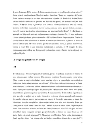 14
árvores do campo. 26 Só na terra de Gessen, onde moravam os israelitas, não caiu granizo. 27
Então o faraó mandou chamar Moisés e Aarão e lhes disse: “Desta vez eu pequei. O Senhor
é que está com a razão; eu e o meu povo somos os culpados. 28 Suplicai ao Senhor! Basta
dessas terríveis trovoadas de granizo! Eu vos deixarei partir; não ficareis aqui por mais
tempo”. 29 Moisés disse: “Quando eu tiver saído da cidade estenderei as mãos ao Senhor;
cessarão os trovões, e deixará de chover pedras, para que saibas que ao Senhor pertence a
terra. 30 Mas sei que tu e teus ministros ainda não temeis ao Senhor Deus”. 31 (Perderam-se
a cevada e o linho, pois a cevada ainda estava em espiga e o linho em flor; 32 mas o trigo e o
centeio não se perderam, por serem tardios.) 33 Moisés retirou-se da presença do faraó e da
cidade com as mãos estendidas ao Senhor. Cessaram as trovoadas e o granizo, e parou de
chover sobre a terra. 34 Vendo o faraó que haviam cessado a chuva, o granizo e os trovões,
tornou a pecar. Ele e seus ministros endureceram o coração. 35 O coração do faraó
permaneceu endurecido e não deixou partir os israelitas, como o Senhor havia ordenado por
meio de Moisés.
A praga dos gafanhotos (8ª praga)
10
1 Senhor disse a Moisés: “Apresenta-te ao faraó, porque eu endureci o coração do faraó e de
seus ministros para realizar no meio deles os meus prodígios. 2 Assim poderás contar a teus
filhos e netos a maneira implacável como tratei os egípcio se os prodígios que realizei no
meio deles. Assim sabereis que eu sou o Senhor”. 3 Moisés e Aarão apresentaram-se ao faraó
e lhe disseram: “Assim diz o Senhor, o Deus dos hebreus: Até quando recusarás submeter-te a
mim? Deixa partir o meu povo para me prestar culto. 4 Se recusares deixar o meu povo partir,
amanhã trarei gafanhotos para o teu território. 5 Eles encobrirão de tal modo a superfície do
solo que não se poderá ver o chão. Comerão o resto que sobrou, poupado pelo granizo,
devorando todas as árvores que crescem no campo. 6 Encherão tuas casas, as casas dos
ministros e de todos os egípcios, como nunca o viram teus pais, nem teus avós, desde que
começaram a existir sobre a terra até hoje”. Moisés voltou as costas e saiu da presença do
faraó. 7 Os ministros do faraó disseram-lhe: “Até quando este indivíduo será para nós uma
armadilha? Deixa essa gente sair para que prestem culto ao Senhor seu Deus. Ainda não vês
que o Egito está sendo arruinado?” 8 Mandaram pois Moisés e Aarão voltar à presença do
faraó, que lhes disse: “Ide prestar culto ao Senhor vosso Deus. Quem são os que vão?” 9
 