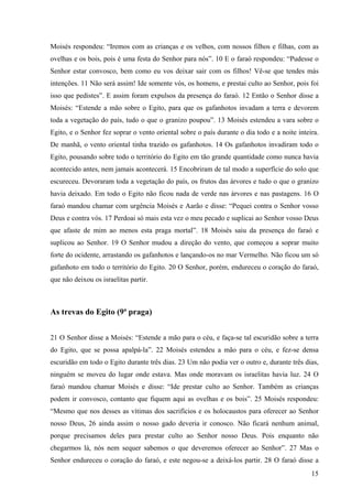 15
Moisés respondeu: “Iremos com as crianças e os velhos, com nossos filhos e filhas, com as
ovelhas e os bois, pois é uma festa do Senhor para nós”. 10 E o faraó respondeu: “Pudesse o
Senhor estar convosco, bem como eu vos deixar sair com os filhos! Vê-se que tendes más
intenções. 11 Não será assim! Ide somente vós, os homens, e prestai culto ao Senhor, pois foi
isso que pedistes”. E assim foram expulsos da presença do faraó. 12 Então o Senhor disse a
Moisés: “Estende a mão sobre o Egito, para que os gafanhotos invadam a terra e devorem
toda a vegetação do país, tudo o que o granizo poupou”. 13 Moisés estendeu a vara sobre o
Egito, e o Senhor fez soprar o vento oriental sobre o país durante o dia todo e a noite inteira.
De manhã, o vento oriental tinha trazido os gafanhotos. 14 Os gafanhotos invadiram todo o
Egito, pousando sobre todo o território do Egito em tão grande quantidade como nunca havia
acontecido antes, nem jamais acontecerá. 15 Encobriram de tal modo a superfície do solo que
escureceu. Devoraram toda a vegetação do país, os frutos das árvores e tudo o que o granizo
havia deixado. Em todo o Egito não ficou nada de verde nas árvores e nas pastagens. 16 O
faraó mandou chamar com urgência Moisés e Aarão e disse: “Pequei contra o Senhor vosso
Deus e contra vós. 17 Perdoai só mais esta vez o meu pecado e suplicai ao Senhor vosso Deus
que afaste de mim ao menos esta praga mortal”. 18 Moisés saiu da presença do faraó e
suplicou ao Senhor. 19 O Senhor mudou a direção do vento, que começou a soprar muito
forte do ocidente, arrastando os gafanhotos e lançando-os no mar Vermelho. Não ficou um só
gafanhoto em todo o território do Egito. 20 O Senhor, porém, endureceu o coração do faraó,
que não deixou os israelitas partir.
As trevas do Egito (9ª praga)
21 O Senhor disse a Moisés: “Estende a mão para o céu, e faça-se tal escuridão sobre a terra
do Egito, que se possa apalpá-la”. 22 Moisés estendeu a mão para o céu, e fez-se densa
escuridão em todo o Egito durante três dias. 23 Um não podia ver o outro e, durante três dias,
ninguém se moveu do lugar onde estava. Mas onde moravam os israelitas havia luz. 24 O
faraó mandou chamar Moisés e disse: “Ide prestar culto ao Senhor. Também as crianças
podem ir convosco, contanto que fiquem aqui as ovelhas e os bois”. 25 Moisés respondeu:
“Mesmo que nos desses as vítimas dos sacrifícios e os holocaustos para oferecer ao Senhor
nosso Deus, 26 ainda assim o nosso gado deveria ir conosco. Não ficará nenhum animal,
porque precisamos deles para prestar culto ao Senhor nosso Deus. Pois enquanto não
chegarmos lá, nós nem sequer sabemos o que deveremos oferecer ao Senhor”. 27 Mas o
Senhor endureceu o coração do faraó, e este negou-se a deixá-los partir. 28 O faraó disse a
 