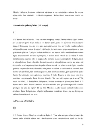 16
Moisés: “Afasta-te de mim e cuida-te de não tornar a ver a minha face, pois no dia em que
vires minha face morrerás”. 29 Moisés respondeu: “Falaste bem! Nunca mais verei a tua
face!”
A morte dos primogênitos (10ª praga)
11
1 O Senhor disse a Moisés: “Farei vir mais uma praga sobre o faraó e sobre o Egito. Depois,
ele vos deixará partir daqui, e não só vos deixará partir, como vos expulsará definitivamente
daqui. 2 Comunica, pois, ao povo para que cada homem peça ao vizinho e cada mulher à
vizinha objetos de prata e de ouro”. 3 O Senhor fez com que o povo conquistasse as boas
graças dos egípcios. O próprio Moisés também era um homem muito considerado na terra do
Egito pelos ministros do faraó e pelo povo. 4 Moisés disse: “Assim diz o Senhor: À meia-
noite farei uma incursão entre os egípcios, 5 e morrerão todos os primogênitos do Egito, desde
o primogênito do faraó, o herdeiro do seu trono, até o primogênito da escrava que gira a mó
do moinho, e até os primogênitos do gado. 6 Então haverá, em toda a terra do Egito, tamanho
grito de aflição como nunca se ouviu, nem jamais se ouvirá. 7 Mas contra os israelitas nem
mesmo um cão latirá, nem contra as pessoas, nem contra os animais, para que saibais que o
Senhor faz distinção entre egípcios e israelitas. 8 Então descerão a mim todos estes teus
ministros e se prostrarão diante de mim, dizendo: ‘Sai com todo o povo que te segue!’ Só
então eu sairei”. E, fervendo de indignação, Moisés retirou-se da presença do faraó. 9 O
Senhor havia dito a Moisés: “O faraó não vos atenderá, para que se multipliquem os meus
prodígios na terra do Egito”. 10 De fato, Moisés e Aarão tinham realizado todos esses
prodígios diante do faraó, mas o Senhor endureceu o coração do faraó, e ele não deixou que
os israelitas saíssem de sua terra.
A Páscoa e o Cordeiro
12
1 O Senhor disse a Moisés e a Aarão no Egito: 2 “Este mês será para vós o começo dos
meses, será o primeiro mês do ano. 3 Falai assim a toda a comunidade de Israel: No dia dez
 