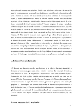 17
deste mês, cada um tome um animal por família – um animal para cada casa. 4 Se a gente da
casa for pouca para comer um animal, convidará também o vizinho mais próximo, de acordo
com o número de pessoas. Para cada animal deveis calcular o número de pessoas que vão
comer. 5 Animal será sem defeito, macho de um ano. Podereis escolher tanto um cordeiro
como um cabrito. 6 Devereis guardá-lo até o dia catorze deste mês, quando, ao cair da tarde,
toda a comunidade de Israel reunida o imolará. 7 Tomarão um pouco do sangue e untarão as
ombreiras da porta das casas onde comerem. 8 Comerão a carne nesta mesma noite. Deverão
comê-la assada ao fogo, com pães sem fermento e ervas amargas. 9 Não deveis comer dessa
carne nada de cru, ou cozido em água, mas assado ao fogo, inteiro, com cabeça, pernas e
vísceras. 10 Não deixareis nada para o dia seguinte. O que sobrar, devereis queimá-lo no
fogo. 11 Assim devereis comê-lo: com os cintos na cintura, os pés calçados, o cajado na mão;
e comereis às pressas, pois é a Páscoa (isto é, Passagem) do Senhor. 12 Nessa noite eu
passarei pela terra do Egito e matarei todos os primogênitos no país, tanto das pessoas como
dos animais. Farei justiça contra todos os deuses do Egito – eu, o Senhor. 13 O sangue servirá
de sinal nas casas onde estiverdes. Ao ver o sangue, passarei adiante, e não vos atingirá a
praga exterminadora quando eu ferir a terra do Egito. 14 Este dia será para vós um memorial
em honra do Senhor, que haveis de celebrar por todas as gerações, como instituição perpétua.
A festa dos Pães sem Fermento
15 “Durante sete dias comereis pães sem fermento. Já no primeiro dia fareis desaparecer o
fermento de vossas casas, pois quem, entre o primeiro e o sétimo dia, comer pão fermentado,
será eliminado de Israel. 16 No primeiro e no sétimo dia tereis uma assembléia sagrada.
Nesses dias não fareis nenhum trabalho, exceto preparar-vos a comida que cada um vai
comer. 17 Assim observareis a festa dos Pães sem Fermento, pois foi nesse dia que eu fiz sair
os vossos exércitos do Egito. Guardareis esse dia, por todas as gerações, como instituição
perpétua. 18 Comereis pães sem fermento desde a tarde do dia catorze do primeiro mês até a
tarde do dia vinte e um. 19 Durante sete dias não haja fermento em vossas casas; quem comer
pão fermentado será eliminado da comunidade de Israel, seja estrangeiro ou natural do país.
20 Não comereis coisa alguma fermentada. Em todas as vossas moradias comereis pães sem
fermento”.
Páscoa: passagem do Exterminador
 