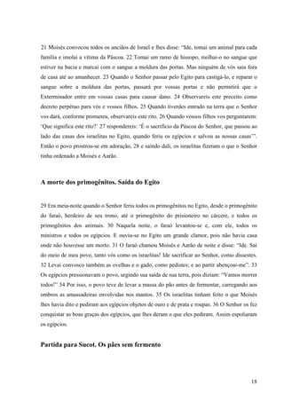 18
21 Moisés convocou todos os anciãos de Israel e lhes disse: “Ide, tomai um animal para cada
família e imolai a vítima da Páscoa. 22 Tomai um ramo de hissopo, molhai-o no sangue que
estiver na bacia e marcai com o sangue a moldura das portas. Mas ninguém de vós saia fora
de casa até ao amanhecer. 23 Quando o Senhor passar pelo Egito para castigá-lo, e reparar o
sangue sobre a moldura das portas, passará por vossas portas e não permitirá que o
Exterminador entre em vossas casas para causar dano. 24 Observareis este preceito como
decreto perpétuo para vós e vossos filhos. 25 Quando tiverdes entrado na terra que o Senhor
vos dará, conforme prometeu, observareis este rito. 26 Quando vossos filhos vos perguntarem:
‘Que significa este rito?’ 27 respondereis: ‘É o sacrifício da Páscoa do Senhor, que passou ao
lado das casas dos israelitas no Egito, quando feriu os egípcios e salvou as nossas casas’”.
Então o povo prostrou-se em adoração, 28 e saindo dali, os israelitas fizeram o que o Senhor
tinha ordenado a Moisés e Aarão.
A morte dos primogênitos. Saída do Egito
29 Era meia-noite quando o Senhor feriu todos os primogênitos no Egito, desde o primogênito
do faraó, herdeiro de seu trono, até o primogênito do prisioneiro no cárcere, e todos os
primogênitos dos animais. 30 Naquela noite, o faraó levantou-se e, com ele, todos os
ministros e todos os egípcios. E ouviu-se no Egito um grande clamor, pois não havia casa
onde não houvesse um morto. 31 O faraó chamou Moisés e Aarão de noite e disse: “Ide. Saí
do meio de meu povo, tanto vós como os israelitas! Ide sacrificar ao Senhor, como dissestes.
32 Levai convosco também as ovelhas e o gado, como pedistes; e ao partir abençoai-me”. 33
Os egípcios pressionavam o povo, urgindo sua saída de sua terra, pois diziam: “Vamos morrer
todos!” 34 Por isso, o povo teve de levar a massa do pão antes de fermentar, carregando aos
ombros as amassadeiras envolvidas nos mantos. 35 Os israelitas tinham feito o que Moisés
lhes havia dito e pediram aos egípcios objetos de ouro e de prata e roupas. 36 O Senhor os fez
conquistar as boas graças dos egípcios, que lhes deram o que eles pediram. Assim espoliaram
os egípcios.
Partida para Sucot. Os pães sem fermento
 
