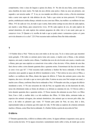 comprimento, vinte e cinco de largura e quinze de altura. 16 No alto da arca farás, como arremate,
uma clarabóia de meio metro. No lado da arca abrirás uma porta e farás na arca um primeiro, um
segundo e um terceiro andar. 17 E eu, eu vou mandar um dilúvio sobre a terra, a fim de exterminar
toda a carne com sopro de vida debaixo do céu. Tudo o que existe na terra perecerá. 18 Contigo,
porém, estabelecerei minha aliança: entrarás na arca com teus filhos, tua mulher e as mulheres de teus
filhos. 19 E de cada ser vivo, de tudo o que é carne, farás entrar contigo na arca dois de cada espécie,
um macho e uma fêmea, para conservá-los vivos. 20 De cada espécie de ave, de cada espécie de
animal doméstico, de cada espécie dos animais pequenos do chão virá a ti um casal, para que os
conserves vivos. 21 Quanto a ti, recolhe de tudo o que se pode comer e armazena-o junto a ti, para
servir de alimento a ti e a eles”. 22 E Noé executou tudo conforme Deus lhe tinha ordenado.
7
1 O Senhor disse a Noé: “Entra na arca com todos os de tua casa. Tu és o único justo que encontrei
nesta geração. 2 De todos os animais puros toma sete casais, o macho com a fêmea, e dos animais
impuros, um casal, o macho com a fêmea. 3 também das aves do céu levarás sete casais, o macho com
a fêmea, para que suas espécies se conservem vivas sobre a face da terra. 4 Pois, dentro de sete dias
farei chover sobre a terra durante quarenta dias e quarenta noites. Exterminarei da face da terra todos
os seres vivos que fiz”. 5 Noé executou tudo conforme o Senhor lhe havia ordenado. 6 Noé tinha
seiscentos anos quando as águas do dilúvio inundaram a terra. 7 Noé entrou na arca com os filhos, a
mulher e as mulheres dos filhos, diante das águas do dilúvio. 8 Tanto dos animais puros como dos
impuros, das aves e de tudo o que se move pelo chão, 9 entrou na arca com Noé sempre um casal, o
macho com a fêmea, conforme Deus havia ordenado a Noé. 10 Passados sete dias, as águas do dilúvio
inundaram a terra. 11 No ano seiscentos da vida de Noé, no segundo mês, no dia dezessete do mês,
nesse dia rebentaram todas as fontes do abismo e se abriram as cataratas do céu. 12 Choveu sobre a
terra durante quarenta dias e quarenta noites. 13 Nesse mesmo dia entraram na arca Noé e os filhos
Sem, Cam e Jafé, a mulher dele e as três mulheres dos filhos. 14 Além deles, entraram todas as
especies dos animais selvagens, dos animais domésticos, dos animais que se movem pelo chão, das
aves e de todos os pássaros que voam. 15 Vieram para junto de Noé, na arca, dois a dois,
representando todas as criaturas que têm sopro de vida. 16 De todas as espécies de criaturas entraram
machos e fêmeas, como Deus havia ordenado. E o Senhor fechou a porta da arca atrás de Noé.
O dilúvio
17 Durante quarenta dias, o dilúvio se abateu sobre a terra. As águas subiram e ergueram a arca, que se
elevou acima da terra. 18 As águas cresceram e aumentaram muito sobre a terra, de modo que a arca
 