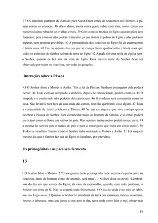 19
37 Os israelitas partiram de Ramsés para Sucot.Eram cerca de seiscentos mil homens a pé,
sem contar as crianças. 38 Além disso, muita outra gente subiu com eles, assim como um
numerosíssimo rebanho de ovelhas e bois. 39 Com a massa trazida do Egito assaram pães sem
fermento, pois a massa não pudera fermentar, já que foram expulsos do Egito e não puderam
esperar, nem preparar provisões. 40 A permanência dos israelitas no Egito foi de quatrocentos
e trinta anos. 41 Foi no mesmo dia em que se completaram quatrocentos e trinta anos que
todos os exércitos do Senhor saíram da terra do Egito. 42 Aquela foi uma noite de vigília para
o Senhor, quando os fez sair da terra do Egito. Essa mesma noite do Senhor deve ser
observada por todos os israelitas, por todas as gerações.
Instruções sobre a Páscoa
43 O Senhor disse a Moisés e Aarão: “Eis a lei da Páscoa. Nenhum estrangeiro dela poderá
comer. 44 Todo escravo comprado a dinheiro, depois de circuncidado, poderá comê-la. 45 O
hóspede e o assalariado não poderão dela participar. 46 O cordeiro será consumido numa só
casa. Não levareis para fora da casa nada das carnes, nem lhe quebrareis osso algum. 47 Toda
a comunidade de Israel celebrará a Páscoa. 48 Se um estrangeiro que vive contigo quiser
celebrar a Páscoa do Senhor, fará circuncidar todos os homens da família, e só então poderá
participar como se fosse um nativo do país. Mas nenhum incircunciso poderá tomar parte. 49
a mesma lei servirá para o nativo do país e para o estrangeiro que mora em vosso meio”. 50
Todos os israelitas fizeram como o Senhor tinha ordenado a Moisés e Aarão. 51 Foi naquele
mesmo dia que o Senhor fez sair do Egito os israelitas, por exércitos.
Os primogênitos e os pães sem fermento
13
1 O Senhor falou a Moisés: 2 “Consagra-me todo primogênito: todo o primeiro parto entre os
israelitas, tanto de homens como de animais, será meu”. 3 Moisés disse ao povo: “Lembrai-
vos do dia em que saístes do Egito, da casa da escravidão, quando, com mão poderosa, o
Senhor vos tirou de lá. Não se comerá nada fermentado. 4 O dia da saída é no mês de Abib,
mes do Trigo novo. 5 Quando o Senhor te introduzir na terra dos cananeus, heteus, amorreus,
heveus e jebuseus, terra que jurou a teus pais te dar, terra onde corre leite e mel, observarás
 