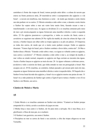 22
caminhava à frente das tropas de Israel, tomou posição atrás deles: a coluna de nuvem que
estava na frente postou-se atrás, 20 inserindo-se entre o acampamento dos egípcios e o de
Israel – a nuvem era tenebrosa, mas iluminava a noite – de modo que durante a noite inteira
uns não podiam ver os outros. 21 Moisés estendeu a mão sobre o mar, e durante a noite inteira
o Senhor fez soprar sobre o mar um vento leste muito forte, fazendo recuar o mar e
transformando- o em terra seca. As águas se dividiram 22 e os israelitas entraram pelo meio
do mar a pé enxuto,enquanto as águas formavam uma muralha à direita e outra à esquerda
deles. 23 Os egípcios puseram-se a persegui-los, e todos os cavalos do faraó, carros e
cavaleiros os seguiram mar adentro.24 Na vigília da manhã, de cima da coluna de fogo e de
nuvem, o Senhor lançou um olhar sobre as tropas egípcias e as pôs em pânico. 25 Emperrou
as rodas dos carros, de modo que só a muito custo podiam avançar. Então os egípcios
disseram: “Vamos fugir de Israel, pois o Senhor combate a favor deles, contra nós”. 26 Mas o
Senhor disse a Moisés: “Estende a mão sobre o mar, e as águas se voltarão contra os egípcios,
seus carros e cavaleiros”. 27 Moisés estendeu a mão sobre o mar e, ao romper da manhã, o
mar voltou ao estado normal, enquanto os egípcios em fuga corriam ao encontro das águas.
Assim o Senhor lançou os egípcios ao meio do mar. 28 As águas voltaram e cobriram carros,
cavaleiros e todo o exército do faraó, que tinha entrado no mar em perseguição a Israel. Não
escapou um só. 29 Os israelitas, ao contrário, tinham passado a pé enxuto pelo meio do mar,
enquanto as águas formavam uma muralha à direita e outra à esquerda deles. 30 Naquele dia o
Senhor livrou Israel da mão dos egípcios, e Israel viu os egípcios mortos nas praias do mar. 31
Israel viu a mão poderosa do Senhor agir contra o Egito.O povo temeu o Senhor e teve fé no
Senhor e em Moisés, seu servo.
Cântico de Moisés e Maria
15
1 Então Moisés e os israelitas cantaram ao Senhor este cântico: “Cantarei ao Senhor porque
estupenda foi a vitória; cavalo e cavaleiro ele jogou no mar.
2 Minha força e meu canto é o Senhor, ele foi para mim a salvação. Ele é meu Deus, eu o
glorificarei; o Deus de meu pai, eu o exaltarei.
3 O Senhor é um guerreiro, seu nome é Senhor.
4 Precipitou no mar os carros do faraó e seu exército; a elite das tropas afogou-se no mar
Vermelho.
 