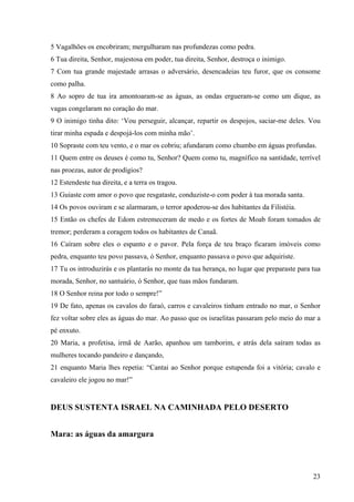 23
5 Vagalhões os encobriram; mergulharam nas profundezas como pedra.
6 Tua direita, Senhor, majestosa em poder, tua direita, Senhor, destroça o inimigo.
7 Com tua grande majestade arrasas o adversário, desencadeias teu furor, que os consome
como palha.
8 Ao sopro de tua ira amontoaram-se as águas, as ondas ergueram-se como um dique, as
vagas congelaram no coração do mar.
9 O inimigo tinha dito: ‘Vou perseguir, alcançar, repartir os despojos, saciar-me deles. Vou
tirar minha espada e despojá-los com minha mão’.
10 Sopraste com teu vento, e o mar os cobriu; afundaram como chumbo em águas profundas.
11 Quem entre os deuses é como tu, Senhor? Quem como tu, magnífico na santidade, terrível
nas proezas, autor de prodígios?
12 Estendeste tua direita, e a terra os tragou.
13 Guiaste com amor o povo que resgataste, conduziste-o com poder à tua morada santa.
14 Os povos ouviram e se alarmaram, o terror apoderou-se dos habitantes da Filistéia.
15 Então os chefes de Edom estremeceram de medo e os fortes de Moab foram tomados de
tremor; perderam a coragem todos os habitantes de Canaã.
16 Caíram sobre eles o espanto e o pavor. Pela força de teu braço ficaram imóveis como
pedra, enquanto teu povo passava, ó Senhor, enquanto passava o povo que adquiriste.
17 Tu os introduzirás e os plantarás no monte da tua herança, no lugar que preparaste para tua
morada, Senhor, no santuário, ó Senhor, que tuas mãos fundaram.
18 O Senhor reina por todo o sempre!”
19 De fato, apenas os cavalos do faraó, carros e cavaleiros tinham entrado no mar, o Senhor
fez voltar sobre eles as águas do mar. Ao passo que os israelitas passaram pelo meio do mar a
pé enxuto.
20 Maria, a profetisa, irmã de Aarão, apanhou um tamborim, e atrás dela saíram todas as
mulheres tocando pandeiro e dançando,
21 enquanto Maria lhes repetia: “Cantai ao Senhor porque estupenda foi a vitória; cavalo e
cavaleiro ele jogou no mar!”
DEUS SUSTENTA ISRAEL NA CAMINHADA PELO DESERTO
Mara: as águas da amargura
 