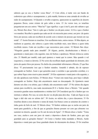25
sabereis que eu sou o Senhor vosso Deus”. 13 Com efeito, à tarde veio um bando de
codornizes que cobriu o acampamento; e, pela manhã, formou-se uma camada de orvalho ao
redor do acampamento. 14 Quando o orvalho evaporou, apareceram na superfície do deserto
pequenos flocos, como cristais de gelo sobre a terra. 15 Ao verem isso, os israelitas
perguntavam uns aos outros: “Man hu?” (que significa: o que é isto?), pois não sabiam o que
era. Moisés lhes disse: “Isto é o pão que o Senhor vos dá para comer. 16 Eis o que o Senhor
vos mandou: Recolhei a quantia que cada um de vós necessita para comer, um jarro de quatro
litros por pessoa; cada um recolherá de acordo com o número de pessoas que moram em sua
tenda”. 17 Assim fizeram os israelitas. Uns recolheram mais, outros menos. 18 Mas depois, ao
medirem as quantias, não sobrava a quem tinha recolhido mais, nem faltava a quem tinha
recolhido menos. Cada um recolhia o que necessitava para comer. 19 Moisés lhes disse:
“Ninguém guarde nada para amanhã”. 20 Alguns, porém, desobedeceram a Moisés e
guardaram o maná para o dia seguinte; mas ele bichou e apodreceu. Moisés irritou-se contra
eles. 21 Manhã por manhã, cada qual ajuntava o maná que ia comer. Mas quando o sol
esquentava, o maná se derretia. 22 No sexto dia recolhiam dupla quantidade de alimento, dois
jarros de quatro litros por pessoa. Os chefes da comunidade informaram a Moisés, 23 que lhes
disse: “É precisamente isso que o Senhor mandou: Amanhã é sábado, dia de repouso
consagrado ao Senhor. Assai o que quiserdes assar e cozinhai o que quiserdes cozinhar, e o
que sobrar fique como reserva para amanhã”. 24 Eles separaram o maná para o dia seguinte, e
ele não apodreceu nem bichou. 25 Moisés disse: “Comei este maná hoje, pois hoje é sábado
consagrado ao Senhor. Hoje não encontrareis maná no descampado. 26 Ajuntareis maná
durante seis dias e no sétimo, que é sábado, não encontrareis nada”. 27 No sétimo dia alguns
saíram para recolhê-lo, mas nada encontraram.28 E o Senhor disse a Moisés: “Até quando
recusareis guardar meus mandamentos e minhas leis? 29 Considerai que foi o Senhor que vos
instituiu o sábado. Por isso, no sexto dia ele vos dá pão para dois dias. Cada um fique no seu
lugar e dali não saia no sétimo dia”. 30 Assim, no sétimo dia, o povo descansou. 31 Os
israelitas deram a esse alimento o nome de maná. Era branco como as sementes do coentro e
tinha gosto de bolo de mel. 32 Moisés disse: “O Senhor ordenou que se encha um jarro de
maná para guardá-lo, a fim de que as gerações futuras possam ver com que alimento vos
sustentei no deserto, quando vos fiz sair da terra do Egito”. 33 Moisés disse a Aarão: “Toma
um vaso, enche-o com um jarro de maná e deposita-o diante do Senhor, para que seja
guardado para as gerações futuras”. 34 Como o Senhor tinha mandado a Moisés, Aarão
depositou o maná para que fosse guardado diante do documento da aliança. 35 Os israelitas
 