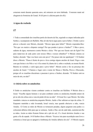 26
comeram maná durante quarenta anos, até entrarem em terra habitada. Comeram maná até
chegarem às fronteiras de Canaã. 36 (O jarro é a décima parte do efá.)
A água do rochedo
17
1 Toda a comunidade dos israelitas partiu do deserto de Sin, seguindo as etapas indicadas pelo
Senhor, e acamparam em Rafidim. Mas ali não havia água para o povo beber. 2 Então o povo
pôs-se a discutir com Moisés, dizendo: “Dá-nos água para beber!” Moisés respondeu-lhes:
“Por que vos meteis a disputar comigo? Por que pondes à prova o Senhor?” 3 Mas o povo,
sedento de água, murmurava contra Moisés e dizia: “Por que nos fizeste sair do Egito? Foi
para matar-nos de sede junto com nossos filhos e nossos rebanhos?” 4 Moisés clamou ao
Senhor, dizendo: “Que vou fazer com este povo? Por pouco não me apedrejam”. 5 O Senhor
disse a Moisés: “Passa à frente do povo e leva contigo alguns anciãos de Israel. Pega a vara
com que feriste o rio Nilo e vai. 6 Eu estarei lá, diante de ti, sobre o rochedo, no monte Horeb.
Baterás no rochedo, e sairá água para o povo beber”. Moisés assim o fez na presença dos
anciãos de Israel. 7 Chamou o lugar com o nome de Massa e Meriba, Prova e Discussão,
porque ali os israelitas discutiram e puseram à prova o Senhor, dizendo: “O Senhor está no
meio de nós, ou não?”
A vitória sobre os amalecitas
8 Então os amalecitas vieram combater contra os israelitas em Rafidim. 9 Moisés disse a
Josué: “Escolhe alguns homens e sai para combater contra os amalecitas.Amanhã estarei de
pé no alto da colina com a vara de poder divino na mão”. 10 Josué fez o que Moisés lhe tinha
mandado e atacou os amalecitas,enquanto Moisés, Aarão e Hur subiram ao topo da colina. 11
Enquanto mantinha a mão levantada, Israel vencia, mas quando abaixava a mão, vencia
Amalec. 12 Como as mãos de Moisés se tornassem pesadas, alguns pegaram uma pedra e a
colocaram debaixo dele para que se sentasse. Aarão e Hur, um de cada lado, sustentavam-lhe
as mãos. Assim as mãos ficaram firmes até o pôr do sol, 13 e Josué derrotou Amalec e sua
gente a fio de espada. 14 O Senhor disse a Moisés: “Escreve isto para recordação num livro e
comunica a Josué que eu apagarei a lembrança de Amalec debaixo do céu”. 15 Moisés ergueu
 