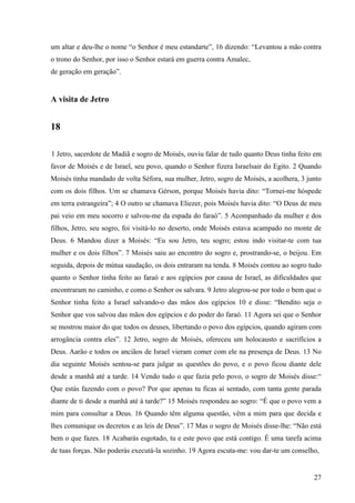 27
um altar e deu-lhe o nome “o Senhor é meu estandarte”, 16 dizendo: “Levantou a mão contra
o trono do Senhor, por isso o Senhor estará em guerra contra Amalec,
de geração em geração”.
A visita de Jetro
18
1 Jetro, sacerdote de Madiã e sogro de Moisés, ouviu falar de tudo quanto Deus tinha feito em
favor de Moisés e de Israel, seu povo, quando o Senhor fizera Israelsair do Egito. 2 Quando
Moisés tinha mandado de volta Séfora, sua mulher, Jetro, sogro de Moisés, a acolhera, 3 junto
com os dois filhos. Um se chamava Gérson, porque Moisés havia dito: “Tornei-me hóspede
em terra estrangeira”; 4 O outro se chamava Eliezer, pois Moisés havia dito: “O Deus de meu
pai veio em meu socorro e salvou-me da espada do faraó”. 5 Acompanhado da mulher e dos
filhos, Jetro, seu sogro, foi visitá-lo no deserto, onde Moisés estava acampado no monte de
Deus. 6 Mandou dizer a Moisés: “Eu sou Jetro, teu sogro; estou indo visitar-te com tua
mulher e os dois filhos”. 7 Moisés saiu ao encontro do sogro e, prostrando-se, o beijou. Em
seguida, depois de mútua saudação, os dois entraram na tenda. 8 Moisés contou ao sogro tudo
quanto o Senhor tinha feito ao faraó e aos egípcios por causa de Israel, as dificuldades que
encontraram no caminho, e como o Senhor os salvara. 9 Jetro alegrou-se por todo o bem que o
Senhor tinha feito a Israel salvando-o das mãos dos egípcios 10 e disse: “Bendito seja o
Senhor que vos salvou das mãos dos egípcios e do poder do faraó. 11 Agora sei que o Senhor
se mostrou maior do que todos os deuses, libertando o povo dos egípcios, quando agiram com
arrogância contra eles”. 12 Jetro, sogro de Moisés, ofereceu um holocausto e sacrifícios a
Deus. Aarão e todos os anciãos de Israel vieram comer com ele na presença de Deus. 13 No
dia seguinte Moisés sentou-se para julgar as questões do povo, e o povo ficou diante dele
desde a manhã até a tarde. 14 Vendo tudo o que fazia pelo povo, o sogro de Moisés disse:“
Que estás fazendo com o povo? Por que apenas tu ficas aí sentado, com tanta gente parada
diante de ti desde a manhã até à tarde?” 15 Moisés respondeu ao sogro: “É que o povo vem a
mim para consultar a Deus. 16 Quando têm alguma questão, vêm a mim para que decida e
lhes comunique os decretos e as leis de Deus”. 17 Mas o sogro de Moisés disse-lhe: “Não está
bem o que fazes. 18 Acabarás esgotado, tu e este povo que está contigo. É uma tarefa acima
de tuas forças. Não poderás executá-la sozinho. 19 Agora escuta-me: vou dar-te um conselho,
 
