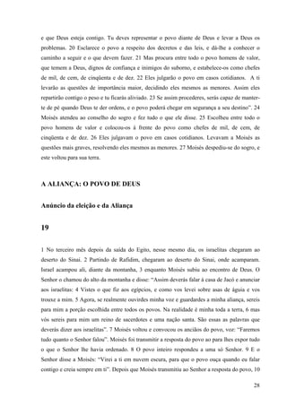 28
e que Deus esteja contigo. Tu deves representar o povo diante de Deus e levar a Deus os
problemas. 20 Esclarece o povo a respeito dos decretos e das leis, e dá-lhe a conhecer o
caminho a seguir e o que devem fazer. 21 Mas procura entre todo o povo homens de valor,
que temem a Deus, dignos de confiança e inimigos do suborno, e estabelece-os como chefes
de mil, de cem, de cinqüenta e de dez. 22 Eles julgarão o povo em casos cotidianos. A ti
levarão as questões de importância maior, decidindo eles mesmos as menores. Assim eles
repartirão contigo o peso e tu ficarás aliviado. 23 Se assim procederes, serás capaz de manter-
te de pé quando Deus te der ordens, e o povo poderá chegar em segurança a seu destino”. 24
Moisés atendeu ao conselho do sogro e fez tudo o que ele disse. 25 Escolheu entre todo o
povo homens de valor e colocou-os à frente do povo como chefes de mil, de cem, de
cinqüenta e de dez. 26 Eles julgavam o povo em casos cotidianos. Levavam a Moisés as
questões mais graves, resolvendo eles mesmos as menores. 27 Moisés despediu-se do sogro, e
este voltou para sua terra.
A ALIANÇA: O POVO DE DEUS
Anúncio da eleição e da Aliança
19
1 No terceiro mês depois da saída do Egito, nesse mesmo dia, os israelitas chegaram ao
deserto do Sinai. 2 Partindo de Rafidim, chegaram ao deserto do Sinai, onde acamparam.
Israel acampou ali, diante da montanha, 3 enquanto Moisés subiu ao encontro de Deus. O
Senhor o chamou do alto da montanha e disse: “Assim deverás falar à casa de Jacó e anunciar
aos israelitas: 4 Vistes o que fiz aos egípcios, e como vos levei sobre asas de águia e vos
trouxe a mim. 5 Agora, se realmente ouvirdes minha voz e guardardes a minha aliança, sereis
para mim a porção escolhida entre todos os povos. Na realidade é minha toda a terra, 6 mas
vós sereis para mim um reino de sacerdotes e uma nação santa. São essas as palavras que
deverás dizer aos israelitas”. 7 Moisés voltou e convocou os anciãos do povo, voz: “Faremos
tudo quanto o Senhor falou”. Moisés foi transmitir a resposta do povo ao para lhes expor tudo
o que o Senhor lhe havia ordenado. 8 O povo inteiro respondeu a uma só Senhor. 9 E o
Senhor disse a Moisés: “Virei a ti em nuvem escura, para que o povo ouça quando eu falar
contigo e creia sempre em ti”. Depois que Moisés transmitiu ao Senhor a resposta do povo, 10
 