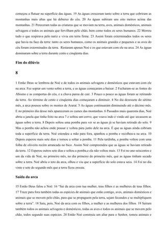 começou a flutuar na superfície das águas. 19 As águas cresceram tanto sobre a terra que cobriram as
montanhas mais altas que há debaixo do céu. 20 As águas subiram uns oito metros acima das
montanhas. 21 Pereceram todas as criaturas que se moviam na terra, aves, animais domésticos, animais
selvagens e todos os animais que fervilham pelo chão, bem como todos os seres humanos. 22 Morreu
tudo o que respirava pelo nariz e vivia em terra firme. 23 Assim foram exterminados todos os seres
que havia na face da terra: tanto os seres humanos, como os animais grandes e pequenos e as aves do
céu foram exterminados da terra. Restaram apenas Noé e os que estavam com ele na arca. 24 As águas
dominaram sobre a terra durante cento e cinqüenta dias.
Fim do dilúvio
8
1 Então Deus se lembrou de Noé e de todos os animais selvagens e domésticos que estavam com ele
na arca. Fez soprar um vento sobre a terra, e as águas começaram a baixar. 2 Fecharam-se as fontes do
Abismo e as comportas do céu, e a chuva parou de cair. 3 Pouco a pouco as águas foram se retirando
da terra. Ao término de cento e cinqüenta dias começaram a diminuir. 4 No dia dezessete do sétimo
mês, a arca pousou sobre os montes de Ararat. 5 As águas continuaram diminuindo até o décimo mês.
E no primeiro dia desse mês apareceram os cumes das montanhas. 6 Passados mais quarenta dias, Noé
abriu a janela que tinha feito na arca 7 e soltou um corvo, que voava indo e vindo até que secassem as
águas sobre a terra. 8 Depois soltou uma pomba para ver se as águas já se haviam retirado do solo. 9
Mas a pomba não achou onde pousar e voltou para junto dele na arca. É que as águas ainda cobriam
toda a superfície da terra. Noé estendeu a mão para fora, apanhou a pomba e recolheu-a na arca. 10
Depois esperou mais sete dias e tornou a soltar a pomba. 11 Pela tardinha, a pomba voltou com uma
folha de oliveira recém arrancada no bico. Assim Noé compreendeu que as águas se haviam retirado
da terra. 12 Esperou outros sete dias e soltou a pomba,e ela não voltou mais. 13 Foi no ano seiscentos e
um da vida de Noé, no primeiro mês, no dia primeiro do primeiro mês, que as águas tinham secado
sobre a terra. Noé abriu o teto da arca, olhou e viu que a superfície do solo estava seca. 14 Foi no dia
vinte e sete do segundo mês que a terra ficou enxuta.
Saída da arca
15 Então Deus falou a Noé: 16 “Sai da arca com tua mulher, teus filhos e as mulheres de teus filhos.
17 Traze para fora também todas as espécies de animais que estão contigo, aves, animais domésticos e
animais que se movem pelo chão, para que se propaguem pela terra, sejam fecundos e se multipliquem
sobre a terra”. 18 Saiu, pois, Noé da arca com os filhos, a mulher e as mulheres dos filhos. 19 Saíram
também todos os animais selvagens e domésticos, todas as aves e todos os animais que se movem pelo
chão, todos segundo suas espécies. 20 Então Noé construiu um altar para o Senhor, tomou animais e
 
