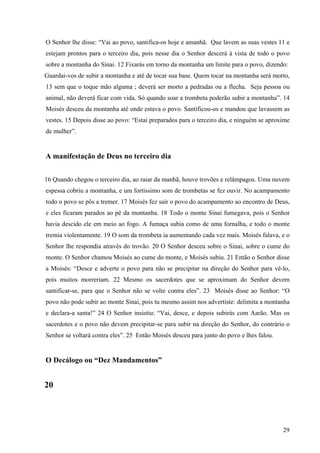 29
O Senhor lhe disse: “Vai ao povo, santifica-os hoje e amanhã. Que lavem as suas vestes 11 e
estejam prontos para o terceiro dia, pois nesse dia o Senhor descerá à vista de todo o povo
sobre a montanha do Sinai. 12 Fixarás em torno da montanha um limite para o povo, dizendo:
Guardai-vos de subir a montanha e até de tocar sua base. Quem tocar na montanha será morto,
13 sem que o toque mão alguma ; deverá ser morto a pedradas ou a flecha. Seja pessoa ou
animal, não deverá ficar com vida. Só quando soar a trombeta poderão subir a montanha”. 14
Moisés desceu da montanha até onde estava o povo. Santificou-os e mandou que lavassem as
vestes. 15 Depois disse ao povo: “Estai preparados para o terceiro dia, e ninguém se aproxime
de mulher”.
A manifestação de Deus no terceiro dia
16 Quando chegou o terceiro dia, ao raiar da manhã, houve trovões e relâmpagos. Uma nuvem
espessa cobriu a montanha, e um fortíssimo som de trombetas se fez ouvir. No acampamento
todo o povo se pôs a tremer. 17 Moisés fez sair o povo do acampamento ao encontro de Deus,
e eles ficaram parados ao pé da montanha. 18 Todo o monte Sinai fumegava, pois o Senhor
havia descido ele em meio ao fogo. A fumaça subia como de uma fornalha, e todo o monte
tremia violentamente. 19 O som da trombeta ia aumentando cada vez mais. Moisés falava, e o
Senhor lhe respondia através do trovão. 20 O Senhor desceu sobre o Sinai, sobre o cume do
monte. O Senhor chamou Moisés ao cume do monte, e Moisés subiu. 21 Então o Senhor disse
a Moisés: “Desce e adverte o povo para não se precipitar na direção do Senhor para vê-lo,
pois muitos morreriam. 22 Mesmo os sacerdotes que se aproximam do Senhor devem
santificar-se, para que o Senhor não se volte contra eles”. 23 Moisés disse ao Senhor: “O
povo não pode subir ao monte Sinai, pois tu mesmo assim nos advertiste: delimita a montanha
e declara-a santa!” 24 O Senhor insistiu: “Vai, desce, e depois subirás com Aarão. Mas os
sacerdotes e o povo não devem precipitar-se para subir na direção do Senhor, do contrário o
Senhor se voltará contra eles”. 25 Então Moisés desceu para junto do povo e lhes falou.
O Decálogo ou “Dez Mandamentos”
20
 