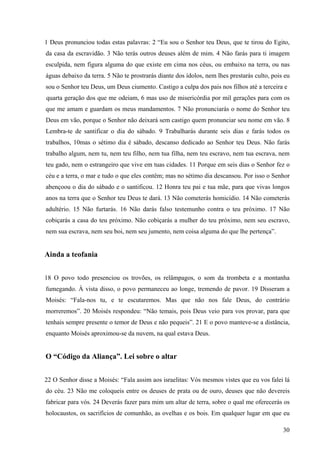 30
1 Deus pronunciou todas estas palavras: 2 “Eu sou o Senhor teu Deus, que te tirou do Egito,
da casa da escravidão. 3 Não terás outros deuses além de mim. 4 Não farás para ti imagem
esculpida, nem figura alguma do que existe em cima nos céus, ou embaixo na terra, ou nas
águas debaixo da terra. 5 Não te prostrarás diante dos ídolos, nem lhes prestarás culto, pois eu
sou o Senhor teu Deus, um Deus ciumento. Castigo a culpa dos pais nos filhos até a terceira e
quarta geração dos que me odeiam, 6 mas uso de misericórdia por mil gerações para com os
que me amam e guardam os meus mandamentos. 7 Não pronunciarás o nome do Senhor teu
Deus em vão, porque o Senhor não deixará sem castigo quem pronunciar seu nome em vão. 8
Lembra-te de santificar o dia do sábado. 9 Trabalharás durante seis dias e farás todos os
trabalhos, 10mas o sétimo dia é sábado, descanso dedicado ao Senhor teu Deus. Não farás
trabalho algum, nem tu, nem teu filho, nem tua filha, nem teu escravo, nem tua escrava, nem
teu gado, nem o estrangeiro que vive em tuas cidades. 11 Porque em seis dias o Senhor fez o
céu e a terra, o mar e tudo o que eles contêm; mas no sétimo dia descansou. Por isso o Senhor
abençoou o dia do sábado e o santificou. 12 Honra teu pai e tua mãe, para que vivas longos
anos na terra que o Senhor teu Deus te dará. 13 Não cometerás homicídio. 14 Não cometerás
adultério. 15 Não furtarás. 16 Não darás falso testemunho contra o teu próximo. 17 Não
cobiçarás a casa do teu próximo. Não cobiçarás a mulher do teu próximo, nem seu escravo,
nem sua escrava, nem seu boi, nem seu jumento, nem coisa alguma do que lhe pertença”.
Ainda a teofania
18 O povo todo presenciou os trovões, os relâmpagos, o som da trombeta e a montanha
fumegando. À vista disso, o povo permaneceu ao longe, tremendo de pavor. 19 Disseram a
Moisés: “Fala-nos tu, e te escutaremos. Mas que não nos fale Deus, do contrário
morreremos”. 20 Moisés respondeu: “Não temais, pois Deus veio para vos provar, para que
tenhais sempre presente o temor de Deus e não pequeis”. 21 E o povo manteve-se a distância,
enquanto Moisés aproximou-se da nuvem, na qual estava Deus.
O “Código da Aliança”. Lei sobre o altar
22 O Senhor disse a Moisés: “Fala assim aos israelitas: Vós mesmos vistes que eu vos falei lá
do céu. 23 Não me coloqueis entre os deuses de prata ou de ouro, deuses que não devereis
fabricar para vós. 24 Deverás fazer para mim um altar de terra, sobre o qual me oferecerás os
holocaustos, os sacrifícios de comunhão, as ovelhas e os bois. Em qualquer lugar em que eu
 