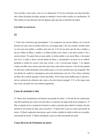 31
fizer recordar o meu nome, virei a ti e te abençoarei. 25 Se me construíres um altar de pedra,
não o faças de pedras lavradas, porque ao manejar o cinzel sobre a pedra, tu a profanarias. 26
Não subirás ao meu altar por meio de degraus, para que não se descubra tua nudez.
Lei sobre os escravos
21
1 “Estes são os decretos que promulgarás: 2 Ao comprares um escravo hebreu, ele te servirá
durante seis anos, mas no sétimo sairá livre, sem pagar nada. 3 Se veio sozinho, sozinho sairá;
se veio com uma mulher, a mulher sairá com ele. 4 Se foi seu dono que lhe deu a mulher, e
ela teve filhos ou filhas, a mulher e os filhos ficarão com o dono, e ele sairá sozinho. 5 Se o
escravo disser: ‘Eu quero bem ao meu senhor, à minha mulher e aos meus filhos, e não quero
sair livre’, 6 então o dono o levará diante de Deus e, encostando-o na porta ou no umbral,
perfurará a orelha do escravo com uma sovela, e ele o servirá para sempre. 7 Se alguém
vender sua filha como escrava,esta não sairá como saem outros escravos. 8 Se ela não agradar
ao dono que a tinha destinado como mulher para si, ele deve permitir que seja resgatada. Não
tem direito de vendê-la a estrangeiros, pois seria desleal para com ela. 9 Se o dono a destinar
ao filho, deve tratá-la segundo o direito das filhas. 10 Se tomar outra mulher para si, não deve
privar a primeira do alimento, das vestes e da convivência conjugal. 11 E se lhe negar estas
três coisas, ela pode sair, sem nenhum pagamento.
Casos de atentado à vida
12 “Quem ferir mortalmente um homem será punido de morte. 13 Se não lhe fez emboscada,
mas Deus permitiu que caísse em suas mãos, eu marcarei um lugar onde possa refugiar-se. 14
Mas se alguém tiver a ousadia de levantar-se contra o próximo para matá-lo à traição, deverás
arrancá-lo até mesmo do altar, para executá-lo. 15 Quem ferir o pai ou a mãe será punido de
morte. 16 Quem seqüestrar uma pessoa, quer a tenha vendido ou ainda a tenha em seu poder,
será punido de morte. 17 Quem amaldiçoar o pai ou a mãe será punido de morte.
Casos diversos de ferimento ou morte
 