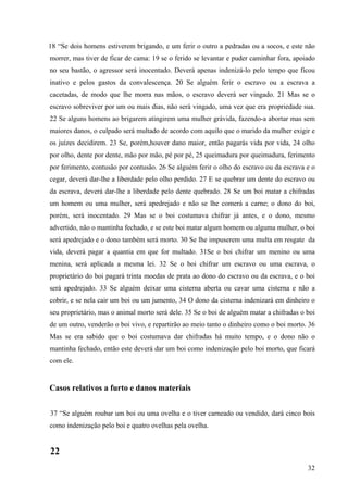 32
18 “Se dois homens estiverem brigando, e um ferir o outro a pedradas ou a socos, e este não
morrer, mas tiver de ficar de cama: 19 se o ferido se levantar e puder caminhar fora, apoiado
no seu bastão, o agressor será inocentado. Deverá apenas indenizá-lo pelo tempo que ficou
inativo e pelos gastos da convalescença. 20 Se alguém ferir o escravo ou a escrava a
cacetadas, de modo que lhe morra nas mãos, o escravo deverá ser vingado. 21 Mas se o
escravo sobreviver por um ou mais dias, não será vingado, uma vez que era propriedade sua.
22 Se alguns homens ao brigarem atingirem uma mulher grávida, fazendo-a abortar mas sem
maiores danos, o culpado será multado de acordo com aquilo que o marido da mulher exigir e
os juízes decidirem. 23 Se, porém,houver dano maior, então pagarás vida por vida, 24 olho
por olho, dente por dente, mão por mão, pé por pé, 25 queimadura por queimadura, ferimento
por ferimento, contusão por contusão. 26 Se alguém ferir o olho do escravo ou da escrava e o
cegar, deverá dar-lhe a liberdade pelo olho perdido. 27 E se quebrar um dente do escravo ou
da escrava, deverá dar-lhe a liberdade pelo dente quebrado. 28 Se um boi matar a chifradas
um homem ou uma mulher, será apedrejado e não se lhe comerá a carne; o dono do boi,
porém, será inocentado. 29 Mas se o boi costumava chifrar já antes, e o dono, mesmo
advertido, não o mantinha fechado, e se este boi matar algum homem ou alguma mulher, o boi
será apedrejado e o dono também será morto. 30 Se lhe impuserem uma multa em resgate da
vida, deverá pagar a quantia em que for multado. 31Se o boi chifrar um menino ou uma
menina, será aplicada a mesma lei. 32 Se o boi chifrar um escravo ou uma escrava, o
proprietário do boi pagará trinta moedas de prata ao dono do escravo ou da escrava, e o boi
será apedrejado. 33 Se alguém deixar uma cisterna aberta ou cavar uma cisterna e não a
cobrir, e se nela cair um boi ou um jumento, 34 O dono da cisterna indenizará em dinheiro o
seu proprietário, mas o animal morto será dele. 35 Se o boi de alguém matar a chifradas o boi
de um outro, venderão o boi vivo, e repartirão ao meio tanto o dinheiro como o boi morto. 36
Mas se era sabido que o boi costumava dar chifradas há muito tempo, e o dono não o
mantinha fechado, então este deverá dar um boi como indenização pelo boi morto, que ficará
com ele.
Casos relativos a furto e danos materiais
37 “Se alguém roubar um boi ou uma ovelha e o tiver carneado ou vendido, dará cinco bois
como indenização pelo boi e quatro ovelhas pela ovelha.
22
 