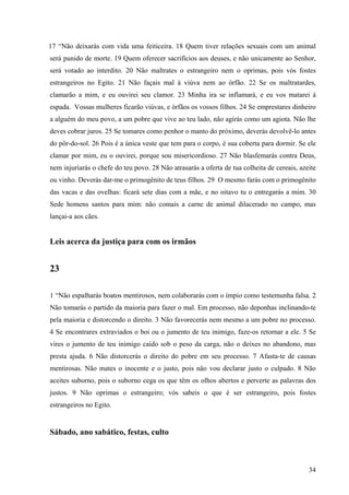 34
17 “Não deixarás com vida uma feiticeira. 18 Quem tiver relações sexuais com um animal
será punido de morte. 19 Quem oferecer sacrifícios aos deuses, e não unicamente ao Senhor,
será votado ao interdito. 20 Não maltrates o estrangeiro nem o oprimas, pois vós fostes
estrangeiros no Egito. 21 Não façais mal à viúva nem ao órfão. 22 Se os maltratardes,
clamarão a mim, e eu ouvirei seu clamor. 23 Minha ira se inflamará, e eu vos matarei à
espada. Vossas mulheres ficarão viúvas, e órfãos os vossos filhos. 24 Se emprestares dinheiro
a alguém do meu povo, a um pobre que vive ao teu lado, não agirás como um agiota. Não lhe
deves cobrar juros. 25 Se tomares como penhor o manto do próximo, deverás devolvê-lo antes
do pôr-do-sol. 26 Pois é a única veste que tem para o corpo, é sua coberta para dormir. Se ele
clamar por mim, eu o ouvirei, porque sou misericordioso. 27 Não blasfemarás contra Deus,
nem injuriarás o chefe do teu povo. 28 Não atrasarás a oferta de tua colheita de cereais, azeite
ou vinho. Deverás dar-me o primogênito de teus filhos. 29 O mesmo farás com o primogênito
das vacas e das ovelhas: ficará sete dias com a mãe, e no oitavo tu o entregarás a mim. 30
Sede homens santos para mim: não comais a carne de animal dilacerado no campo, mas
lançai-a aos cães.
Leis acerca da justiça para com os irmãos
23
1 “Não espalharás boatos mentirosos, nem colaborarás com o ímpio como testemunha falsa. 2
Não tomarás o partido da maioria para fazer o mal. Em processo, não deponhas inclinando-te
pela maioria e distorcendo o direito. 3 Não favorecerás nem mesmo a um pobre no processo.
4 Se encontrares extraviados o boi ou o jumento de teu inimigo, faze-os retornar a ele. 5 Se
vires o jumento de teu inimigo caído sob o peso da carga, não o deixes no abandono, mas
presta ajuda. 6 Não distorcerás o direito do pobre em seu processo. 7 Afasta-te de causas
mentirosas. Não mates o inocente e o justo, pois não vou declarar justo o culpado. 8 Não
aceites suborno, pois o suborno cega os que têm os olhos abertos e perverte as palavras dos
justos. 9 Não oprimas o estrangeiro; vós sabeis o que é ser estrangeiro, pois fostes
estrangeiros no Egito.
Sábado, ano sabático, festas, culto
 