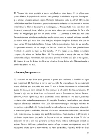 35
10 “Durante seis anos semearás a terra e recolherás os seus frutos. 11 No sétimo ano,
porém,deixarás de preparar e de cultivar a terra, para que se alimentem os pobres do teu povo,
e os animais selvagens comam o resto. O mesmo farás com a vinha e o olival. 12 Seis dias
trabalharás e no sétimo descansarás, para que descansem também o boi e o jumento, e possam
tomar fôlego o filho de tua escrava e o estrangeiro. 13 Guardai tudo o que vos disse: não
invocareis o nome de deuses alheios; que seu nome não se ouça em tua boca. 14 Farás três
festas de peregrinação por ano em minha honra. 15 Guardarás a festa dos Pães sem
Fermento:durante sete dias comerás pães sem fermento, como te ordenei, no tempo marcado
do mês de Abib, pois nesse mês saíste do Egito. Ninguém compareça diante de mim com as
mãos vazias. 16 Guardarás também a festa da Colheita dos primeiros frutos do teu trabalho,
do que tiveres semeado em teu campo; e a festa da Colheita no fim do ano, quando tiveres
recolhido do campo os frutos do teu trabalho. 17 Três vezes ao ano todos os homens
comparecerão diante do Senhor Deus. 18 Não oferecerás o sangue do meu sacrifício
juntamente com pão fermentado, nem deixarás a gordura de minha festa para o dia seguinte.
19 Levarás à casa do Senhor teu Deus os primeiros frutos do teu solo. Não cozinharás o
cabrito no leite de sua mãe.
Admoestações e promessas
20 “Mandarei um anjo à tua frente, para que te guarde pelo caminho e te introduza no lugar
que eu preparei. 21 Respeita-o e ouve a sua voz. Não lhe sejas rebelde; ele não suportará
vossas rebeliões, pois nele está o meu nome. 22 Mas se de fato ouvires sua voz e fizeres tudo
quanto te disser, eu serei inimigo dos teus inimigos e adversário dos teus adversários. 23
Quando o anjo marchar à tua frente e te introduzir na terra dos amorreus , heteus, fereseus,
cananeus, heveus e jebuseus, e eu os exterminar, 24 não adorarás os seus deuses, nem lhes
prestarás culto, imitando seus costumes. Ao contrário, derrubarás e quebrarás as suas colunas
sagradas. 25 Servireis ao Senhor, vosso Deus, e ele abençoará teu pão e tua água, e afastará do
teu meio as enfermidades. 26 Em tua terra não haverá mulher que aborte nem que seja estéril.
E eu tornarei pleno o número de teus dias. 27 Enviarei à tua frente o meu terror, confundirei
todos os povos aonde chegares e farei que todos os inimigos fujam diante de ti. 28 Enviarei à
tua frente vespas ferozes que porão em fuga os heveus, os cananeus, os heteus. 29 Não os
expulsarei em um só ano, para que a terra não fique deserta e não se multipliquem contra ti os
animais ferozes. 30 Eu os expulsarei aos poucos, até que cresças e tomes posse da terra. 31
Fixarei teus limites desde o mar Vermelho até o mar dos filisteus, e desde o deserto até o rio
 