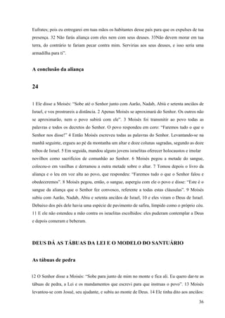 36
Eufrates; pois eu entregarei em tuas mãos os habitantes desse país para que os expulses de tua
presença. 32 Não farás aliança com eles nem com seus deuses. 33Não devem morar em tua
terra, do contrário te fariam pecar contra mim. Servirias aos seus deuses, e isso seria uma
armadilha para ti”.
A conclusão da aliança
24
1 Ele disse a Moisés: “Sobe até o Senhor junto com Aarão, Nadab, Abiú e setenta anciãos de
Israel, e vos prostrareis a distância. 2 Apenas Moisés se aproximará do Senhor. Os outros não
se aproximarão, nem o povo subirá com ele”. 3 Moisés foi transmitir ao povo todas as
palavras e todos os decretos do Senhor. O povo respondeu em coro: “Faremos tudo o que o
Senhor nos disse!” 4 Então Moisés escreveu todas as palavras do Senhor. Levantando-se na
manhã seguinte, ergueu ao pé da montanha um altar e doze colunas sagradas, segundo as doze
tribos de Israel. 5 Em seguida, mandou alguns jovens israelitas oferecer holocaustos e imolar
novilhos como sacrifícios de comunhão ao Senhor. 6 Moisés pegou a metade do sangue,
colocou-o em vasilhas e derramou a outra metade sobre o altar. 7 Tomou depois o livro da
aliança e o leu em voz alta ao povo, que respondeu: “Faremos tudo o que o Senhor falou e
obedeceremos”. 8 Moisés pegou, então, o sangue, aspergiu com ele o povo e disse: “Este é o
sangue da aliança que o Senhor fez convosco, referente a todas estas cláusulas”. 9 Moisés
subiu com Aarão, Nadab, Abiu e setenta anciãos de Israel, 10 e eles viram o Deus de Israel.
Debaixo dos pés dele havia uma espécie de pavimento de safira, límpido como o próprio céu.
11 E ele não estendeu a mão contra os israelitas escolhidos: eles puderam contemplar a Deus
e depois comeram e beberam.
DEUS DÁ AS TÁBUAS DA LEI E O MODELO DO SANTUÁRIO
As tábuas de pedra
12 O Senhor disse a Moisés: “Sobe para junto de mim no monte e fica ali. Eu quero dar-te as
tábuas de pedra, a Lei e os mandamentos que escrevi para que instruas o povo”. 13 Moisés
levantou-se com Josué, seu ajudante, e subiu ao monte de Deus. 14 Ele tinha dito aos anciãos:
 