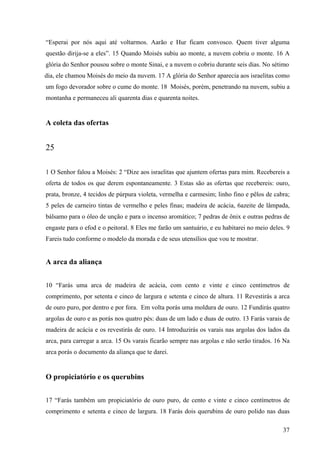37
“Esperai por nós aqui até voltarmos. Aarão e Hur ficam convosco. Quem tiver alguma
questão dirija-se a eles”. 15 Quando Moisés subiu ao monte, a nuvem cobriu o monte. 16 A
glória do Senhor pousou sobre o monte Sinai, e a nuvem o cobriu durante seis dias. No sétimo
dia, ele chamou Moisés do meio da nuvem. 17 A glória do Senhor aparecia aos israelitas como
um fogo devorador sobre o cume do monte. 18 Moisés, porém, penetrando na nuvem, subiu a
montanha e permaneceu ali quarenta dias e quarenta noites.
A coleta das ofertas
25
1 O Senhor falou a Moisés: 2 “Dize aos israelitas que ajuntem ofertas para mim. Recebereis a
oferta de todos os que derem espontaneamente. 3 Estas são as ofertas que recebereis: ouro,
prata, bronze, 4 tecidos de púrpura violeta, vermelha e carmesim; linho fino e pêlos de cabra;
5 peles de carneiro tintas de vermelho e peles finas; madeira de acácia, 6azeite de lâmpada,
bálsamo para o óleo de unção e para o incenso aromático; 7 pedras de ônix e outras pedras de
engaste para o efod e o peitoral. 8 Eles me farão um santuário, e eu habitarei no meio deles. 9
Fareis tudo conforme o modelo da morada e de seus utensílios que vou te mostrar.
A arca da aliança
10 “Farás uma arca de madeira de acácia, com cento e vinte e cinco centímetros de
comprimento, por setenta e cinco de largura e setenta e cinco de altura. 11 Revestirás a arca
de ouro puro, por dentro e por fora. Em volta porás uma moldura de ouro. 12 Fundirás quatro
argolas de ouro e as porás nos quatro pés: duas de um lado e duas de outro. 13 Farás varais de
madeira de acácia e os revestirás de ouro. 14 Introduzirás os varais nas argolas dos lados da
arca, para carregar a arca. 15 Os varais ficarão sempre nas argolas e não serão tirados. 16 Na
arca porás o documento da aliança que te darei.
O propiciatório e os querubins
17 “Farás também um propiciatório de ouro puro, de cento e vinte e cinco centímetros de
comprimento e setenta e cinco de largura. 18 Farás dois querubins de ouro polido nas duas
 