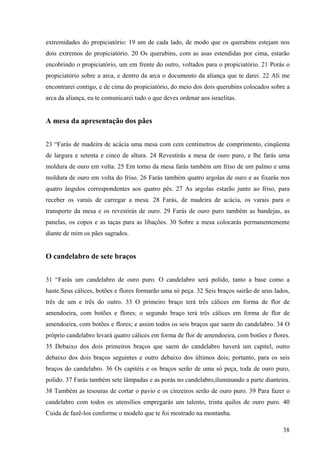 38
extremidades do propiciatório: 19 um de cada lado, de modo que os querubins estejam nos
dois extremos do propiciatório. 20 Os querubins, com as asas estendidas por cima, estarão
encobrindo o propiciatório, um em frente do outro, voltados para o propiciatório. 21 Porás o
propiciatório sobre a arca, e dentro da arca o documento da aliança que te darei. 22 Ali me
encontrarei contigo, e de cima do propiciatório, do meio dos dois querubins colocados sobre a
arca da aliança, eu te comunicarei tudo o que deves ordenar aos israelitas.
A mesa da apresentação dos pães
23 “Farás de madeira de acácia uma mesa com cem centímetros de comprimento, cinqüenta
de largura e setenta e cinco de altura. 24 Revestirás a mesa de ouro puro, e lhe farás uma
moldura de ouro em volta. 25 Em torno da mesa farás também um friso de um palmo e uma
moldura de ouro em volta do friso. 26 Farás também quatro argolas de ouro e as fixarás nos
quatro ângulos correspondentes aos quatro pés. 27 As argolas estarão junto ao friso, para
receber os varais de carregar a mesa. 28 Farás, de madeira de acácia, os varais para o
transporte da mesa e os revestirás de ouro. 29 Farás de ouro puro também as bandejas, as
panelas, os copos e as taças para as libações. 30 Sobre a mesa colocarás permanentemente
diante de mim os pães sagrados.
O candelabro de sete braços
31 “Farás um candelabro de ouro puro. O candelabro será polido, tanto a base como a
haste.Seus cálices, botões e flores formarão uma só peça. 32 Seis braços sairão de seus lados,
três de um e três do outro. 33 O primeiro braço terá três cálices em forma de flor de
amendoeira, com botões e flores; o segundo braço terá três cálices em forma de flor de
amendoeira, com botões e flores; e assim todos os seis braços que saem do candelabro. 34 O
próprio candelabro levará quatro cálices em forma de flor de amendoeira, com botões e flores.
35 Debaixo dos dois primeiros braços que saem do candelabro haverá um capitel, outro
debaixo dos dois braços seguintes e outro debaixo dos últimos dois; portanto, para os seis
braços do candelabro. 36 Os capitéis e os braços serão de uma só peça, toda de ouro puro,
polido. 37 Farás também sete lâmpadas e as porás no candelabro,iluminando a parte dianteira.
38 Também as tesouras de cortar o pavio e os cinzeiros serão de ouro puro. 39 Para fazer o
candelabro com todos os utensílios empregarás um talento, trinta quilos de ouro puro. 40
Cuida de fazê-los conforme o modelo que te foi mostrado na montanha.
 