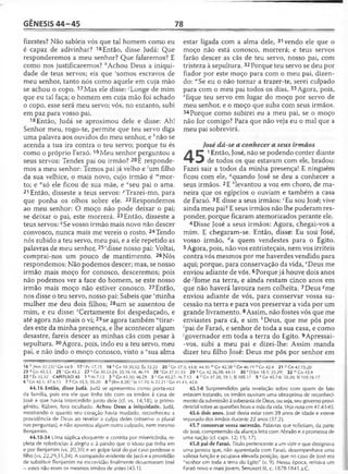 GÊNESIS 4 4 -4 5 78
fizestes? Não sabíeis vós que tal homem como eu
é capaz de adivinhar? 16Então, disse Judá: Que
responderemos a meu senhor? Que falaremos? E
como nos justificaremos? ^Achou Deus a iniqüi­
dade de teus servos; eis que 'somos escravos de
meu senhor, tanto nós como aquele em cuja mão
se achou o copo. 17Mas ele disse: ;Longe de mim
que eu tal faça; o homem em cuja mão foi achado
o copo, esse será meu servo; vós, no entanto, subi
em paz para vosso pai.
18 Então, Judá se aproximou dele e disse: Ah!
Senhor meu, rogo-te, permite que teu servo diga
uma palavra aos ouvidos do meu senhor, e A'não se
acenda a tua ira contra o teu servo; porque tu és
como o próprio Faraó.19Meu senhor perguntou a
seus servos: Tendes pai ou irmão? 20E responde­
mos a meu senhor: Temos pai já velho e 'um filho
da sua velhice, o mais novo, cujo irmão é "'mor­
to; e ”só ele ficou de sua mãe, e °seu pai o ama.
21 Então, disseste a teus servos: ^Trazei-mo, para
que ponha os olhos sobre ele. 22Respondemos
ao meu senhor: O moço não pode deixar o pai;
se deixar o pai, este morrerá. 23Então, disseste a
teus servos: qSe vosso irmão mais novo não descer
convosco, nunca mais me vereis o rosto. 24Tendo
nós subido a teu servo, meu pai, e a ele repetido as
palavras de meu senhor, 25rdisse nosso pai: Voltai,
comprai-nos um pouco de mantimento. 26Nós
respondemos: Não podemos descer; mas, se nosso
irmão mais moço for conosco, desceremos; pois
não podemos ver a face do homem, se este nosso
irmão mais moço não estiver conosco. 27Então,
nos disse o teu servo, nosso pai: Sabeis que "minha
mulher me deu dois filhos; 28um se ausentou de
mim, e eu disse: Certamente foi despedaçado, e
até agora não mais o vi; 29se agora também “tirar-
des este da minha presença, e lhe acontecer algum
desastre, fareis descer as minhas cãs com pesar à
sepultura. 30Agora, pois, indo eu a teu servo, meu
pai, e não indo o moço conosco, visto a vsua alma
estar ligada com a alma dele, 31 vendo ele que o
moço não está conosco, morrerá; e teus servos
farão descer as cãs de teu servo, nosso pai, com
tristeza à sepultura. 32Porque teu servo se deu por
fiador por este moço para com o meu pai, dizen­
do: H'Se eu o não tornar a trazer-te, serei culpado
para com o meu pai todos os dias. 33Agora, pois,
*fique teu servo em lugar do moço por servo de
meu senhor, e o moço que suba com seus irmãos.
34 Porque como subirei eu a meu pai, se o moç
não for comigo? Para que não veja eu o mal que a
meu pai sobrevirá.
José dá-se a conhecer a seus irmãos
A |™ 1Então, José, não se podendo conter diante
J de todos os que estavam com ele, bradou:
Fazei sair a todos da minha presença! E ninguém
ficou com ele, aquando José se deu a conhecer a
seus irmãos. 2E fclevantou a voz em choro, de ma­
neira que os egípcios o ouviam e também a casa
de Faraó. 3E disse a seus irmãos: cEu sou José; vive
ainda meu pai? E seus irmãos não lhe puderam res­
ponder, porque ficaram atemorizados perante ele.
4 Disse José a seus irmãos: Agora, chegai-vos a
mim. E chegaram-se. Então, disse: Eu sou José,
vosso irmão, dz quem vendestes para o Egito.
5 Agora, pois, não vos entristeçais, nem vos irriteis
contra vós mesmos por me haverdes vendido para
aqui; porque, para conservação da vida, eDeus me
enviou adiante de vós. 6Porque já houve dois anos
de ^fome na terra, e ainda restam cinco anos em
que não haverá lavoura nem colheita. 7Deus *me
enviou adiante de vós, para conservar vossa su­
cessão na terra e para vos preservar a vida por um
grande livramento. 8Assim, não fostes vós que me
enviastes para cá, e sim ''Deus, que me pôs por
‘pai de Faraó, e senhor de toda a sua casa, e como
’governador em toda a terra do Egito. 9Apressai-
-vos, subi a meu pai e dizei-lhe: Assim manda
dizer teu filho José: Deus me pôs por senhor em
16 h [Nm 32.23] 'C n 44.9 17 ' Pv 17.15 18 * Cn 18.30,32; Êx 32.22 20 1Cn 37.3; 43.8; 44.30 m Gn 42.38 n Cn 46.19 0 Cn 42.4 21 P Cn 42.15,20
23 17Cn 43.3,5 2 5 r Gn43.2 27 5Gn 30.22-24; 35.16-18; 46.19 28 1Gn 37.31-35 29 u Cn 42.36,38; 44.31 30 v [ISm 18.1; 25.29] 3 2 lvGn43.9
33 x Êx 32.32 CAPÍTULO 45 1 a Ai7.13 2 b Gn 43.30; 46.29 3 c Gn 43.27; At 7.13 4 d Gn 37.28; 39.1; SI 105.17 5 e Gn 45.7-8; 50.20; SI 105.16-1 7
6 'G n 43.1; 47.4,13 7 ®Gn 45.5; 50.20 8 h [Rm 8.28] 'Jz 17.10; Is 22.21 'G n 41.43; 42.6
44.16 Então, disse Judá. Judá se apresentou como porta-voz
da família, pois era ele que tinha ido com os irmãos à casa de
José e que havia intercedido junto dele (cf. vs. 14,18); o primo­
gênito, Rúben, fora ocultado. Achou Deus a iniqüidade. Judá,
mostrando o quanto seu coração havia mudado, reconheceu a
providência de Deus ao revelar a culpa deles (observe o plural
nas perguntas), e não apontou algum outro culpado, nem mesmo
Benjamim.
44.18-34 Uma súplica eloqüente e contrita por misericórdia, re­
pleta de referências à alegria e à paixão que o idoso pai tinha em
e por Benjamim (vs. 20,30) e ao golpe fatal do pai caso perdesse o
filho (vs. 22,29,31,34). A compaixão evidente de Jacó e a prontidão
de substituir Benjamim na escravidão finalmente desarmaram José
—estes não eram os mesmos irmãos de antes (45.1).
45.1-8 Surpreendidos pela revelação sobre com quem de fato
estavam tratando, os irmãos ouviram uma obra-prima de reconheci­
mento da submissão à soberania de Deus, ou seja, seu governo provi­
dencial sobre as questões boas e más da vida. Veja nota em 41.43-45.
45.6 dois anos. José devia estar com 39 anos de idade e esteve
separado dos irmãos durante 22 anos (37.2).
45.7 conservar vossa sucessão. Palavras que refletiam, da parte
de José, compreensão da aliança feita com Abraão e a promessa de
uma nação (cf. caps. 12; 15; 17).
45.8 pai de Faraó. Título pertencente a um vizir e que designava
uma pessoa que, não aparentada com Faraó, desempenhava uma
valiosa função e ocupava elevada posição, que no caso de José era
"senhor em toda a terra do Egito" (v. 9). Nessa época, reinava um
Faraó novo e mais jovem, Senusert III, c. 1878-1841 a.C.
 