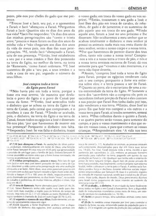 81 GÊNESIS 47
pazes, põe-nos por chefes do gado que me per­
tence.
7 Trouxe José a Jacó, seu pai, e o apresentou
a Faraó; e Jacó kabençoou a Faraó. 8Perguntou
Faraó a Jacó: Quantos são os dias dos anos da
tua vida? 9Jacó lhe respondeu:'Os dias dos anos
das minhas peregrinações são '"cento e trinta
anos; "poucos e maus foram os dias dos anos da
minha vida e °não chegaram aos dias dos anos
da vida de meus pais, nos dias das suas pere­
grinações. 10F., tendo Jacó ^abençoado a Faraó,
saiu de sua presença. 11 Então, José estabeleceu
a seu pai e a seus irmãos e lhes deu possessão
na terra do Egito, no melhor da terra, na terra
de ^Ramessés, 'com o Faraó ordenara. 12E José
sustentou de pão a Sseu pai, a seus irmãos e a
toda a casa de seu pai, segundo o número de
seus filhos.
José compra toda a terra
do Egito para Faraó
13 Não havia pão em toda a terra, porque a
fome era mui severa; !de maneira que desfa­
lecia o povo do Egito e o povo de Canaã por
causa da fome. 14“Então, José arrecadou todo
o dinheiro que se achou na terra do Egito e na
terra de Canaã, pelo cereal que compravam, e o
recolheu à casa de Faraó. 15Tendo-se acabado,
pois, o dinheiro, na terra do Egito e na terra de
Canaã, foram todos os egípcios a José e disseram:
Dá-nos pão; ‘por que haveremos de morrer em
tua presença? Porquanto o dinheiro nos falta.
16 Respondeu José: Se vos falta o dinheiro, trazei
o vosso gado; em troca do vosso gado eu vos su­
prirei. 17Então, trouxeram o seu gado a José; e
José lhes deu pão em troca de cavalos, de reba­
nhos, de gado e de jumentos; e os sustentou de
pão aquele ano em troca do seu gado. 18Findo
aquele ano, foram a José no ano próximo e lhe
disseram: Não ocultaremos a meu senhor que se
acabou totalmente o dinheiro; e meu senhor já
possui os animais; nada mais nos resta diante de
meu senhor, senão o nosso corpo e a nossa terra.
19 Por que haveremos de perecer diante dos teus
olhos, tanto nós como a nossa terra? Compra-
-nos a nós e a nossa terra a troco de pão, e nós e
a nossa terra seremos escravos de Faraó; dá-nos
semente para que "vivamos e não morramos, e a
terra não fique deserta.
20 Assim, vcomprou José toda a terra do Egito
para Faraó, porque os egípcios venderam cada
um o seu campo, porquanto a fome era extre­
ma sobre eles; e a terra passou a ser de Faraó.
21 Quanto ao povo, ele o escravizou de uma a ou­
tra extremidade da terra do Egito. 22,Somente a
terra dos ^sacerdotes não a comprou ele; pois os
sacerdotes tinham porção de Faraó e eles comiam
a sua porção que Faraó lhes tinha dado; por isso,
não venderam a sua terra. 23Então, disse José ao
povo: Eis que hoje vos comprei a vós outros e a
vossa terra para Faraó; aí tendes sementes, semeai
a terra. 24Das colheitas dareis o quinto a Faraó,
e as quatro partes serão vossas, para semente do
campo, e para o vosso mantimento e dos que es­
tão em vossas casas, e para que comam as vossas
crianças. 25 Responderam eles: "A vida nos tens
7 i-Cn 47.10; 48.15,20 9 ‘ [Hb 11.9,13] m Gn 47.28 n [Jó 1 4 .1 ]°G n 5.5 ; 11.10-11;
12 ■Cn 45.11; 50.21 13 1Cn 41.30; At 7.11 14 uCn 41.56; 42.6 1 5 v Gn47.1
25 J Gn 33.15
47.7,10 Jacó abençoou a Faraó. As saudações do idoso patriar­
ca, proferiram, indubitavelmente em nome de Deus, uma bênção
sobre Faraó Senusert III (ve/a noía em 45.8) pela sua generosidade
e provisão de um lugar para a família de Jacó. Embora Senusert III
Tivesse ascendido ao trono antes que a fome tivesse terminado, ele
honrou as promessas de seu pai.
47.9 minhas peregrinações... poucos e maus. Pelo fato de que
nem Jacó e nem seus pais terem possuído de fato a terra de Ca-
--aã. descrever a vida como uma peregrinação era uma avaliação
;tíequada a se fazer. Além disso, seus anos pareciam poucos em
: ntraste com os dois que haviam visitado o Egito muito antes dele,
- raão e Isaque (175 e 180 anos de idade, respectivamente). E
i -.da dominado por pessimismo, os dias foram "maus", no sentido
ze trabalho e problemas, de muitas tristezas, aflições e crises. Ve/a
~ota em 48.15.
47.11 terra de Ramessés. Nome alternativo para Gósen (cf. 46.34;
4-.1.6). Talvez Ramessés tenha sido usado mais tarde para des­
crever com mais exatidão a região para os leitores do tempo de
Moisés. Ve/a nota em Êx 1.11 em relação ao nome Ramessés. Essa
região também é chamada de Zoã em outro lugar (SI 78.12,43).
47.12 segundo o número de seus filhos. Evidentemente, um sis-
•ema de racionamento estava em vigor.
47.13-24 Quando a fome finalmente acabou com a dispo­
nibilidade de dinheiro dos egípcios, José aceitava animais em
25.7-8:35.28 10'’>Gn47.7 11 « Êx 1.11; 12.37 r Gn 47.6,27
9 19 w Gn 43.8 20 x Jr 32.43 22 ^Lv 25.34; Ed 7.24 z Gn 41.45
troca de cereal (v. 17). Acabados os animais, as pessoas estavam
suficientemente desesperadas para dar em troca suas terras
(vs. 19-20). No final, Faraó possuía toda a terra, exceto a que
pertencia aos sacerdotes (v. 22), embora as pessoas tivessem
permissão para trabalhar na terra, pagando um quinto da sua
produção ao Faraó (v. 24). Qualquer que lenha sido o sistema de
posse de terra naquele tempo, algum tipo de posse privada de
terra havia existido, mas finalmente, como é próprio num sistema
feudal, todos cultivavam a terra para o Faraó. A aristocracia fun­
diária perdeu força e declinou durante reformas sociais impor­
tantes empreendidas por Senusert III. Esse é o primeiro registro
de entrada de imposto nacional, sendo que o total era de 20 por
cento. Mais tarde, depois do êxodo, Deus prescreveria dízimos
para Israel como pagamento de taxas visando ao sustento da
teocracia (veja Ml 3.10).
47.15 acabado... o dinheiro. A severidade da fome finalmente
levou todos no Egito e em Canaã à bancarrota. Sem a disponibili­
dade de instrumentos monetários como meio de troca, um siste­
ma de permuta foi estabelecido (vs. 16-18).
47.16-18 Em pouco tempo, terra substituiu animais como meio
de troca.
47.25-26 As medidas extras impostas por José para controlar o
impacto da fome, ou seja, removendo partes da população para ci­
dades (v. 21) e exigindo um quinto da produção dos campos como
 