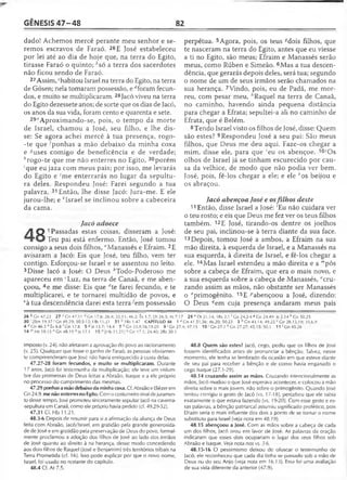 GÊNESIS 4 7 -4 8 82
dado! Achemos mercê perante meu senhor e se­
remos escravos de Faraó. 26E José estabeleceu
por lei até ao dia de hoje que, na terra do Egito,
tirasse Faraó o quinto; bsó a terra dos sacerdotes
não ficou sendo de Faraó.
27 Assim, chabitou Israel na terra do Egito, na terra
de Gósen; nela tomaram possessão, e Aforam fecun­
dos, e muito se multiplicaram. 28Jacó viveu na terra
do Egito dezessete anos; de sorte que os dias de Jacó,
os anos da sua vida, foram cento e quarenta e sete.
29fAproximando-se, pois, o tempo da morte
de Israel, chamou a José, seu filho, e lhe dis­
se: Se agora achei mercê à tua presença, rogo-
-te que 'ponhas a mão debaixo da minha coxa
e -?uses comigo de beneficência e de verdade;
''rogo-te que me não enterres no Egito, 30porém
'que eu jaza com meus pais; por isso, me levarás
do Egito e 'me enterrarás no lugar da sepultu­
ra deles. Respondeu José: Farei segundo a tua
palavra. 31 Então, lhe disse Jacó: Jura-me. E ele
jurou-lhe; e 'Tsrael se inclinou sobre a cabeceira
da cama.
Jacó adoece
A Q 1Passadas estas coisas, disseram a José:
Teu pai está enfermo. Então, José tomou
consigo a seus dois filhos, "Manassés e Efraim. 2E
avisaram a Jacó: Eis que José, teu filho, vem ter
contigo. Esforçou-se Israel e se assentou no leito.
3Disse Jacó a José: O Deus èTodo-Poderoso me
apareceu em ‘Luz, na terra de Canaã, e me aben­
çoou, 4e me disse: Eis que dte farei fecundo, e te
multiplicarei, e te tornarei multidão de povos, e
£à tua descendência darei esta terra-/em possessão
perpétua. 5Agora, pois, os teus ^dois filhos, que
te nasceram na terra do Egito, antes que eu viesse
a ti no Egito, são meus; Efraim e Manassés serão
meus, como Rúben e Simeão. 6Mas a tua descen­
dência, que gerarás depois deles, será tua; segundo
o nome de um de seus irmãos serão chamados na
sua herança. 7Vindo, pois, eu de Padã, me mor­
reu, com pesar meu, ''Raquel na terra de Canaã,
no caminho, havendo ainda pequena distância
para chegar a Efrata; sepultei-a ali no caminho de
Efrata, que é Belém.
8Tendo Israel visto os filhos de José, disse: Quem
são estes? 9Respondeu José a seu pai: São meus
filhos, que Deus me deu aqui. Faze-os chegar a
mim, disse ele, para que 'eu os abençoe. 10'Os
olhos de Israel já se tinham escurecido por cau­
sa da velhice, de modo que não podia ver bem.
José, pois, fê-los chegar a ele; e ele Aos beijou e
os abraçou.
Jacó abençoa José e osfilhos deste
11 Então, disse Israel a José: 'Eu não cuidara ver
o teu rosto; e eis que Deus me fez ver os teus filhos
também. 12E José, tirando-os dentre os joelhos
de seu pai, inclinou-se à terra diante da sua face.
13 Depois, tomou José a ambos, a Efraim na sua
mão direita, à esquerda de Israel, e a Manassés na
sua esquerda, à direita de Israel, e fê-los chegar a
ele. 14Mas Israel estendeu a mão direita e a '"pôs
sobre a cabeça de Efraim, que era o mais novo, e
a sua esquerda sobre a cabeça de Manassés, "cru­
zando assim as mãos, não obstante ser Manassés
o ‘'primogênito. 15E ^abençoou a José, dizendo:
O Deus 9em cuja presença andaram meus pais
26 b Gn 47.22 27 c Gn 47.11 d Gn 17.6; 26.4; 35.11; 46.3; Êx 1.7; Dt 26.5; At 7.17 29 e Dt 31.14; 1Rs 2.1 ' Gn 24.2-4 « Gn 24.49; Js 2.14 h Gn 50.25
3 0 '2Sm 19.37' Gn 49.29; 50.5-13; Hb 11.21 31 1Rs 1.47 CAPÍTULO 48 1 a Gn 41.51,56; 46.20; 50.23 3 b Gn 43.14; 49.25 c Gn 28.13,19; 35.6,9
4 ^Gn 46.3 e Êx 6.8 ' Gn 17.8 5 « Js 13.7; 14.4 7 h Gn 35.9,16,19-20 9 ' Gn 27.4; 47.15 10 >Gn 27.1 k Gn 27.27; 45.15; 50.1 1 l'G n 4 5 .2 6
1 4 mMt 19.15 n Gn 48.19 ° Js 17.1 15 P [Hb 11.21 ] *?Gn 17.1; 24.40; 2Rs 20.3
imposto (v. 24), não afetaram a aprovação do povo ao racionamento
(v. 25). Qualquer que fosse o ganho de Faraó, as pessoas obviamen­
te compreenderam que José não havia enriquecido à custa delas.
47.27-28 foram fecundos, e muito se multiplicaram. Durante
17 anos, Jacó foi testemunha da multiplicação; ele teve um vislum­
bre das promessas de Deus feitas a Abraão, Isaque e a ele próprio
no processo do cumprimento das mesmas.
47.29 ponhasa mão debaixo da minha coxa. Cf. Abraão e Eliézer em
Gn 24.9. me não enterres no Egito. Com o costumeiro sinal dejuramen­
to desse tempo, José prometeu sinceramente sepultar Jacó na caverna-
-sepultura em Canaã, como ele próprio havia pedido (cf. 49.29-32).
47.31 Cf. Hb 11.21.
48.3-6 Depois de resumir para si a afirmação da aliança de Deus
feita com Abraão, Jacó/lsrael, em gratidão pela grande generosida­
de de José e em gratidão pela preservação de Deus do povo, formal­
mente proclamou a adoção dos filhos de José ao lado dos irmãos
de José quanto ao direito à na herança, desse modo concedendo
aos dois filhos de Raquel (José e Benjamim) três territórios tribais na
Terra Prometida (cf. 16). Isso pode explicar por que o novo nome,
Israel, foi usado no restante do capitulo.
48.4 Cf. At 7.5.
48.8 Quem são estes? Jacó, cego, pediu que os filhos de José
fossem identificados antes de pronunciar a bênção. Talvez, nesse
momento, ele tenha se lembrado da ocasião em que esteve diante
de seu pai para receber a bênção e de como havia enganado o
cego Isaque (27.1-29).
48.14 cruzando assim as mãos. Cruzando intencionalmente as
mãos, Jacó mudou o que José esperava acontecer, e colocou a mão
direita sobre o mais jovem, não sobre o primogênito. Quando José
tentou corrigiu o gesto de Jacó (vs. 17-18), percebeu que ele sabia
exatamente o que estava fazendo (vs. 19-20). Com esse gesto e es­
sas palavras, a bênção patriarcal assumiu significado profético, pois
Efraim seria o mais influente dos dois a ponto de se tornar o nome
substituto para Israel (vejanota em 48.19).
48.15 abençoou a José. Com as mãos sobre a cabeça de cada
um dos filhos, Jacó orou em favor de José. As palavras da oração
indicaram que esses dois ocupariam o lugar dos seus filhos sob
Abraão e Isaque. Ve/a nota nos vs. 3-6.
48.15-16 O pessimismo deixou de ofuscar o testemunho de
Jacó; ele reconheceu que cada dia tinha se passado sob a mão de
Deus ou do seu Anjo (ve/a nota em 16.13). Essa foi uma avaliação
de sua vida diferente da anterior (47.9).
 