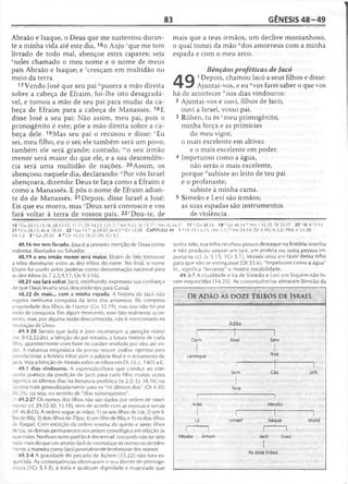 83 GÊNESIS 4 8 -4 9
Abraão e Isaque, o Deus que me sustentou duran­
te a minha vida até este dia, 16o Anjo 'que me tem
livrado de todo mal, abençoe estes rapazes; seja
Sneles chamado o meu nome e o nome de meus
pais Abraão e Isaque; e fcresçam em multidão no
meio da terra.
17 Vendo José que seu pai "pusera a mão direita
sobre a cabeça de Efraim, foi-lhe isto desagradá­
vel, e tomou a mão de seu pai para mudar da ca­
beça de Efraim para a cabeça de Manassés. 18E
disse José a seu pai: Não assim, meu pai, pois o
primogênito é este; põe a mão direita sobre a ca­
beça dele. 19Mas seu pai o recusou e disse: wEu
sei, meu filho, eu o sei; ele também será um povo,
também ele será grande; contudo, lvo seu irmão
menor será maior do que ele, e a sua descendên­
cia será uma multidão de nações. 20Assim, os
abençoou naquele dia, declarando: *Por vós Israel
abençoará, dizendo: Deus te faça como a Efraim e
como a Manassés. E pôs o nome de Efraim adian­
te do de Manassés. 21 Depois, disse Israel a José:
Eis que eu morro, mas 'Deus será convosco e vos
fará voltar à terra de vossos pais. 22“Dou-te, de
mais que a teus irmãos, um declive montanhoso,
o qual tomei da mão fldos amorreus com a minha
espada e com o meu arco.
Bênçãos proféticas de Jacó
A Q 1Depois, chamou Jacó a seus filhos e disse:
« 7 Ajuntai-vos, e eu avos farei saber o que vos
há de acontecer ''nos dias vindouros:
2 Ajuntai-vos e ouvi, filhos de Jacó;
ouvi a Israel, vosso pai.
3 Rúben, tu és fmeu primogênito,
minha força e as primícias
do meu vigor,
o mais excelente em altivez
e o mais excelente em poder.
4 Impetuoso como a água,
não serás o mais excelente,
porque rfsubiste ao leito de teu pai
e o profanaste;
subiste à minha cama.
5 Simeão e Levi são irmãos;
as suas espadas são instrumentos
de violência.
1 6 'Gn 22.11,15-18; 28.13-15; 31.11; (SI 34.22; 121.7] 5Am 9.12; At 15.17 'Nm 26.34,37 17 “ Gn 48.14 19 'C n 48.14 "'Nm 1.33,35; Dt33.17 20 vRt 4.11-12
21 VCn 28.15; 46.4; 50.24 22 z Cn 14.7; Js 24.32; |o 4.5 a Cn 34.28 CAPÍTULO 49 1 1 Dt 33.1,6-25; [Am 3.7] 6 Nm 24.14; [Dt 4.30]; Is 2.2; 39.6; Jr 23.20;
Hb 1.2 3 ' Gn 29.32 4 d Gn 35.22; Dt 27.20; 1Cr 5.1
48.16 me tem livrado. Essa é a primeira menção de Deus como
redentor, libertador ou Saivador.
48.19 o seu irmão menor será maior. Efraim de fato tornou-se
a tribo dominante entre as dez tribos do norte. No final, o nome
Efraim foi usado pelos profetas como denominação nacional para
as dez tribos (Is 7.2,5,9,1 7; Os 9.3-16).
48.21 vos fará voltar. Jacó, moribundo, expressou sua confiança
de que Deus levaria seus descendentes para Canaã.
48.22 de mais... com a minha espada. A história de lacó não
registra nenhuma conquista da terra dos amorreus. Ele comprou
propriedade dos filhos de Hamor (Gn 33.19), mas isso não foi por
meio de conquista. Em algum momento, esse fato realmente acon­
teceu, mas, por alguma razão desconhecida, não é mencionado na
revelação de Deus.
49.1-28 Sendo que Judá e José receberam a atenção maior
as. 8-12,22-26), a bênção do pai retratou a futura história de cada
filho, aparentemente com base no caráter revelado por eles até en­
tão. A natureza enigmática da poesia requer análise rigorosa para
^orrelacionar a história tribal com a palavra final e o testamento de
acó. Veja a bênção de Moisés sobre as tribos em Dt 33, c. 1405 a.C.
49.1 dias vindouros. A expressão-chave que conduz ao con­
teúdo poético da predição de Jacó para cada filho muitas vezes
- unifica os últimos dias na literatura profética (Is 2.2; Ez 38.16) ou
ioonta mais generalizadaménte para os "os últimos dias" (Dt 4.30;
' .29), ou seja, no sentido de "dias subsequentes".
49.2-27 Os nomes dos filhos não são dados por ordem de nasci-
Tiento (cf. 29.32-30; 35.18), nem de acordo com as esposas e servas
li. 46.8-25). A ordem segue as mães: 1) os seis filhos de Lia; 2) um fi-
~ode Bila; 3) dois filhos de Zilpa; 4) um filho de Bila; e 5) os dois filhos
'e Raquel. Com exceção da ordem reversa do quinto e sexto filhos
Te Lia, os demais permanecem em ordem cronológica em relação às
suas mães. Nenhum outro parirão é discernível. Isso pode não ter sido
nada mais do que um arranjo fácil de memorizar os nomes ou simples­
mente a maneira como Jacó pessoalmente lembrou-se dos nomes.
49.3-4 A gravidade do pecado de Rúben (35.22) não fora es­
quecida. As conseqüências eliminaram o seu direito de primoge­
nitura (1Cr 5.1-3), e toda e qualquer dignidade e majestade que
tenha lido; sua tribo recebeu pouco destaque na história israelita
e não produziu sequer um juiz, um profeta ou outra pessoa im­
portante (cf. Jz 5.15; 1Cr 5.1). Moisés orou em favor dessa tribo
para que não se extinguisse (Dt 33.6). "Impetuoso como a água"
lit., significa "fervente" e mostra instabilidade.
49.5-7 A crueldade e ira de Simeão e Levi em Siquém não fo­
ram esquécidás (34.25). As conseqüências afetaram Simeão da
DE ADÃO ÀS DOZE TRIBOS DE ISRAEL
Adão
Caim
1
Abel
t
Sete
Lameque Noé
|
Sem
1
I . 1
Cão Jafé
1
Tera
]
Arão
“ 1
Abraão
Ló
r -
Ismael Isaque Midiã
1 1
Moabe Amom
1 1
Jacó Esaú
As doze tribos
 