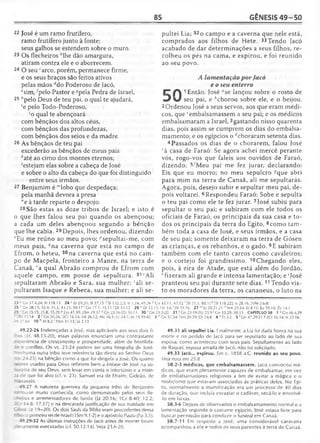 85 GÊNESIS 4 9 -5 0
22 José é um ramo frutífero,
ramo frutífero junto à fonte;
seus galhos se estendem sobre o muro.
23 Os flecheiros èlhe dão amargura,
atiram contra ele e o aborrecem.
24 O seu ‘arco, porém, permanece firme,
e os seus braços são feitos ativos
pelas mãos rfdo Poderoso de Jacó,
esim,^pelo Pastor e *pela Pedra de Israel,
25 ''pelo Deus de teu pai, o qual te ajudará,
'e pelo Todo-Poderoso,
'o qual te abençoará
com bênçãos dos altos céus,
com bênçãos das profundezas,
com bênçãos dos seios e da madre.
26 As bênçãos de teu pai
excederão as bênçãos de meus pais
*até ao cimo dos montes eternos;
'estejam elas sobre a cabeça de José
e sobre o alto da cabeça do que foi distinguido
entre seus irmãos.
27 Benjamim é "'lobo que despedaça;
pela manhã devora a presa
”e à tarde reparte o despojo.
28 São estas as doze tribos de Israel; e isto é
o que lhes falou seu pai quando os abençoou;
a cada um deles abençoou segundo a bênção
que lhe cabia. 29 Depois, lhes ordenou, dizendo:
°Eu me reúno ao meu povo; ^sepultai-me, com
meus pais, ^na caverna que está no campo de
Efrom, o heteu, 30 na caverna que está no cam ­
po de Macpela, fronteiro a Manre, na terra de
Canaã, ' a qual Abraão comprou de Efrom com
aquele campo, em posse de sepultura. 31 *Ali
sepultaram Abraão e Sara, sua mulher; 'ali se­
pultaram Isaque e Rebeca, sua mulher; e ali se­
pultei Lia; 32 o campo e a caverna que nele está,
comprados aos filhos de Hete. 33 Tendo Jacó
acabado de dar determinações a seus filhos, re­
colheu os pés na cama, e expirou, e foi reunido
ao seu povo.
A lamentação por Jacó
e o seu enterro
F ^ 1Então, José "se lançou sobre o rosto de
^  J seu pai, e ''chorou sobre ele, e o beijou.
2Ordenou José a seus servos, aos que eram médi­
cos, que ‘embalsamassem a seu pai; e os médicos
embalsamaram a Israel, 3gastando nisso quarenta
dias, pois assim se cumprem os dias do embalsa-
mamento; e os egípcios o ^choraram setenta dias.
4 Passados os dias de o chorarem, falou José
eà casa de Faraó: Se agora achei mercê perante
vós, rogo-vos que faleis aos ouvidos de Faraó,
dizendo: 5/Meu pai me fez jurar, declarando:
Eis que eu morro; no meu sepulcro "que abri
para mim na terra de Canaã, ali me sepultarás.
Agora, pois, desejo subir e sepultar meu pai, de­
pois voltarei. 6Respondeu Faraó: Sobe e sepulta
o teu pai como ele te fez jurar. 7José subiu para
sepultar o seu pai; e subiram com ele todos os
oficiais de Faraó, os principais da sua casa e to­
dos os principais da terra do Egito, 8como tam­
bém toda a casa de José, e seus irmãos, e a casa
de seu pai; somente deixaram na terra de Gósen
as crianças, e os rebanhos, e o gado. 9 E subiram
também com ele tanto carros como cavaleiros;
e o cortejo foi grandíssimo. 10Chegando eles,
pois, à eira de Atade, que está além do Jordão,
hfizeram ali grande e intensa lamentação; e 'José
pranteou seu pai durante sete dias. 11 Tendo vis­
to os moradores da terra, os cananeus, o luto na
23 0 Cn 37.4,24; SI 118.13 24 c )ó 29.20; SI 37.15 SI 132.2,5; is 1.24; 49.26 Cn 45.11; 47.12 1[SI 23.1; 80.11* [SI 118.22); Is 28.16; 11Pe 2.6-81
25 " Cn 28.13; 32.9; 35.3; 43.23; 50.17 'G n 17.1; 35.11 ' Dt 33.13 26 k Dt 33.15; Hc 3.6 'D t 33.16 27 )z 20.21,25 n Nm 23.24; Et 8.11; Ez 39.10; Zc 14.1
29 Gn 15.15; 25,8; 35,29 PGn 47.30; 2Sm 19.37«Gn 23.16-20; 50.13 30 r Gn 23.3-20 31 s Cn 23.19-20; 25.9 'G n 35.29; 50.13 CAPÍTULO 50 1 a Gn 46.4,29
13.14 2 1Gn 50.26; 2Cr 16.14; Ml 26.12; Mc 16.1; Lc 24.1; Jo 19.39-40 3 d Gn 37.34; Nm 20.29; Dl 34.8 4 e Et 4.2 5 '"Gn 47.29-31 * 2Cr 16.14; Is 22.16;
~ —c.rs 1 rt /) a* q t i 1 c o i n . i A t i o
•" 27.60 10 ^At 8.2 ' 1Sm 31.13; Jó 2.13
49.22-26 Endereçadas a José, mas aplicáveis aos seus dois fi-
hos cf. 48.15-20), essas palavras enunciam uma contrastante
->;eriència de crescimento e prosperidade, além de hostilida-
:■£ e conflito. Os vs. 23-24 podem ser uma biografia de José.
• í-ihuma outra tribo teve referência tão direta ao Senhor Deus
; 24-25) na bênção como a que foi dirigida a José. Os quatro
■c~ies usados para Deus refletem bem a ênfase de José na so-
r^ania de seu Deus, sem levar em conta o infortúnio e a triste­
za oe que foi alvo (cf. v. 23). Samuel era de Efraim; Cideão, de
•-i".assés.
49.27 A natureza guerreira da pequena tribo de Benjamim
ou-se muito conhecida, como demonstrado pelos seus fle-
--r 'os e arremessadores de funda (Jz 20.16; 1Cr 8.40; 12.2;
- I' 14.8; 17.17) e na descarada justificação de sua maldade em
1 :-rá (Jz 19-20). Os dois Sauls da Bíblia eram procedentes dessa
" ~:: o primeiro rei de Israel (ISm 9.1-2) e o apóstolo Paulo (Fp 3.5).
49.29-32 As últimas instruções de Jacó antes de morrer foram
: -ínamente executadas (cf. 50.12-14). Veja 23.6-20.
49.31 ali sepultei Lia. Finalmente, a Lia foi dada honra na sua
morte e no pedido de Jacó para ser sepultado ao lado de sua
esposa, como aconteceu com seus pais. Sepultamento ao lado
de Raquel, esposa amada de Jacó, não foi solicitado.
49.33 Jacó... expirou. Em c. 1858 a.C. reunido ao seu povo.
Ve/a nota em 25.8.
50.2-3 médicos, que embalsamassem. Jacó convocou mé­
dicos, que eram plenamente capazes de embalsamar, em vez
de embalsamadores religiosos a fim de evitar a mágica e o
misticismo que estavam associados às práticas deles. No Egi­
to, normalmente a mumificação era um processo de 40 dias
de duração, que incluía esvaziar o cadáver, secá-lo e envolvê-
-lo em faixas.
50.3-6 Depois de observados o embalsamamento normal e a
lamentação segundo o costume egípcio/José estava livre para
buscar permissão para conduzir o funeral em Canaã.
50.7-11 Em respeito a José, uma considerável caravana
acompanhou a ele e todos os seus parentes à terra de Canaã.
 