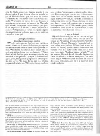 GÊNESIS 50 86
eira de Atade, disseram: Grande pranto é este
dos egípcios. E por isso se chamou aquele lu­
gar de Abel-Mizraim, que está além do Jordão.
12 Fizeram-lhe seus filhos como lhes havia orde­
nado: 13/levaram-no para a terra de Canaã e o
sepultaram na caverna do campo de Macpela,
que Abraão ^comprara com o campo, por pos­
se de sepultura, a Efrom, o heteu, fronteiro a
Manre. 14Depois disso, voltou José para o Egito,
ele, seus irmãos e todos os que com ele subiram
a sepultar o seu pai.
A magnanimidade
de José para com seus irmãos
15Vendo os irmãos de José que seu pai já era
morto, 'disseram: É o caso de José nos perseguir e
nos retribuir certamente o mal todo que lhe fize­
mos. 16Portanto, mandaram dizer a José: Teu pai
ordenou, antes da sua morte, dizendo: 17Assim
direis a José: Perdoa, pois, a transgressão de teus
irmãos e o seu pecado, "'porque te fizeram mal;
agora, pois, te rogamos que perdoes a transgres­
são dos servos Mdo Deus de teu pai. José chorou
enquanto lhe falavam.18Depois, vieram também
seus irmãos, 0prostraram-se diante dele e disse­
ram: Eis-nos aqui por teus servos. 19Respondeu-
-lhes José: ^Não temais; ''acaso, estou eu em
lugar de Deus? 20'Vós, na verdade, intentastes o
mal contra mim; porém çDeus o tornou em bem,
para fazer, como vedes agora, que se conserve
muita gente em vida. 21 Não temais, pois; 'eu vos
sustentarei a vós outros e a vossos filhos. Assim,
os consolou e lhes falou ao coração.
A morte de José
22 José habitou no Egito, ele e a casa de seu pai;
e viveu cento e dez anos. 23Viu José os filhos de
Efraim até “à terceira geração; também vos filhos
de Maquir, filho de Manassés, wos quais José to­
mou sobre seus joelhos. 24Disse José a seus ir­
mãos: Eu morro; porém *Deus certamente vos
visitará e vos fará subir desta terra para a terra
vque jurou dar a Abraão, a Isaque e a Jacó. 25zJosé
fez jurar os filhos de Israel, dizendo: Certamente
Deus vos visitará, e "fareis transportar ^os meus
ossos daqui. 26Morreu José da idade de cento e
dez anos; embalsamaram-no e o puseram num
caixão no Egito.
13 ' Gn 49.29-31; At 7.16 ^Gn 23.16-20 15 ; [Jó 15.21] 17 m |Pv 28.13] n Gn 49.2518 ° Cn 37.7-10; 41.43; 44.14 19 P Gn 45.5 Gn 30.2;
2Rs 5.7 20 r Gn 45.5,7; SI 56.5 s [At 3.13-15] 2 1 ‘ [Ml 5.44] 23 u Jó 42.16 v Nm 26.29; 32.39 lvGn 30.3 24 * Êx 3.16-17 v Gn 26.3; 35.12; 46.4
25 ' Êx 13.19 a Dt 1.8; 30.1-8 b Êx 13.19
Esse acontecimento extraordinário deu segurança às futuras
gerações porque os corpos de três patriarcas estavam em
Canaã; futuramente também os ossos de José foram trans­
portados para lá quando, conforme as palavras derradeiras
dele, as promessas de Deus feitas aos três começariam a se
cumprir.
50.15-18 As consciências culpadas dos irmãos se manifestaram
e os levaram a subestimar a sinceridade do perdão e do afeto de
José por eles. A preocupação de Jacó de rogar em favor dos seus
filhos igualmente revelou subestimação das palavras e ações de
José em favor dos seus irmãos.
50.19 estou eu em lugar de Deus? Essa pergunta concisa ati­
vou a memória dos irmãos sobre a explicação de José de como
Deus o havia posto no lugar onde estava (cf. 45.3-8), no lugar onde
Deus quis que estivesse nesse tempo.
50.20 porém Deus o tornou em bem. A resposta sábia e teo­
lógica de José entrou na História como afirmação clássica da
soberania de Deus sobre os negócios dos seres humanos. Veja
nota em 45.1-8.
50.24 Deus certamente vos visitará. José morreu do modo
como viveu, confiando firmemente que Deus cumpriria as suas
promessas (cf. Hb 11.22). Quase quatro séculos depois, Moisés
levou os ossos de José do Egito (Êx 13.19) e Josué os sepultou em
Siquém (Js 24.32). a Abraão, a Isaque e a Jacó. A morte de Jacó
finalmente permitiu que os três patriarcas fossem mencionados
juntos.
50.26 idade de cento e dez anos. Em c. 1804 a.C. No Egito,
nesse tempo, o tempo de vida de José era considerado o tempo
de vida ideal. Amenemhet III (c. 1841-1 792 a.C.) era o Faraó que
estava no poder. Êxodo retoma a narrativa histórica, depois de 280
anos de silêncio, c. 1525 a.C., com o nascimento de Moisés. Veja
nota em Êx 1.6-8
 