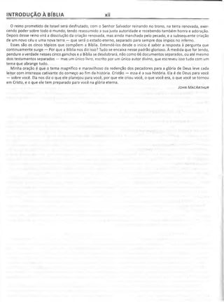 INTRODUÇÃO À BÍBLIA xii
O reino prometido de Israel será desfrutado, com o Senhor Salvador reinando no trono, na terra renovada, exer­
cendo poder sobre todo o mundo, tendo reassumido a sua justa autoridade e recebendo também honra e adoração.
Depois desse reino virá a dissolução da criação renovada, mas ainda manchada pelo pecado, e a subsequente criação
de um novo céu e uma nova terra — que será o estado eterno, separado para sempre dos ímpios no inferno.
Esses são os cinco tópicos que compõem a Bíblia. Entendê-los desde o início é saber a resposta à pergunta que
continuamente surge — Por que a Bíblia nos diz isso? Tudo se encaixa nesse padrão glorioso. À medida que for lendo,
pendure a verdade nesses cinco ganchos e a Bíblia se desdobrará, não como 66 documentos separados, ou até mesmo
dois testamentos separados — mas um único livro, escrito por um único autor divino, que escreveu isso tudo com um
tema que abrange tudo.
Minha oração é que o tema magnífico e maravilhoso da redenção dos pecadores para a glória de Deus leve cada
leitor com interesse cativante do começo ao fim da história. Cristão — essa é a sua história. Ela é de Deus para você
— sobre você. Ela nos diz o que ele planejou para você, por que ele criou você, o que você era, o que você se tornou
em Cristo, e o que ele tem preparado para você na glória eterna.
J ohn M ac A rth u r
 