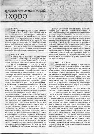 OSeauncCoLivro deMoisés chamado ‘ I
ÊXODO
- .....................................................................................................................................
T ít u l o
! Tanto a Septuaginta quanto a Vulgata latina atri-
.... Vi buem o título "Êxodo" a esse segundo livro de
Moisés porque a saída de Israel do Egito é o fato histórico
dominante no livro (19.1). Na Bíblia hebraica, as palavras
introdutórias "E (ou Agora) estes são os nomes" servem
como título do livro. A introdução "E" ou "Agora" no título
hebraico sugere que o livro deve ser aceito como a conti­
nuação óbvia de Gênesis, o primeiro livro de Moisés. He-
breus 11.22 louva a fé de José que, no seu leito de morte (c.
1804 a.C.), falou da "partida" ou "saída" dos filhos de Israel,
olhando 350 anos para frente, para o êxodo (c. 1445 a.C.).
Au t o r e d a t a
. jA autoria mosaica de Êxodo é indubitavelmente
afirmada. Moisés seguiu as instruções de Deus
e "escreveu todas as palavras do Se n h o r" (24.4), que in­
cluíram pelo menos o registro da batalha com Amaleque
(17.14), os Dez Mandamentos (34.4,27-29) e o livro da
aliança (20.22—23.33). Afirmações semelhantes de reda­
ção mosaica ocorrem em outros lugares no Pentateuco:
Moisés é identificado como a pessoa que registrou "as suas
saídas" (Nm 33.2) e que "esta lei, escreveu-a" (Dt 31.9).
O Antigo Testamento corrobora a autoria mosaica das
passagens mencionadas acima (veja Js 1.7-8; 8.31-32;
lRs 2.3; 2Rs 14.6: Ne 13.1; Dn 9.11-13; Ml 4.4), com o
que o Novo Testamento concorda, citando Êx 3.6 como
parte do "livro de Moisés" (Mc 12.26), atribuindo Êx 13 2
à "lei de Moisés", que também é chamada de "lei do Se­
nhor" (lc 2.22-23), conferindo Êx 20.12; 21.17 a Moisés
(Mc 7.10), imputando a lei a Moisés (Jo 7.19; Rm 10.5)
e Delo fato de Jesus ter declarado especificamente que
Moisés escrevera a respeito dele (Jo 5.46-47).
Em algum momento durante os 40 anos como líder de
Israel, tendo começado aos 80 anos de idade e terminado
aos 120 (7.7; Dt 34.7), Moisés escreveu esse segundo dos
seus cinco livros. Mais especificamente, ele pode ter es­
crito após o êxodo e, logicamente, antes de sua morte no
monte Nebo, nas planícies de Moabe. A data do êxodo (c.
1445 a.C.) determina a data da autoria no século 15 a.C.
A Escritura data o quarto ano do reinado de Salomão,
quando ele começou a construir o templo (c. 996/65
a.C.), como 480 anos depois do êxodo (lRs 6.1), estabe­
lecendo 1445 a.C. como a data do êxodo. Jefté observou
que, naquele tempo, Israel possuía Hesbom há 300 anos
(Jz 11.26). Calculando para trás e para frente de Jefté e
levando em conta os diversos períodos de opressão es­
trangeira, juizados e reinados, as peregrinações pelo de­
serto e a entrada inicial e a conquista de Canaã sob Josué,
a data de 1445 a.C. é confirmada e resulta em 480 anos.
A Escritura também data a entrada de Jacó e seus fami­
liares no Egito (c. 1875 a.C.) como tendo acontecido 430
anos antes do êxodo (12.40), posicionando assim José no
que arqueólogos chamaram de 121 Dinastia, o período
do Médio Império da história egípcia, e posicionando
Moisés e os anos finais da residência de Israel e escravi­
dão naquilo que arqueólogos chamaram de 183 Dinastia
ou período do Novo Império. Além disso, o governo de
José como vizir sobre todo o Egito (Gn 45.8) exclui a pos­
sibilidade de ele ter servido sob os hicsos (c. 1730-1570
a.C,), invasores estrangeiros que governaram durante um
período de confusão no Egito, mas que nunca controla­
ram todo o país. Estes eram uma raça semita mista, que
introduziram o cavalo e as carruagens bem como o arco
múltiplo. Esses instrumentos de guerra possibilitaram
sua expulsão do Egito.
,/ : Pa n o d e f u n d o
- ; Considerando-se que o tempo da dramática par-
. _ tida de Israel aconteceu durante a 18ã Dinastia
egípcia, esse não foi um período política e economica­
mente fraco ou obscuro na história egípcia. Tutmósis III,
por exemplo, o Faraó da opressão, tem sido chamado
de "Napoleão do Antigo Império Egito", o soberano que
expandiu as fronteiras da influência egípcia muito além
dos seus limites naturais. Essa foi a Dinastia que, mais
de um século antes, sob a liderança de Amósis I, havia
expulsado os reis hicsos e redirecionado o crescimento
econômico, militar e diplomático do país. No tempo do
êxodo, o Egito era forte, não fraco.
Moisés, nascido em 1525 a.C. (80 anos de idade em
1445 a.C.), "foi educado em toda a ciência dos egípcios"
(At 7.22) enquanto crescia nas cortes do Faraó Tutmósis
I e II e da rainha Hatshepsut durante os primeiros 40
anos (At 7.23). Esteve em autoprovocado exílio midiani-
ta durante o reinado de Tutmósis III por outros 40 anos
(At 7.30) e retornou sob a direção de Deus para ser o
líder de Israel no começo do reinado de Amenotep II,
o Faraó do êxodo. Deus usou tanto o sistema educacio­
nal do Egito quanto a experiência de Moisés no exílio
em Midiã para prepará-lo como representante do seu
povo perante o poderoso Faraó e para guiar o seu povo
pelo deserto da península do Sinai durante os últimos
40anos da sua vida (At 7.36). Moisés morreu no monte
Nebo com a idade de 120 anos (Dt 34.1-6), quando o
juízo de Deus repousava sobre ele por causa da ira e do
desrespeito desse líder (Nm 20.1-13). Moisés pôde ver
de longe a Terra Prometida, mas nunca entrou nela. Sé­
culos mais tarde, ele apareceu aos discípulos no monte
da Transfiguração (Mt 17.3).
 