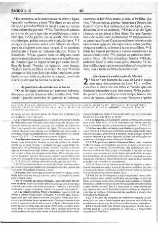 ÊXODO 1-2 90
8Entrementes, selevantou novo rei sobre o Egito,
fque não conhecera a José. 9F.le disse ao seu povo:
Eis que o povo dos filhos de Israel é mais numeroso
e^mais forte do que nós. 10sEia, ''usemos de astúcia
para com ele, para que não se multiplique, e seja o
caso que, vindo guerra, ele se ajunte com os nos­
sos inimigos, peleje contra nós e saia da terra.11F.
os egípcios puseram sobre eles feitores de obras,
'para os afligirem com suas 'cargas. E os israelitas
edificaram a Faraó as Acidades-celeiros, Pitom 'e
Ramessés. 12Mas, quanto mais os afligiam, tanto
mais se multiplicavam e tanto mais se espalhavam;
de maneira que se inquietavam por causa dos fi­
lhos de Israel; 13então, os egípcios, com tirania,
“faziam servir os filhos de Israel 14e lhes "fizeram
amargar a vida com dura servidão, "em barro, e em
tijolos, e com todo o trabalho no campo; com todo
o serviço em que na tirania os serviam.
Asparteiras desobedecem a Faraó
15O rei do Egito ordenou às ''parteiras hebreias,
das quais uma se chamava Sifrá, e outra, Puá, ^di­
zendo: Quando servirdes de parteira às hebreias,
examinai: sefor ''filho, matai-o; mas, seforfilha, que
viva.17As parteiras, porém,rtemeram a Deus e não
fizeram scomo lhes ordenara o rei do Egito; antes,
deixaram viver os meninos.18Então, o rei do Egito
chamou as parteiras e lhes disse: Por que fizestes
isso e deixastes viver os meninos? 19íResponderam
as parteiras a Faraó: É que as mulheres hebreias não
são como as egípcias; são vigorosas e, antes quelhes
chegue a parteira, já deramà luz os seus filhos.20"E
Deus fez bem às parteiras; e o povo aumentou e se
tornou muito forte. 21E, porque as parteiras teme­
ram a Deus, "ele lhes constituiu família. 22Então,
ordenou Faraó a todo o seu povo, dizendo: “A to­
dos os filhos que nascerem aos hebreus lançareis no
Nilo, mas a todas as filhas deixareis viver.
Nascimento e educação de Moisés
2
1Foi-se ‘um homem da casa de Levi e casou
com uma descendente de Levi. 2E a mulher
concebeu e deu à luz um filho; e, êvendo que era
formoso, escondeu-o por três meses.3Não poden­
do, porém, escondê-lo por mais tempo, tomou um
cesto de ‘junco, calafetou-o com ''betume e ppiche
8 * At 7.18 19 9 'Gn 26.16 10*5183.3-4'’Al 7.1ÍI 11 ■'Px.3/7; 3-0 : t 1.14; 2.11; :>.4-9; 6.6* 1Rs9.19'‘‘Gn 47.11 13 "G n 15.13 14 nNn 20.15 ° Si 81.6
15"£x2.6 16 «Al 7.19 17 1Pv 16.6-'Dn 3.16,10 1 9 ’ ls2.1 20 u(Pv 11.181 21''1Sm2.35 2 2 » A» 7.19 CAPÍTULO 2 1 J Éx 6.16-20 2 hAt 7.20
3 r Is 18.2 Gn 14.10 cGn 6.14
de Israel, ou seja, de favor diante do Faraó para o desfavor e a
escravidão (c. 1525-1445 a.C.).
1.7 O crescimento da nação (cf. 12.37) foi fenomenal! Cresceu
de 70 homens para 603.000, com idade acirtia de 20 anos, per­
fazendo assim um tolal de cerca de dois milhões de habilanles
(Nm 1.46) quando eles partiram do Egilo. Os descendentes de
Abraão não eram mais apenas seus familiares, mas uma nação. A
promessa de que os descendentes seriam fecundos e se multipli­
cariam (Gn 35.11-12) realmente se cumpriu no Lgito.
1.8 se levantou novo rei. Lsse rei deve ter sido ou um dos reis
hicsos (veja Introdução) durante o período político de desinte­
gração ou o Faraó Amósis I, fundador do que arqueólogos de­
signaram a 18*. Dinastia do'período do Novo Império na história
egípcia. Provavelmente seja melhor supor que esse novo rei, que
não conhecia José, era um governante hieso. Além do mais, o ler-
mo "se levantou" significa “se levantou contra", que combina bem
com uma lomada do Irono egípcio por um estrangeiro. Os hicsos
(c. 1730-1570 a.C) tinham vindo de fora do bjjilo (cf. At 7.18).
1.9-12 Outro resumo de um período de lempo bastante exlen-
so, comoo contínuo crescimento populacional indica, apesar das
crescentes dificuldades imposlas a Israel.
1.9 o povo. Um Faraó egípcio chamou Israel de nação, assina­
lando a primeira vez em que o termo "povo" ou "nação" foi usado
para" se referir a eles.
1.10-11 se ajunte aos nossos inimigos... puseram sobre eles fei­
tores de obras. Israel era considerado uma ameaça para a segurança
nacional bem como uma fonte econômica. Portanto, a escravidão
controlaria o perigo e exlrairia o máximo de proveito dos israelitas.
1.11 as cidades-celeiros, Pitom e Ramessés. Lugares onde ali­
mento e arsenal militar eram estocados. A identificação arqueo­
lógica não tem sido definitivamente conclusiva, sendo que três a
cinco possibilidades foram apresentadas. Pitom geralmente é lido
como o centro de culto ao sol no norte do Egito, e Ramessés é tido
como Qantir no delta leste da região. Além disso, a cidade pode
muito bem ler recebido outro nome sob o reinado posterior de
outro poderoso Faraó, e esse nome tenha se tornado mais conhe­
cido por Israel mais tarde (cf. o caso de I esérn, ou I ais, renomeada
Dã em Gn 14.14; Js 19.47; Jz 18.29).
1.13 os egípcios. Os habitantes nativos continuaram a escra­
vizar Israel. Fntre os vs. 12 e 13 aconteceu uma importante mu­
dança na história egípcia: os hicsos foram expulsos (c. 1570 a.C.).
1.14 dura servidão, em barro, e em tijoios. Arqueólogos esca­
varam relevos e pinturas que confirmam a prática egípcia de impor
trabalho forçado a prisioneiros e escravos. Essas pinturas também
mostram feitores e guardas vigiando as obras de edificações en­
quanto estribas registravam dados em tabuletas.
1.15-17 As parteiras, porém, temeram a Deus. hssas corajosas
mulheres idosas reverenciavam seu Deus e, assim, obedeciam a
ele e não aos homens. Evidentemente, elas acreditavam que fi­
lhos são dádivas de Deus e que o homicídio é pecado. As duas
parteiras mencionadas por nome foram provavelmente as repre­
sentantes líderes de sua profissão, pois é pouco provável que uma
população em franco crescimento tivesse apenas duas parteiras
para dar conta de todos os nascimentos.
1.15-16 O fracasso da rigorosa escravidão de reprimir o cresci­
mento populacional exigiu a adoção de outras medidas; por isso,
as parteiras hebreias receberam a ordem real de matar os meninos
no momento em que fossem dados à luz.
1.19-20 Em vez de interpretar a ação das parteiras como esfor­
ço de arranjar uma mentira justificável para proteger o povo de
I)eus, entenda-se como uma afirmação que expressa a verdade;
Deus estava diretamente envolvido nessa questão de nascimentos
e crescimento nacional. Essa é a chave para se compreender por
que nenhum decreto de Faraó funcionaria conforme se objetivava
e por que as mulheres hebreias eram tão saudáveis e davam à luz
com tamanha facilidade.
1.22 O fracasso do programa de extermínio imposto às par­
teiras fez com que o Faraó exigisse que todos os seus súditos se
envolvessem na matança de recém-nascidos do sexo masculino.
2.1-2 Considerando que Moisés nasceu pouco depois que o
decreto geral de 1.22 foi publicado (c. 1525 a.C.), o Faraó então
no poder era Tutmósis I.
 