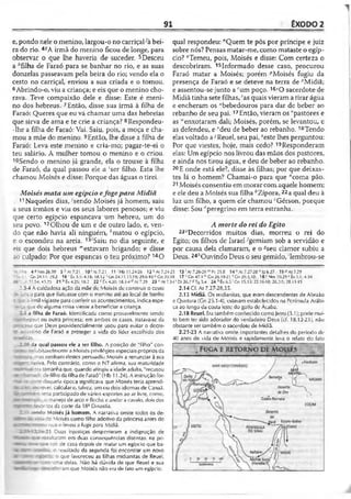 91 ÊXODO 2
e, pondo nele o menino, largou-o no carriçaKà bei­
ra do rio. 4íA irmã do menino ficou de longe, para
observar o que lhe haveria de suceder. 5Desceu
a ''filha de Faraó para se banhar no rio, e as suas
donzelas passeavam pela beira do rio; vendo ela o
cesto no carriçal, enviou a sua criada e o tomou.
6Abrindo-o, viu a criança; e eis que o menino cho­
rava. Teve compaixão dele e disse: Este é meni­
no dos hebreus. 7Então, disse sua irmã à filha de
Faraó: Queres que eu vá chamar uma das hebreias
que sirva de ama e te crie a criança? 8Respondeu-
-lhe a filha de Faraó: Vai. Saiu, pois, a moça e cha­
mou a mãe do menino. 9Então, lhe disse a filha de
Faraó: Leva este menino e cria-mo; pagar-te-ei o
teu salário. A mulher tomou o menino e o criou.
Sendo o menino já grande, ela o trouxe à filha
de Faraó, da qual passou ele a :ser filho. Esta lhe
chamou Moisés e disse: Porque das águas o tirei.
Moisés mata um egípcio efogepara Midiã
11Naqueles dias, ''sendo Moisés já homem, saiu
a seus irmãos e viu os seus labores penosos; e viu
que certo egípcio espancava um hebreu, um do
seu povo.12Olhou de um e de outro lado, e, ven­
do que não havia ali ninguém, *matou o egípcio,
e o escondeu na areia. 13'Saiu no dia seguinte, e
eis que dois hebreus "‘estavam brigando; e disse
ao culpado: Por que espancas o teu próximo? 14O
qual respondeu: "Quem te pôs por príncipe e juiz
sobre nós? Pensas matar-me, como mataste o egíp­
cio? "Temeu, pois, Moisés e disse: Com certeza o
descobriram. 15Informado desse caso, procurou
Faraó matar a Moisés; porém pMoisés fugiu da
presença de Faraó e se deteve na terra de "Midiã;
e assentou-se junto a 'um poço. 16iO sacerdote de
Midiã tinha sete filhas, 'as quais vieram a tirar água
e encheram os “bebedouros para dar dc beber ao
rebanho de seu pai.17Então, vieram os 'pastores e
as "enxotaram dali; Moisés, porém, se levantou, e
as defendeu, e Meu de beber ao rebanho. 18Tendo
elas voltado a-vReuel, seu pai,2este lhes perguntou:
Por que viestes, hoje, mais cedo? 19Responderam
elas: Um egípcio nos livrou das mãos dos pastores,
e ainda nos tirou água, e deu de beber ao rebanho.
20E onde está ele?, disse às filhas; por que deixas-
tes lá o homem? Chamai-o para que acoma pão.
21Moisés consentiu em morar com aquele homem;
e ele deu a Moisés sua filha ^Zípora, 22a qual deu à
luz um filho, a quem ele chamoucGérson, porque
disse: Sou ''peregrino em terra estranha.
A morte do rei doEgito
23-Decorridos muitos dias, morreu o rei do
Egito; os filhos de Israel •'gemiam sob a servidão e
por causa dela clamaram, e o '7seu clamor subiu a
Deus. 24''Ouvindo Deus o seu gemido, 'lembrou-se
- 5 .6 4SNm26.59 5 hAt7.2l 10'At7.2l 11'Hb 11.24-26 12kAl7.24
i - 1rCn24.11:29.2 16 sÊx3.1; 4.18; 18.12 ‘Gn 24.11,13,19; 29.6-10 “ Gn 30.
20 -’ C - 1134; 43.25 21 ’>Êx 4.25; 18.2 22 ^Êx 4.20; 18.3-4 " Al 7.29 2 3 ’ AI
2.3-4 A cuidadosa ação da mãe dc Moisés de construir o cesto
. co para que flutuasse com o menino até ao local de banho
- :.r3 irmã vigiasse para conferir os acontecimentos, indica espe-
~i ■ : que de alguma coisa viesse a beneficiar a criança.
-5a filha de Faraó. Identificada como provavelmente sendo
-£3>epsut ou outra princesa; em ambos os casos, tratava-se da
a que Deus providencialmente usou para evitar o dccre-
- ü.-iísino de Faraó e proteger a vida do líder escolhido dos
- ) da qual passou ele a ser filho. A posição de "filho" con-
seoe- TCübilavelmente a Moisés privilégios especiais próprios da
mas nenhum deslcs persuadiu Moisés a renunciar à sua
3‘ - - ” ~y. a. Pelo contrário, como o NT afirma, sua maturidade
«s»■ = era tamanha que, quando atingiu a idade adulta, "recusou
*r ; - _ = :c de filho da filha de Faraó" (Hb 11.24). A instrução for-
daquela época significava que Moisés teria aprendi-
m i - í? rrever, calcular e, talvez, um ou dois idiomas de Canaã.
ãt - -- --- ;eria participado de vários esportes ao ar livre, como,
j g ^ e n p : o manejo de arco e flecha e andar a cavalo, dois dos
s t • • -itos da corte da 183 Dinastia.
_ ' ’ ^ d o Moisés já homem. A narrativa omite todos os de-
afcts ^ ; ce Moisés como filho adotivo da princesa antes do
a ™ - *-: --er.o que o levou a fugir para Midiã.
' I >-21 Duas injustiças despertaram a indignação de
— : -f -íjiLaram em duas conseqüências distintas; na pri-
■ R - - - sair de casa depois de matar um egípcio que ba-
» * r > - v o resultado da segunda foi encontrar um novo
ar n r - i ' o que favoreceu as filhas midianitas de Reuel,
a s a — -: ~ _~a delas. Não há dúvida de que Reuel e sua
tmmm c ; Doriram que Moisés não era de fato um egípcio.
■25 13'At 7.26-28 "'Pv 25.8 14 BAt 7.27-28 0 Iz 6.27 15PAt7.29
38 17 *'Gn 47.3 “ Gn 26.19-21 “Gn29.1,10 18> Nm 10.292£x3.1; 4.18
34 1Dl 26.7«Tg 5.4 24 ■'Éx 6.3 Gn 15.13; 22.16-18; 26.2-5; 28.13-15
2.14 Cf. At 7.27-28,35.
2.15 Midiã. Os midianitas, que eram descendentes de Abraão
e Quotura (Gn 25.1-4), estavam estabelecidos na Península Arábi­
ca ao longo da costa leste do golfo de Acaba.
2.18 Reuel. Era também conhecido como letro (3.1); pode mui­
to bem ter sido adorador do verdadeiro Deus (cf. 18.12-23), não
obstante ser também o sacerdole de Midiã.
2.21-23 A narrativa omite importantes detalhes do período de
40 anos de vida de Moisés e rapidamente leva o relato do fato
 
