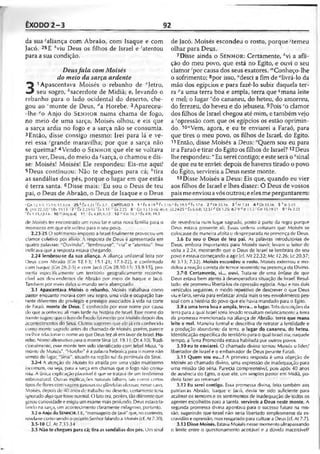 ÊXODO 2-3 92
da sua 'aliança com Abraão, com Isaque e com
Jacó. 25E *viu Deus os filhos de Israel e 'atentou
para a sua condição.
Deusfala comMoisés
do meio da sarçaardente
3
1Apascentava Moisés o rebanho de "Jetro,
seu sogro, '^sacerdote de Midiã; e, levando o
rebanho para o lado ocidental do deserto, che­
gou ao "monte de Deus, da Horebe. 2Apareceu-
-lhe eo Anjo do S e n h o r numa chama de fogo,
no meio de uma sarça; Moisés olhou, e eis que
a sarça ardia no fogo e a sarça não se consumia.
3Então, disse consigo mesmo: Irei para lá e ve­
rei essa 'grande maravilha; por que a sarça não
se queima? 4Vendo o S e n h o r que ele se voltava
para ver, Deus, do meio da^sarça, o chamou e dis­
se: Moisés! Moisés! Ele respondeu: Eis-me aqui!
5Deus continuou: Não te chegues para cá; "tira
as sandálias dos pés, porque o lugar em que estás
é terra santa. 6Disse mais: ‘Eu sou o Deus de teu
pai, o Deus de Abraão, o Deus de Isaque e o Deus
de Jacó. Moisés escondeu o rosto, porque 'temeu
olhar para Deus.
7Disse ainda o Sen h o r: Certamente, *vi a afli­
ção do meu povo, que está no Egito, e ouvi o seu
clamor 'por causa dos seus exatores. '"Conheço-lhe
o sofrimento; 8por isso, "desci a fim de "livrá-lo da
mão dos egípcios e para fazê-lo subir daquela ter­
ra -"a uma terra boa e ampla, terra que ?mana leite
e mel; o lugar 'do cananeu, do heteu, do amorreu,
do ferezeu, do heveu e do jebuseu. 9Pois só clamor
dos filhos de Israel chegou até mim, e também vejo
a 'opressão com que os egípcios os estão oprimin­
do. 1°!'Vem, agora, e eu te enviarei a Faraó, para
que tires o meu povo, os filhos de Israel, do Egito.
11Então, disse Moisés a Deus: 'Quem sou eu para
ir a Faraó e tirar do Egito os filhos de Israel?12Deus
lhe respondeu: “Eu serei contigo; e este será o 'sinal
de que eu te enviei: depois de haveres tirado o povo
do Egito, servireis a Deus neste monte.
13Disse Moisés a Deus: Eis que, quando eu vier
aos filhos de Israel e lhes disser: O Deus de vossos
pais meenviou avós outros; eeles me perguntarem:
•Cn 12.1-3; 13.14; 17.1-14 25 L t x 4.31 ' fx 3.7 CAPÍTULO 3 1 1Êx 4.18 h fx 2.16 r Êx 18.:) r/tx 17.6 2 5 Dt 33.16 3 fAt7.31 48Dt33.16 5 hIs 3.15
6 ’ [Mt 22.32) •'1Rs l ‘J.13 7 ; Êx 2.23-35 ' Êx 1.11 "Êx2.25 8 » Cn 15.13-1ú; 46.4; 50.2+25 " Êx 6.6-8; 12.5l'"Dt 1.25; 8.7-9 <1Jr 11.5 r Gn 15.1921 9 •' fx 2.23
'fx 1.11,13-14 10 " Mq 6.4) 11 v fx 4.1(1; 6.12 12."'Gn.T.;l.3 *Êx4.8: 19.3
de Moisés ter encontrado um novo lar e uma nova família para o
momento em que ele voltou para o seu povo.
2.23-25 O sofrimento imposto a Israel finalmente provocou um
clamor coletivo por alívio. A resposta de Deus é apresentada em
quatro palavras: “Ouvindo", "lembrou-se", "viu” e "atentou”. Isso
indicava que a resposta eslava chegando.
2.24 lembrou-se da sua aliança. A aliança unilateral feita por
Deus com Abraão (Cn 12.1-3; 15.1-21; 17.1-22), e confirmada
com Isaque {Gn 26.2-5) e com Jacó (Gn 28.10-15; 35.9-15), pro­
metia especificamente um território geograficamente reconhe­
cível aos descendentes de Abraãò por meio de Isaque e Jacó.
Também por meio deles o mundo seria abençoado.
3.1 Apascentava Moisés o rebanho. Moisés Irabalhava como
pastor enquanto morava com seu sogro, uma vida e ocupação bas­
tante diferentes do privilégio e prestígio associados à vida na corte
de Faraó, monte de Deus. t conhecido por esse nome por causa
do que aconteceu ali mais tarde na história de Israel. Esse nome do
monte sugere que o livro de Êxodo foi escrito por Moisés depois dos
acontecimentos do Sinai. Outros sugerem que ele já era conhecido
como monte sagrado antes do chamado de Moisés; porém, parece
melhor relacionar o nome ao que Deus fez ali em favor de Israel. Ho­
rebe. Nome alternativo para o monte Sinai (cf. 19.11: Dt 4.10). Tradi­
cionalmente, esse monte tem sido identificado com (ebel Musa, "o
monte de Moisés". "Horebe" é a palavra hebraica para o nome não
semita do lugar, "Sinai", situado na região sul da península do Sinai.
3.2-4 A atenção de Moisés foi atraída por uma visão muitíssimo
incomum, ou seja, para a sarça em chamas que o fogo não consu­
mia. A única explicação plausível é que se tratava rle um fenômeno
sobrenatural. Outras explicações naturais falham, tais como certos
tipos de flores com vagens gasosas ou glândulas oleosas; nesse caso,
Moisés, depois de 40 anos de trabalho no deserto, certamente teria
ignorado algo que fosse normal. O fato era, porém, tão diferente quo
gerou curiosidade e exigiu um exame mais profundo. Deus estava fa­
lando na sarça, um acontecimento claramente milagroso, portanto.
3.2 o Anjo do Senhor. I it., "mensageiro de lavé" que, no contexto,
revela-se como sendo o próprio Senhor falando a Moisés (cf. At 7..10).
3.5-10 Cf. At 7.33-34
3.5 Não te chegues para cá; tira as sandálias dos pés. Um sinal
de reverência num lugar sagrado, posto à parte da regra porque
Deus estava presente ali. Essas ordens evitaram que Moisés se
colocasse de maneira afoita o despreparada na presença de Deus.
3.6 Eu sou o Deus de teu pai. As palavras introdutórias de
Deus, embora importantes para Moisés ouvir, levam o leitor de
volta a 2.24, mostrando que o Deus de Israel se lembrara do seu
povo e estava começando a agir (cf. Mt 22.32; Mc 12.26; Lc 20.37;
At 3.13; 7.32). Moisés escondeu o rosto. Moisés externou e mo­
delou a reação correta de temor reverente na presença do Divino.
3.7-8 Certamente, vi... ouvi. Trata-se de uma ênfase de que
Deus estava bem atento à desesperadora situação de Israel. Resul­
tado: ele prometeu libertá-los da opressão egípcia. Aqui e nos dois
versículos seguintes, o modo repetitivo de descrever o que Deus
viu e faria, servia para enfatizar ainda mais o seu envolvimento pes­
soal com a história do povo que ele havia mandado para o Egito.
3.8 a uma terra boa e ampla, terra... o lugar. Três descrições da
terra para a qual Israel seria levado ressaltam enfaticamente a terra
da promessa mencionada na aliança de Abraão, terra que mana
leite e mel. Maneira formal e descritiva de retratar a fertilidade e
a produção abundante da terra, o lugar do cananeu, do heteu.
Identificação específica do território para o qual Israel iria; naquele
tempo, a Terra Prometida estava habitada por outros povos.
3.10 eu te enviarei. O chamado divino tornou Moisés o líder/
libertador de Israel e o embaixador de Deus perante Faraó.
3.11 Quem sou eu...? A primeira resposta é uma objeção de
Moisés ao chamado divino, uma expressão de inadequação para
uma missão tão séria. Parecia compreensível, pois após 40 anos
de ausência do Egito, o que ele, um simples pastor em Midiã, po­
deria fazer ao retornar?
3.12 Eu serei contigo. Essa promessa divina, feita também aos
patriarcas Abraão, Isaque e Jacó, devia ter sido suficiente para
acalmar os temores c os sentimentos de inadequação de todos os
agentes escolhidos para a tarefa, servireis a Deus neste monte. A
segunda promessa divina apontava para o sucesso futuro na mis­
são, sugerindo que Israel não seria libertado simplesmente da es­
cravidão e opressão, mas resgatado para cultuar a Deus (cf. At 7.7).
3.13 Disse Moisés. Estava Moisés nesse momento ultrapassando
o limite entre o questionamento aceitável e a dúvida inaceitável?
 
