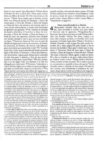 93 ÊXODO 3-4
Qual é o seu nome? Que lhes direi? 14Disse Deus
a Moisés: Eu Sou o Que Sou. Disse mais: Assim
dirás aos filhos de Israel:JEu Sou me enviou a vós
outros. 15Disse Deus ainda mais a Moisés: Assim
dirás aos filhos de Israel: O Senhor, o Deus de
vossos pais, o Deus de Abraão, o Deus de Isaque
e o Deus de Jacó, me enviou a vós outros; este é o
5meu nome eternamente, e assim serei lembrado
de geração em geração. 16Vai, “ajunta os anciãos
de Israel e dize-lhes: O Sen h o r , o Deus de vos­
sos pais, o Deus de Abraão, o Deus de Isaque e o
Deus de Jacó, me apareceu, dizendo: Em verdade
vos "tenho visitado e visto o que vos tem sido feito
no Egito.17Portanto, disse eu: cFar-vos-ei subir da
aflição do Egito para a terra do cananeu, do heteu,
do amorreu, do ferezeu, do heveu e do jebuseu.-
para uma terra que mana leite e mel. 18E rfouvirão
a tua voz; e eirás, com os anciãos de Israel, ao rei do
Egito e lhe dirás: O Sen h o r, o Deus dos hebreus,
nos-'encontrou. Agora, pois, deixa-nos ir caminho
de três dias para o deserto, a fim de que sacrifi­
quemos ao Sen h o r, nosso Deus. 19Eu sei, porém,
que o rei do Egito *não vos deixará ir se não for
obrigado por mão forte. 20Portanto, ^estenderei a
mão e ferirei o Egito com 'todos os meus prodígios
que farei no meio dele;;depois, vos deixará ir.21 Eu
*darei mercê a este povo aos olhos dos egípcios; e,
quando sairdes, não será de mãos vazias. 22'Cada
mulher pedirá à sua vizinha e à sua hóspeda ""joias
de prata, e joias de ouro, e vestimentas; as quais
poreis sobre vossos filhos e sobre vossas filhas; e
"despojareis os egípcios.
Deus concedepoderes a Moisés
4
1Respondeu Moisés: Mas eis que não cre-
râo, nem acudirão à minha voz, pois dirão:
O Sen ho r não te apareceu. 2Perguntou-lhe o
Sen h o r : Que é isso que tens na mão? Respondeu-
-Ihe: Um bordão. 3Então, lhe disse: Lança-o na
terra. Ele o lançou na terra, e o bordão virou uma
serpente. E Moisés fugia dela. 4Disse o Sen h o r a
Moisés: Estende a mão e pega-lhe pela cauda (es­
tendeu ele a mão, pegou-lhe pela cauda, e ela se
tornou em bordão); 5para que “creiam que te apa­
receu o ''Sen h o r , Deus de seus pais, o Deus de
Abraão, o Deus de Isaque e o Deus de Jacó. 6Disse-
-Ihe mais o Sen h o r: Mete, agora, a mão no peito.
Ele o fez; e, tirando-a, eis que a mão estava lepro­
sa, branca ‘como a neve. 7Disse ainda o Sen h o r :
Torna a meter a mão no peito. Ele a meteu no pei­
to, novamente; e, quando a tirou, eis que se ‘'havia
tornado como o restante de sua carne. 8Se eles te
não crerem, nem atenderem à evidência do ‘'pri­
meiro sinal, talvez crerão na evidência do segundo.
14 >1)0 8.24,28.58! 15 ‘ SI 30.4; 87.12; 102.12; 135.13 16 •' Èx 4.29 b Èx 2.25; 4.31 17 cGn 13.13-21; 46.4; 50.24-23 18 Éx 4.31 «-Êx 5.1,3 'Km 23.3-4,13-16
19«Êx5.:í 20 ^Êx fe.G; <!.15 •’ 151fc.22>’ fx 11.1; 12.31-37 21 * Éx II 3; 12.36 22 'fx 11.2 mLx 33.6 " Jó 27.17 CAPÍTULO 4 5 ãh 4.31; 19.9 ^Gn 28.13; 48.15:
êx 3.6,15 6 c Nrn 12.10; 2Rs 5.27 7 d Nm 12.13-15; Dt 32.39 8 eÉx7.6-13
As respostas pacientes de Deus ao instruir Moisés sobre o que ele
tDeus) faria e quais seriam os resultados, inclusive o fato de Israel
ser visto com favor pelos egípcios (3.21), deve alertar o leitor contra
uma classificação apressada da atitude de Moisés como totalmen­
te incorreta desde o início da interação entre ele e o Senhor. A
resposta de ira divina aparece somente em 4.14, no final dos ques­
tionamentos e das objeções de Moisés. Veja nota em 4.1. Qual é o
seu nome? Moisés levantou uma segunda objeção. Israel poderia
perguntar pelo nome de Deus para validar a declaração de Moisés
de que ele tinha sido enviado pelo Deus de seus pais. Significativa­
mente, a pergunta não foi "Quem é este Deus?" Os hebreus com­
preendiam que o nome Javé era conhecido dos patriarcas (o que
fica claro em Gênesis). O fato de ter perguntado "Qual?" significava
que eles procuravam pela relevância do nome nas circunstâncias
deles. "Quem?" procurava por um título, um nome e uma identi­
dade, enquanto "Qual?" perguntava pelo caráter, a qualidade ou a
essência de uma pessoa.
3.14 Eu SOU O Que Sou. Esse nome de Deus aponta para a
sua autoexistência e para o fato de que ele é eterno; indica "Eu
sou o que é/será", o que é definitivamente a melhor e mais bem
contextualizada opção dentre algumas teorias sobre o seu signifi­
cado e a sua fonte etimológica. A importância de "Deus de vossos
rais" é imediatamente discernívei: ele é o mesmo Deus ao longo
dc todos os tempos! As consoantes da palavra hebraica YHWH,
combinadas com as vogais do nome divinoAcionai (Mestre ou Se­
n h or, compõem o nome "Jeová" (embora os estudiosos prefiram
a pronúncia )avé). Pelo fato do nome lavé ter sido considerado
tão sagrado que não deveria ser pronunciado, os massoretas inse-
nam as vogais de Adonai para que se lembrassem de pronunciá-lo
quando o liam, em lugar de dizerJavé. Tecnicamente, essa combi-
ação de consoantes é conhecida como o "teiragrama’'.
3.15-22 Tendo revelado a Moisés o seu nome em responda à
segunda pergunta, Deus então lhe forneceu dois discursos: um
para os anciãos de Israel (vs. 16-17), e outro para Faraó (v. 18b).
Também foi incluída uma notificação da resposta positiva dos an­
ciãos no relato de Moisés (v. 18a), da recusa de Faraó em atender
ao pedido deles (v. 19), da reação milagrosa e julgadora de Deus
(v. 20) e da espoliação dos egípcios, que responderam favoravel­
mente ao pedido do povo para partir com prata, ouro e roupas
(vs. 21-22). Estes últimos se referem ao que anteriormente fora
prometido por Deus a Abraão, ou seja, que os seus descendentes
sairiam da terra de sua aflição com muitas posses (Gn 15.14).
3.15 Cf. Ml 22.32; Mc 12.26; At 3.13
3.16 anciãos. Lit. "os de barba", o que indicava idade e sabedo­
ria necessárias para liderar.
3.17 terra do. Veja notas em 3.8.
3.18 caminho de três dias. O pedido para uma viagem de três
dias a fim de prestar culto, à luz de; 1) promessas diretas de liber­
tação do Egito, 2) adorar em Horebe, e 3) entrar em Canaã, não
foi um artifício para sair e depois não retornar, mas um pedido
inicial e moderado para realçar a intransigência de Faraó — ele
simplesmente não deixaria, sob hipótese alguma, esses escravos
partirem (v. 19).
3.22 Veja notas em 12.36.
4.1 Respondeu Moisés. Na terceira objeção, Moisés deu uma
resposta indigna, levando-se em conta a longa explicação que
Deus lhe fornecera em 3.14-22. Nesse momento, a situação hipo­
tética proposta tornou-se mais uma objeção do que um questio­
namento aceitável.
4.2-9 Em resposta à situação hipotética de Israel rejeitar o fato de
Deus ter aparecido a Moisés, Deus deu a ele três sinais para que as
pessoas pudessem crer que ele havia sido escolhido como porta-
-voz e líder. Observe a afirmação de propósito: "para que creiam
que te apareceu o SENHOR" (v. 5). Dois desses sinais envolviam
 