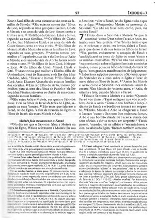 97 ÊXODO 6 -7
Zoar e Saul, filho de uma cananeia; são estas as fa­
mílias de Simeão.16São estes os nomes dos "filhos
de Levi, segundo as suas gerações: Gérson, Coate
e Merari; e os anos da vida de Levi foram cento e
trinta e sete. 17*Osfilhos de Gérson: Libni e Simei,
segundo as suas famílias. 18>Os filhos de Coate:
Anrão, Isar, Hebrom e Uziel; e os anos da vida de
Coate foram cento e trinta e três. 19'0 s filhos de
Merari: Mali e Musi; são estas as famílias de Levi,
segundo as suas gerações. 20“Anrão tomou por
mulher a ^Joquebede, sua tia; e ela lhe deu a ‘■'Arão
e Moisés; e os anos da vida de Anrão foram cento
e trinta e sete. 21f,Os filhos de Isar: Corá, Nefegue
e Zicri. 22?Os filhos de Uziel: Misael, Elzafã e
Sitri. 23Arão tomou por mulher a Eliseba, filha de
/Aminadabe, irmã de Naassom; e ela lhe deu à luz
^Nadabe, Abiú, '"Eleazar e Itamar. 24'0s filhos de
Corá: Assir, Elcana e Abiasafe; são estas as famílias
dos coraítas. 25Eleazar, filho de Arão, tomou por
mulher, para si, uma das filhas de Putiel; e 'ela lhe
deu à luz Fineias; são estes os chefes de suas casas,
segundo as suas famílias.
26São estes Arão e Moisés, aos quais o S e n h o r
disse: Tirai os filhos de Israel da terra do Egito, se­
gundo as suas *hostes. 27 São estes que falaram a
Faraó, rei do Egito, 'a fim de tirarem do Egito os
filhos de Israel; são estes Moisés e Arão.
Moisésfala novamente a Faraó
dia em que o S e n h o r falou a Moisés na
terra do Egito, 29disse o S e n h o r a Moisés: Eu sou
o S e n h o r; "'dize a Faraó, rei do Egito, tudo o que
eu te digo. 30Respondeu Moisés na presença do
S e n h o r : "Eu não sei falar bem; como, pois, me
ouvirá Faraó?
7 1Então, disse o S e n h o r a Moisés: Vê que te
constituí "como Deus sobre Faraó, e Arão, teu
irmão, será *teu profeta. 2Tu “Talarás tudo o que
eu te ordenar; e Arão, teu irmão, falará a Faraó,
para que deixe ir da sua terra os filhos de Israel.
3rfEu, porém, endurecerei o coração de Faraó e
fmultiplicarei na terra do Egito os meus -'sinais e
as minhas maravilhas. 4■"Faraó não vos ouvirá; e
"eu porei a mão sobre o Egito e farei sair as minhas
hostes, o meu povo, os filhos de Israel, da terra do
Egito, (com grandes manifestações de julgamento.
5;Saberão os egípcios que eu sou o S e n h o r, quan­
do ‘estender eu a mão sobre o Egito e 'tirar do
meio deles os filhos de Israel. 6'”Assim fez Moisés
e Arão; como o S e n h o r lhes ordenara, assim fi­
zeram. 7Era Moisés de "oitenta anos, e "Arão, de
oitenta e três, quando falaram a Faraó.
8Falou o S e n h o r a Moisés e a Arão: 9Quando
Faraó vos disser: ''Fazei milagres que vos acredi­
tem, dirás a Arão: ''Toma o teu bordão e lança-o
diante de Faraó; e o bordão se tornará em serpen­
te. 10Então, Moisés e Arão se chegaram a Faraó
e fizeram rcomo o S e n h o r lhes ordenara; lançou
Arão o seu bordão diante de Faraó e diante dos
seus oficiais, e eleSse tornou em serpente.11Faraó,
porém, ‘mandou vir os sábios e "encantadores; e
eles, os sábios do Egito, ‘fizeram também o mesmo
*6 1Cn 46.11 17*106.17 18 V1 0 6 .2 ,1 8 19 z 1Cr 6.19; 23.21 20 a Êx 2.1-2 b Nm 26.59 c Nm 26.39 21 «hCr 6.37-38 22 U v 10.4 23-'Ri 4.19-20
Ílv 10.1 * Êx 28.1 24 'Nm 26.11 25‘ Nm 25.7,11 26 * Êx 7.4; 12.17,51 27 ''SI 77.20 29 ™Êx 6.11; 7.2 30 nÊx 4.10; 6.12 CAPÍTULO 7 1 -'Êx4.l6
=. 4.15-16 2 í; Êx 4.15 3 rfÈx 4.21: 9.12 e Êx 11.9'D l 4.34 4 «Êx 3.19-20; 10.1; 11.19 * Êx 9.14 'Êx 6.6; 12.12 5 'SI 9.16 k Êx 9.15 'Êx 3.20; 6.6; 12.51
6 r É*7.2 7 "D l 29.5; 31.2; 34.7 “ Nm 33.39 9 ” Is 7.11 « Éx 4.2-3.1 7 10 r Êx 7.9 ! Êx 4.3 11 'C n 41.8 u 2Tm 3.8 '■'Êx 7.22; 8.7,18
3ueaescolhade Moisés eArão nãosedevia auma linhagemexem-
: Trata-sedc uma genealogia representativa, não completa.
6.28—7.5 Esse resumo da missão de Moisés no Egito retoma a
' arrativa após o aparte genealógico sobre Moisés e Arão.
7.1 como Deus sobre Faraó. Moisés, naqualidade de porta-voz
r embaixador de Deus, falaria com autoridade e poder, teu profe-
:a. Arão, porta-voz de Moisés divinamente designado, anunciaria
; vtamente a mensagemrecebida. Cf. At 14.11-13, onde Barnabé
- ? iJ 0 também se encontravam em situação semelhante.
'.4 as minhas hostes, o meu povo. O primeiro termo nessa
'■?í goação dupla de Israel ocorreu originalmente em 6.26. A na­
zi: era vista como organizada como um exército com diversas
. -ões. ísuas tribos) e Deus também era visto como instrumento
- lar agindo sobre os cananeus. O segundo termo com o pro-
■: Te possessivo revelou a incongruência de Faraó agir como se
; -íj5 pessoas lhe pertencessem.
~-5Saberão os egípcios que eu sou o SENHOR. O propósito do
i-.-c se Êxodo é mencionado repetidas vezes nas mensagens de
I-e-^s c:'’gidas a Faraó e ras descrições de Deus do que ele estava
(cf. 7.16; 8.10,22; 9.14,16,29; 14.4,18). Alguns dos egíp-
. : ; cegaram a compreender o significado do nome Javé, pois
-r~.;: -ceram corretamente àadvertência da sétima praga (9.20) e
acompanharam Israel ao deserto (12.38). Em última análi-
-* :£ to <>ãopoderia ntgar oenvolvimento direto do Deus de Is-
: -esgate da escravidão e na destruição do exército egípcio.
7.9 Fazei milagres. Faraó receberia as provas desejadas para
que acreditasse. O que Deus fez para Moisés com o bordão
(4.2-9) e Moisés reproduziu para Israel (4.30-31) igualmente se
tornou o sinal de autoridade diante de Faraó (cf. 7.10).
7.11 os sábios. Mágica e feitiçaria desempenhavam papel mui­
to importante na religião panteísta do Egito. Documentos antigos
registram atividades dos mágicos, sendo que uma das mais desta­
cadas era o encantamento de serpentes. Esses homens também
eram considerados '‘sábios" e "encantadores", isto é, os doutos
e religiosos da época (a palavra para mágica deriva de um tprmo
que significa "oferecer orações"). Dois desses homens chamavam-
•se Janes e Jambres (cf. 2Tm 3.8). Todo poder sobrenatural vinha
de Satanás (cf. 2Co 11.13-15). ciências ocultas. Por intermédio
das suas "artes secretas" ou "mágicas", os homens sábios, encan­
tadores e mágicos demonstraram suas habilidades de realizarem
um feito semelhante. Tenha sido por meio de ilusão ótica, truque
ou manipulação física de uma serpente, todos suficientemente há­
beis para enganar totalmente Faraó e seus servos, ou por sobrena-
turalismo perverso, aavaliação dada no texto inspirado é simples:
"fizeram também o mesmo". Entretanto, depois da transformação
dos bordões em serpentes e, mais tarde, a transformação de água
em sangue (7.22) e o chamamento de rãs à existência (8.7), não
conseguiram fazer amesma coisa ao tentarem criar piolhos de pó
inanimado (8.18-19). Nesse ponto, os mágicos não tiveram outra
opção a não ser confessar o seu fracasso.
 