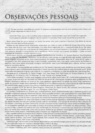 Observações pesso a is
■i Por que escrever uma Bíblia de estudo? A resposta a essa pergunta vem de uma conversa entre Filipe e um
i etíope registrada em Atos 8.30-31:
Correndo Filipe, ouviu-o ler o profeta Isaías e perguntou: Compreendes o que vens lendo? Ele responde:
Como poderei entender, se alguém não me explicar? E convidou Filipe a subir e a sentar-se junto a ele.
Assim como Filipe fez com o eunuco, eu quero me sentar com você e explicar a Escritura. Esta Bíblia de estudo
fornece-me esta oportunidade pessoal.
Embora eu seja pessoalmente totalmente responsável por todas as notas na Bíblia de Estudo MacArthur porque
elas todas vêm de mim e por meu intermédio, uma obra desta magnitude com a responsabilidade de ser tão exata,
só poderia ter sido feita com uma equipe de colaboradores que se comprometeram a me ajudar no trabalho árduo
com amorosa devoção e compromisso com a excelência. Muitos amigos participaram da equipe — todos os quais
merecem ser elogiados e receber agradecimento.
Minha maior gratidão pertence ao meu amigo e companheiro de ministério, Dr. Richard Mayhue, Vice-Presidente
Sênior e reitor do The Master's Seminary. Ele se esforçou junto comigo ao longo de todo este projeto, trabalhando
como ninguém enquanto servia como superintendente do projeto, pesquisador tanto do AT como do NT, editor e
conselheiro. Seu dom excepcional para a administração, juntamente com o seu vasto conhecimento da Escritura e
doutrina, bem como nossa orientação teológica concordante, mais a sua habilidade para a escrita, tornou a nossa
parceria realmente efetiva.
Devo também imensa gratidão aos professores do The Masters Seminary pela assistência que eles deram na pes­
quisa original e pelo cuidadosamente preparado primeiro rascunho do material para as notas de estudo no AT. Tendo
como base essa pesquisa original e seu material, eu trabalhei e retrabalhei as notas de estudo até a sua forma finai.
Obrigado ao Dr. Irv Busenitz, Dr. Trevor Craigen, Prof. Dave Deuel, Prof. Keith Essex, Dr. Richard Mayhue, Dr. Larry
Pettegrew, Dr. Jim Rosscup, Prof. Jim Stitzinger, Dr. Bob Thomas e Dr. George Zemek.
Como tenho estudado e muitas vezes pregado praticamente sobre quase todo o NT, minha própria pesquisa origi­
nal estava disponível para ser resumida nas notas de estudo do NT. Uma equipe composta pelos professores do The
Master's Seminary e editores do Grace to You, que trabalham regularmente na edição dos meus livros, aceitaram a
tarefa de passarem longas horas aparando as arestas da minha pesquisa para dar a elas a forma de notas de estudo.
Do mesmo modo, desse primeiro rascunho eu trabalhei para levar o material à sua forma final.
Muito obrigado ao Dr. Bill Barrick, Dave Douglass, Dave Enos, Dr. David Farnell, Phil Johnson, Garry Knussman,
Dr. Richard Mayhue, Tom Pennington, Dr. Larry Pettegrew e Mike Taylor.
Foi também fundamental ter leitores que, cuidadosamente, leram detalhadamente todo o material quanto à sua
exatidão e checando todas as referências bíblicas. Minha gratidão também a eles pelo esforço fiel numa tarefa tedio­
sa. Meus agradecimentos a Dennis Swanson e Bob White do The Master's Seminary; a Dave Enos e Allacin Morimizu,
do Grace to You; e a June Gunden e sua equipe de ieitores do Peachtree Editorial e Proofreading Service.
As quase 2.400 páginas de notas com espaço simples tiveram que ser digitadas e repetidamente editadas e corrigi­
das depois de cada uma das seis ocasiões quando tudo foi reordenado. Uma equipe de secretárias fiéis e eficazes do
The Master s Seminary, da Grace Community Church e do Grace to You trabalharam nessa tarefa formidável seguin­
do um programa apertado para que todas as etapas do processo estivessem .terminadas nas datas previstas. Como
escrevo à mão, a maioria do material era uma combinação de impressos e manuscritos que requeriam a decifração
difícil da minha letra complicada. Junto com as outras tarefas de que estavam encarregadas, elas graciosamente se
empenharam neste projeto, exatamente como o restante dos integrantes da equipe.
Meus agradecimentos à secretária do Dr. Mayhue, Cindy Gehman (coordenadora do AT) e à minha secretária pessoal,
Pat Rotisky (coordenadora do NT) que trabalharam com Amy Brandenstein, Rhonda Connor, Louise Essex, Marilyn
Foster, Mareia Griffiths, Carol Smith, Diane Haschak, Pam Leopold, Wilia Loveless, Dareth Luna, Wilma Miller, Joyce
Modert, Susan Rogers, Patti Schott e Teri White.
Todos os amigos mencionados acima fizeram desse esforço uma maratona alegre para eu correr. Eu oro pela bênção
de Deus para eles todos em resposta à devoção deles à Palavra de Deus.
Uma palavra especial de agradecimento é sem dúvida devida à minha querida esposa, Patricia, que me ajudou com
-jas orações e incentivo, oem como suportou meus períodos de isolamento.
 