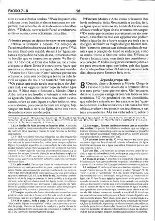 ÊXODO7 -8 98
com as suas ciências ocultas. 12Pois lançaram eles
cada um o seu bordão, e eles se tornaram em ser­
pentes; mas o bordão de Arão devorou os bordões
deles.13Todavia, o coração de Faraó se endureceu,
e não os ouviu, como o S e n h o r tinha dito.
Primeirapraga: as águas tornam-se em sangue
Disse o S e n h o r a Moisés: "O coração de
Faraó está obstinado; recusa deixar ir o povo.15Vai
ter com Faraó pela manhã; ele sairá às "águas; es­
tarás à espera dele na beira do rio, tomarás na mão
yo bordão que se tornou em serpente 16e lhe di­
rás: -O S e n h o r, o Deus dos hebreus, me enviou
a ti para te dizer: Deixa ir o meu povo, ^para que
me sirva no deserto; e, até agora, não tens ouvido.
17Assim diz o S e n h o r: Nisto "saberás que eu sou
o S e n h o r: com este bordão que tenho na mão fe­
rirei as águas do rio, e ‘se tornarão ''em sangue.
18Os peixes que estão no rio morrerão, o rio chei­
rará mal, e os egípcios terão cnojo de beber água
do rio. 19Disse mais o S e n h o r a Moisés: Dize a
Arão: toma o teu bordão e 'estende a mão sobre
as águas do Egito, sobre os seus rios, sobre os seus
canais, sobre as suas lagoas e sobre todos os seus
reservatórios, para que se tornem em sangue; haja
sangue em toda a terra do Egito, tanto nos vasos
de madeira como nos de pedra.
-111. ■i..'.;.1.1.'.'.1! ! ; . 1 . . 1■ 1....v.1-1...1.':
14'1ÈxíS.15, :;u.20.27 15*Êx‘Í5 : aÍO>'Êx4-i3; 7.Í0 16r Ê 3.13.18: 4.22 a
18 cLsí7.21 19'Lx 8.5-8,16; í).22:'iaÍ2,21: 1121,26 20 i; íx 17 .5 S! 78.4* 103.:
4.T-Í; ;».1.S 2 ^fx 7 . 1 4 ; Ap 16.13 3 “ SI llKHQ
7.12 o bordão de Arão devorou os bordões deles. A maneira
como os mágicos perderem os bordões evidenciou a superioridade
do poder rio Deus quando o horeão de Arão devorou os bordões
dos mágicos.
7.14—10.9 A evidente naturcia milagrosa das dez pragas não
pode ser explicada pela identificação das mesmas com ocorrên­
cias naturais às quais Moisés deu, então, uma interpretação teo­
lógica. A predição específica e a intensidade de cada uma das
pragas transportam as mesmas para além do fenômeno normal e
natural. A observação da natureza discriminatória específica de
algumas das pragas, fazendo distinção entre hebreus e egípcios
(cf. 8.23; 10.21) <hj Gór.on c o restante do têrrn ú;f. R.22:
9.2f>), como aconteceu, também sublinha a natureza sobrenatu­
ral desses fatos.
7.IS pela manhã. Parece que Faraó ia habitualmente ao rio
para lâvar-se ou, mais provavelmente, para cumprir algum rito reli­
gioso. Moisés encontrou-o três Vezes de manhã cedo em determi­
nado lugar a fim de adverti-lo sobre as pragas, ou seja, a primeira, a
quarta e a sétima (8.20: 9,13). na beira do rio. A primeira confron­
tação do ciclo da praga aconteceu na beira do Nilo, o rio sagrado
da terra; a elevação e a baixa anual das águas do rio contribuíam
estratégica e vitalmente para enriquecer o solo agrícola do fgito.
Hinos de gratidão muitas vezes eram cantados pelas bênçãos pro­
piciadas pelo -Nilo, o maior e único recurso econômico.
7.17 sangue. A palavra hebraica não indica cor vermelha como
pode ser vista quando o barro vermelho está sendo levado pela
correnteza, irias sim a verdadeira Substância, ou seja, sangue.
7.19-20 as águas... toda a água. O uso de palavras diversas:
"rios, canais, lagoas, reservatórios" Indica contretamente a exten­
são dn praga. Mesmo os baldes d c madeira e pedra cheios de
água guardados dentro das casas não escaparam à maldição, len­
do o seu conteúdo transformado em sangue.
Fizeram Moisés e Arão como o S e n h o r lhes
havia ordenado: Arão, ^levantando o bordão, feriu
as águas que estavam no rio, à vista de Faraó e seus
oficiais; e toda a ''água do rio se tomou em sangue.
21De sorte que os peixes que estavam no rio mor­
reram, o rio cheirou mal, e os egípcios ‘não podiam
beber a água do rio; e houve sangue por toda aterra
do Egito. 22/Porém os magos do Egito fizeram tam­
bém*o mesmo com as suas ciências ocultas; de ma­
neira que o coração de Faraó se endureceu, e não
os ouviu, 'como o S e n h o r tinha dito. 23Virou-se
Faraó e foi para casa; nem ainda isso considerou o
seu coração. 24Todos os egípcios cavaramjunto ao
rio para encontrar água que beber, pois das águas
do rio não podiam beber. 25Assim sepassaramsete
dias, depois que o S e n h o r feriu o rio.
Segundapraga: rãs
8
1Depois, disse o S e n h o r a Moisés: Chega-te
a Faraó e dize-lhe: Assim diz o S e n h o r: Deixa
ir o meu povo, "para que me sirva,2Se ;'recusares
deixá-lo ir, eis que castigarei com ‘rãs todos os teus
territórios. 3O rio produzirá rãs em abundância,
que subirão e entrarão em tua casa, e no teu rfquar-
to de dormir, e sobre o teu leito, e nascasas dos teus
oficiais, e sobre o teu povo, e nos teus fornos, e nas
tuas amassadeiras. 4As rãs virão sobre ti, sobre o
Êx 3.12.18; 4.23; 5.1,3; 0.1 17 >’ f* ;.7 ; 7.5; I0.S r f* « ; 7.2D rfAp 11.6; 1A.4.6
» « 0 2 1 ‘ í* 7.18 2 2 '-N7.11 * í* 8.7' f s 3.19: 7.1 CAPÍTULOS 1 J Éx3.12.18;
7.22 os magos... fizeram também o mesmo com as suas ciên­
cias ocultas. C) quanto foi ridículo e revelado' que os mágicos
tenham imitado a metodologia ein vez de reverterem a praga! O
que elos fizeram ao produzir mais sangue serviu, porém, para au­
mentar ainda mais a teimosia de faraó.
7.24 cavaram junto ao rio. O único recurso era cavar para
encontrar água no lençol natural, a fonte subterrânea de água.
Lvidentemente essa era a água que estava disponível para o uso
dos mágicos (v. 22).
7.25 sete dias. Um intervalo do tempo occrreu antes de scr
dada a segunda advertência, indicando que as pragas não acorlte-
ciam rapidamente em sucessão ininterrupta. ;
8.1 Chega-te a Faraó. A advertência a respeitoda segunda praga
foi anunciadaa Faraó, provavelmente nopalácio. Advertênciassobre
aquinta{9.1) e aoitava {10.1) pragas tambémocorreram no palácio.
8.2 castigarei. O verbo que Deus usou também significa "causar
praga*. Vários termos (lit., rio hebraico), a saber: "pragas” (9.14),
"Icrir" (12.13) e "pestilência" (9.3,15), íorairi empregados para
impressioná-los com a severidade: do que eslava acontecendo no
Egito. rãs. O fato de que egípcios apreciavam asVãs pode ser ob­
servado no uso de amuletos na forma desse animal e na proibição
dematá-losvoluntariamente, pois eram consideradosanimais sagra­
dos. O coaxar de rãs no rio e nos reservatórios :le água sinalizava
aos agricultores que os deuses que controlavamas cheias e as bai­
xas do Nilo tinham novamente tornado a terra fértil. O deus Hapi
era venerado nessa ocasiãoporque ele havia enviadodepósitosalu-
viais corrente abaixo. Além disso, as rãs eram arepresentação e a
imagemdadeusa Heqt, esposado deus Kum, eosímboloda ressur­
reição eda fertilidade. A presença derãsem tamanha abundância,
em toda parte forn e dentro das casas (vs. 3,13), trouxe, porém,
somente frustração, desalento e desconforto emlugar do sinal nor­
mal de que os campos estavamprontos para o cultivoe a colheita.
 