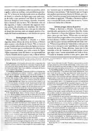 101 ÊXODO 9
cavalos, sobre osjumentos, sobre os camelos, sobre
o gado e sobre as ovelhas, com pestilência gravíssi­
ma. 4E eo S e n h o r fará distinção entre os rebanhos
de Israel e o rebanho do Egito, para que nada mor­
ra de tudo o que pertence aos filhos de Israel. 50
S e n h o r designou certo tempo, dizendo: Amanhã,
fará o S e n h o r isto na terra. 6E o S e n h o r o fez no
dia seguinte, e -'todo o rebanho dos egípcios mor­
reu; porém, do rebanho dos israelitas, não morreu
nem um. 7Faraó mandou ver, e eis que do rebanho
de Israel não morrera nem um sequer; porém o!co-
ração de Faraó se endureceu, e não deixou ir o povo.
Sextapraga: úlceras
8 Então, disse o S e n h o r a Moisés e a Arão:
Apanhai mãos cheias de cinza de forno, e Moisés
atire-a para o céu diante de Faraó. 9Ela se tomará
empó miúdo sobre toda a terra do Egito e se torna­
rá em *tumores que se arrebentem em úlceras nos
homens e nos animais, por toda a terra do Egito.
10Eles tomaram cinza de forno e se apresentaram
a Faraó; Moisés atirou-a para o céu, e ela se tornou
em ‘tumores que se arrebentavam em úlceras nos
homens e nos animais,11de maneira que os-'magos
não podiam permanecer diante de Moisés, por cau­
sa dos *tumores; porque haviatumores nos magos e
em todos os egípcios.12Porém o S e n h o r endure­
ceu o coração de Faraó, e este 'não os ouviu, "‘como
o S e n h o r tinha dito a Moisés.
Sétimapraga: chuva depedras
13Disse o S e n h o r a Moisés: "Levanta-te pela
manhã cedo, apresenta-te a Faraó e dize-lhe; Assim
diz o S e n h o r, o Deus dos hebreus: Deixa ir o meu
povo, para que me °sirva. 14Pois esta vez enviarei
todas as minhas pragas sobre o teu coração, e sobre
os teus oficiais, e sobre o teu povo, Ppara que saibas
que não há quemme seja semelhante em toda ater­
ra. 15Poisjá eupoderia ter ^estendido a mão para te
ferir a ti e o teu povo com ''pestilência, e terias sido
cortado da terra; 16mas, deveras, 'para isso te hei
mantido, a fim de ‘mostrar-te o meu poder, e para
que seja o meu "nome anunciado em toda a terra.
17Ainda te levantas contra o meu povo, para não
4 c Êx 8.22 6 •'Êx 9.19-20.25; SI 78.48,30 7 * Éx 7.14; 8.32 9*Ap»> .2 1 0 ‘ Dt28.27 11 >|kx 8.18.I9J*JÓ 2.7 12 1Éx 7.13 Éx 4.21 13 n Éx 8.20 0 Êx 9.1
14í>fec».10 15 'ÍÊX3.20; 7.5'Éx.;.?, 16 s |Rm 9.17-18] 'Éx 7.4-3; 10.1; ! 1.9; 14.17 " 1Rs 8.43
9.4 nada morra. A declaração adicional sobre a segurança dos
rebanhos sublinhou descritivamente a natureza milagrosa do que
Deus estava por fazer quando declarou pela segunda vez a distin­
ção feita entre Israel e Egito. Isso sublinhou a proteção de Israel e
a quem Israel de fato pertencia.
9.5 designou certo tempo. A natureza profética emilagrosa des-
= praga é enfatizada ao se afirmar "amanhã", e pela observação
de que "no dia seguinte" aconteceu o que havia sido predito (v. 6).
9.6 todo o rebanho... dos israelitas, não morreu nenhum. A
distinção feita recebeu ênfase adicional com essa dupla declara-
~ãode que os israelitas não sofreram nenhuma perda de rebanho.
9.7 Faraó mandou ver. Dessa vez o rei teve que conferir a ve­
racidade da proteção concedida a Israel. Sejam quais tenham sido
~ssuas racionalizações ou teorias, elas apenas confirmaram a sua
ís.sténcia e desobediência, apesar de ter descoberto que eraver-
zice que "do rebanho de Israel não morrera nenhum sequer".
9.9 tumores que se arrebentem em úlceras nos homens e nos
animais. Pela primeira vez a saúde humana fora atingida.
9.10 cinza de forno. Arão e Moisés tomaram dois punhados
cinza, não de qualquer forno, mas de um forno de cal ou forno
: -aoricação de tijolos. O material que fora tão importante na im-
cão de trabalho opressivo tornou-se a fonte de uma dolorosa
à saúde dos opressores!
S. 11 os niagos não podiam permanecer. Um comentário mar-
; ^ "dica que esses homens (que eram homens de poder aos
cros egípcios) tinham sido tão gravemente afligidos que não con-
àm permanecer física ou profissionalmente diante dos porta-
-•rrzes oe Deus. Embora não sejam mencionados após a terceira
- aparentemente eles tinham continuado a servir perante
7i = r estiveram indubitavelmente lá quando a quarta e a quinta
: :-v -oramanunciadas. A faltade poder não fora motivo suficien-
- =- aquele momento para serem dispensados por Faraó dos
- -r . ;os —um símbolo aparente, talvez, da falta de vontade
> : =--. ce atribuir total soberania ao Deus de Israel.
- - o Senhor endureceu. Pela primeira vez, exceto as palavras
j —- sésantesdeaspragascomeçarem(cf. Ex4.21; 7.3), éaíirma-
a me 3s>_s endureceu o coração de Faraó. Nasoutras vezes, o texto
j -- ; i.r Faraóendureceu oseucoração. Emcadaocasiãoé regis­
trado: "comooSENHORtinhadito". Portanto,oqueaconteceu provém
de duas perspectivas intimamente relacionadas: 1.) Deus estava cum­
prindooseupropósitopormeiode Faraó; e 2} Faraófoi pessoalmente
responsável pelassuasações, comosevê nov. 13. Vejanota em4.2/.
9.14 as minhas pragas. O uso do pronome possessivo da parte
de Deus especificou o que deveria ter ficado plenamente claro
para Faraó até ertâo, ou seja, que essas eram ações do próprio
Deus. sobre o teu coração. "Enviarei... sobre o teu coração" pos­
sivelmente foi uma expressão coloquial indicando a ideia de fazer
alguém sentir a força total de uma ação, de senti-la concretizar-se!
9.14-19 Depoisde emitir novamenteaordemde liberaropovode
Deus para prestar-culto(v. 13) e depois de anunciar uma advertência
arespeito de comoas pragasdefato causariam impacto (v. 14), Deus
forneceu mais informação e emitiu algumas instruções preliminares:
(1) As pragas tiveram umpropósito tríplice, ou seja, os egípcios
reconheceriam que Javé era incomparável, que o seu poder seria
demonstrado por meio delas e que seu nome, seu caráter, seus
atributos e seu poder, seriam conhecidos em toda parte. O Egito
não poderia ocultar de outras nações a humilhação sofrida pelas
pragas enviadas pelo Senhor de Israel.
(2) A declaração de que qualquer autoridade real que Faraó te­
nha tido era devida ao controle soberano e providencial de Deus
dos negócios do mundo, o que incluía a colocação de Faraó no
trono. Esse foi o 'elato de um lembrete de que Deus era o que
ele próprio declarara ser, o único Senhor verdadeiro e imanente.
(3) Um lembrete de uma pior condição para o Egito se Javé
não tivesse escolhido, em lugar das pragas anteriores, ferir o povo
antes - eles teriam perecido. Em outras palavras, Deus havia sido
gracioso e paciente na progressão das pragas.
(4) Uma declaração de que as condições climáticas que estavam
para serliberadas pelo Deus incomparável seriam diferentesde tudo
o que havia sido anteriormente relatado em toda a história do Egito,
ou "desde asua fundação" ou "desde quese tornara uma nação".
(5) Uma instrução sobre como os egípcios poderiam evitar a
tempestade severae a perda de propriedades. Novamente a graça
era oferecida a eles!
9.16 Veja Rm 9.17 onde Paulo indica a soberania de Deus so­
bre Faraó.
 