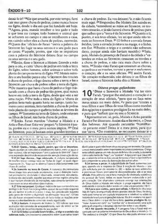 ÊXODO 9-10 102
deixá-lo ir? 18£is que amanhã, por este tempo, farei
cair mui grave chuva de pedras, como nunca houve
no Egito, desde o dia em que foi fundado até hoje.
19Agora, pois, manda recolher o teu gado e tudo
o que tens no campo; todo homem e animal que
se acharem no campo e não se recolherem a casa,
em caindo sobre eles a chuva de pedras, morrerão.
20Quem dos voficiais de Faraó "•'temia a palavra do
S e n h o r fez fugir os seus servos e o seu gado para
as casas; 21aquele, porém, que não se importava
com a palavra do S e n h o r deixou ficar no campo
os seus servos e o seu gado.
22 Então, disse o S en h o r a Moisés: Estende a mão
para o céu, e cairá 'chuva de pedras em toda a terra
do Egito, sobre homens, sobre animais e sobre toda
planta do campo naterra doEgito.23E Moisés esten­
deu o seubordão para o céu; ’o S e n h o r deu trovões
echuva de pedras, efogo desceusobre aterra; efez o
S e n h o r cair chuva de pedras sobre a terra do Egito.
24De maneira que havia chuva de pedras e fogo mis­
turado com a chuva de pedras tão grave, qual nunca
houve em toda a terra do Egito, desde que veio a ser
uma nação. 25Por toda a terra do Egito a '"chuva de
pedras feriu tudo quanto havia no campo, tanto ho­
mens como animais; feriu tambémachuva de pedras
toda planta do campo e quebrou todas as árvores do
campo.26aSomente naterra de Gósen, ondeestavam
os fdhos deIsrael, nãohaviachuva de pedras.
27Então, Faraó mandou "chamar a Moisés e a
Arão e lhesdisse: Esta vez‘pequei; doS e n h o r éjus­
to, porém eu e o meu povo somos ímpios. 28cOrai
ao S e n h o r; poisjá bastam estes grandes trovões e
a chuva de pedras. Eu vos deixarei% e não ficareis
mais aqui.29Respondeu-lhe Moisés: Em saindo eu
da cidade, eestenderei as mãos ao Sen h o r; os tro­
vões cessarão, ejánão haverá chuva de pedras; para
que saibas que a ''terra é do S e n h o r. 30Quanto a ti,
porém, e aos teus oficiais, ;eu sei que ainda não te-
meis ao S e n h o r Deus.31 (O linho e acevada foram
feridos,-'pois a cevada já estava na espiga, e o linho,
em flor. 32Porém o trigo e o centeio não sofreram
dano, porque ainda não haviam nascido.) 33Saiu,
pois, Moisés da presença de Faraó e dacidade e'^es­
tendeu as mãos ao Se n h o r; cessaram os trovões e
a chuva de pedras, e não caiu mais chuva sobre a
terra. 34Tendo visto Faraó que cessaram as chuvas,
as pedras e os trovões, tornou a pecar e endurecei)
o coração, ele e os seus oficiais. 35E assim Faraó,
(de coração endurecido, não deixou ir os filhos de
Israel, como o S e n h o r tinha dito a Moisés.
Oitavapraga:gafanhotos
1 Disse o S e n h o r a Moisés: Vai ter co
 J Faraó, '"porque lhe endureci o coração e o
coração de seus oficiais, 6para que eu faça estes
meus sinais no meio deles, 2e para que "contes a
teus filhos e aos filhos de teus filhos como zombei
dos egípcios e quantos prodígios fiz no meio deles,
e para que rfsaibais que eu sou o S e n h o r.
3Apresentaram-se, pois, Moisés eArão perante
Faraó e lhe disseram: Assimdiz o S e n h o r, o Deus
dos hebreus: Até quando recusarás ehumilhar-
-te perante mim? Deixa ir o meu povo, para que
me ■'sirva, 4Do contrário, se recusares deixar ir o
20 ' tx 8.19; 10.7vv [Py I.VI.V 2 2 vA p !6 .2 i 23 Hs 10.11
ò'2Cr 12.(1 28 ;:fx 8.8.23; 1(117f bx 8.25; 10.8,24 29*1» 1.Í5
7.14: 9.12. 10.27: 11.10; 14.4: Is 11.20; Jo 12.40; Rm 9.ÍÒ h Px
2Cr 31.271; )ó 42.6: |Tg 4.10; IKe 5.6| f £x4.23:« i: 1.1
9.20-21 Quem... temia... aquele, porém, que não se importava.
.Alguns ouviram as instruções e obedeceram; outros, entre: os quais o
líder nacional, não se importaram"comapalavra do Seni lOR”. Essaé
uma expressãodescritiva de recusaemdaratençãoàinstruçãodivina.
■9.23-24 fogo desceu... fogo misturado. A violenta tempestade
de trovões trouxe consigo raios ou “bolas dc íogo", as quais zigue-
7agueavamílil, "fogoquese alastrou") parao chãojuntamentecom
chuva de pedras.
9.26 Somente na terra de Gósen. A natureza discriminatória
dessa praga íora anunciada previamente, mas a distinção nacio­
nal previamente declarada e observada, novamente prevaleceu.
Embora não declarado, aqueles que estavam nas regiões atingidas
e que haviam obedecido às instruções, naturalmente também en­
contraram os seus rebanhos sãos e salvos.
9.27 Esta vez pequei. Qualquer indício de que oentendimento
teológico de Faraó havia progredido, apesar da. coniissão seguinte
de um Senhor é justo e <>povo é-mau, foi considerado suspeito
pelo gesto de manter a dignidade na afirmação "esta vez". O fato
de não haver arrependimento pôs de lado iodas as reações ante­
riores e a desobediência como não tendo significado.
9.28 já bastam. A resposta de Moisés (v. 30) indicou que essa
avaliação não consistia de arrependimento nem de lemor ao Se­
nhor e nem de reconhecimento do seu poder.
9.31-32 O linho c a cevada foram feridos... o trigo e o centeio não
sofreram nada. Um brevíssimo comcnuírio sobre quais safras foram
25 "SI 78.47-40; 105.32-35 26 ■’ Fx 8.22-23; 9.4.6: 10.23; 11.7; 12.13 27 l>Cxí.8r tx 9.14: 10.16-17
'24.1 30 1[is 26.10; 31 •'Kl 1.22; 2.23 33 *•Êx 8.12; 9.29 3 5 'Fx 4.21 CAPÍTULO 10 1 aÊx4.21:
.14; 9.16 2 : Êx 12.26; 13.8.14: Dt 4.0: 6.7; 11.1‘J; SI 44.1: 78.S: Jl 1.1<!Ex 7.5.17: 8.22 3 - IKs 21.29;
danificadase quais nãoforamsituaessapragaemfevereiro. Osquatro
cereais mencionadoseramimportantes recursoseconômicos. O trigo
seriacolhidoapenas ummêsdepoisdolinhoedacevada, juntamente
comasafratardia do"trigo", ou "centeio". A épocaemque Deus infli­
giu a catástrofe sobreosdois corcais forneceu a Faraó aoportunidade
para arrepender-se antes dadestruiçãodas outrassafras.
9.34 tornou a pecar. A culpabilidade de Faraó aumentou por­
que, quando viu a resposta de Deus à oração de Moisés —ora­
ção solicitada por ele mesmo (v. 28) —todas as suas admissões
e promessas foram prontamente desconsideradas, ele e os seus
oficiais. Pela primeira vez é feita menção da obstinada resistência
do pessoal de Faraó, todos os quais haviam endurecido o pró­
prio coração. Um chamativo contraste emerge nas orientações
de Deus dadas a Moisés em relação à praga seguinte: ele havia
endurecido o coração deles tendo em vista umpropósito (10.1).
10.2 para que contes... para que saibais, A libertação dos israe­
litas do Egito, acompanhada desses grandes atosde Deus. foi desig­
nada para tornar-se urncapítulo importante e indelével no relato da
históriade Israel paraasgeraçõesfuturas. Ela dirá exatamente quem
era o Deus deles e o que ele havia feito, quantos prodígios fiz. Lit.,
"tratar duramente com" ou "zombar de" e descrevendo uma ação
pela qual vergonha e desgraça são tra7Ídassobre o seu objeto.
10.3 Até quando recusarás...? A pergunta feita a Faraó está em
contrastecom as palavrasintrodutórias de Deus ditasa Moisés (v. 1
"lhe endureci Ocoração". O que Deus fez não podia eliminar a res-
 