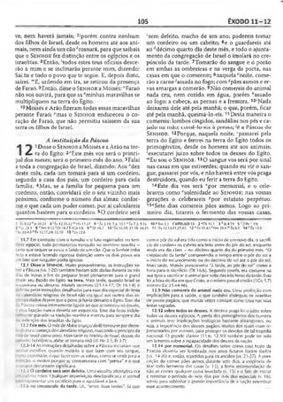 105 ÊXODO 11-12
ve, nem haverá jamais; 7-'porém contra nenhum
dos filhos de Israel, desde os homens até aos ani­
mais, nem ainda um cão *rosnará, para que saibais
que o Sen h o r fez distinção entre os egípcios e os
israelitas. 8Então, 'todos estes teus oficiais desce­
rão a mim e se inclinarão perante mim, dizendo:
Sai tu e todo o povo que te segue. E, depois disto,
sairei. ’”£, ardendo em ira, se retirou da presença
de Faraó. 9Então, disse o Sen ho r a Moisés: "Faraó
não vos ouvirá, para que as0minhas maravilhas se
multipliquem na terra do Egito.
10 Moisés e Arão fizeram todas essas maravilhas
perante Faraó; ''mas o Sen ho r endureceu o co­
ração de Faraó, que não permitiu saíssem da sua
terra os filhos de Israel.
A instituição da Páscoa
1 Disse o Sen h o r a Moisés e a Arão na ter-
^ ra do Egito: 2<IEste mês vos será o princi­
pal dos meses; será o primeiro mês do ano. 3Falai
a toda a congregação de Israel, dizendo: Aos "dez
deste mês, cada um tomará para si um cordeiro,
segundo a casa dos pais, um cordeiro para cada
família. 4Mas, se a família for pequena para um
cordeiro, então, convidará ele o seu vizinho mais
próximo, conforme o número das almas; confor­
me o que cada um puder comer, por aí calculareis
quantos bastem para o cordeiro. sO cordeiro será
"sem defeito, macho de um ano; podereis tomar
um cordeiro ou um cabrito; 6e o guardareis até
ao ^décimo quarto dia deste mês, e todo o ajunta­
mento da congregação de Israel o imolará no cre­
púsculo da tarde. 7Tomarão do sangue e o porão
em ambas as ombreiras e na verga da porta, nas
casas em que o comerem; 8naquela cnoite, come­
rão a carne 'assada no fogo; com -?pães asmos e er­
vas amargas a comerão. 9Não comereis do animal
nada cru, nem cozido em água, porém "assado
ao fogo: a cabeça, as pernas e a fressura. 10'Nada
deixareis dele até pela manhã; o que, porém, ficar
até pela manhã, queimá-lo-eis.11Desta maneira o
comereis: lombos cingidos, sandálias nos pés e ca­
jado na mão; comê-lo-eis à pressa; 'é a Páscoa do
Sen h o r . 12Porque, naquela noite, ‘passarei pela
terra do Egito e ferirei na terra do Egito todos os
primogênitos, desde os homens até aos animais;
'executarei juízo sobre todos os deuses do Egito.
"'Eu sou o Sen h o r . 130 sangue vos será por sinal
nas casas em que estiverdes; quando eu vir o san­
gue, passarei por vós, e não haverá entre vós praga
destruidora, quando eu ferir a terra do Egito.
14Este dia vos será "por memorial, e o ceie-
brareis como "solenidade ao Sen h o r; nas vossas
gerações o celebrareis ^por estatuto perpétuo.
15,?Sete dias comereis pães asmos. Logo ao pri­
meiro dia, tirareis o fermento das vossas casas,
7 Êx 8.22 *Js 10.21 8 ' fx 12.31-33 mHb 11.27 9 » Êx 3.19; 7.4:10.1 0 Éx 7.3; 9.16 10 í>Rm 2.5 CAPÍTULO 12 2 s Di1f,.1 3'>Js4.19 5 *'[lPe 1.19J
6 =L 23.5 8 ' Nm 9.12 'Dt 16.78 ICO 5.8 9*0116.7 10 ’ Êx 16.19; 23.18; 34.25 11 'Éx 12.13,21,27,43 12 kÉx 11.4-5 ' Nm 33.4 mÊx 62 14 "Êx 13.9
Lv 23.4*5i'Êx 12.17,24; 13.10 15Hv23.b
11.7 Em contraste com o tumulto c o luto registrados no terri­
tório egípcio, tudo permaneceu tranqüilo no território israelita —
tanto que sequer se ouvia o latido dc um cão. Que o Senhor tinha
feito e estava fazendo rigorosa distinção entre os dois povos era
L.m fato que ninguém podia ignorar.
12.1 Disse o Sen h o r. Muito provavelmente, as instruções so-
re a Páscoa (vs. 1-20) também haviam sido dadas durante os três
zàs de trevas a fim de preparar Israel plenamente para o grand
•iale: seu êxodo do Egito, na terra. Mais tarde, quando Israel se
encontrava no «Jeserto, Moisés escreveu (2.3.14-17; Dt 16.1-0) e
nriicou pelas instruções detalhadas para esse dia especial de festa
-o calendário religioso de Israel não era igual aos outros dias es­
peciais dados depois que o povo já havia deixado o Egito. Esse dia
: a Páscoa estava intimamente ligado ao que aconteceu no êxodo,
t r is i ligação nunca deveria ser esquecida. Esse dia ficou indele-
- ciente gravado na tradição israelita e marcou para sempre o dia
-a redenção dos israelitas do Egito.
12.2 Estemês. O mês de Abibe (março/abril) tornou-se por decre-
:. d . no o começo do calendário religioso, marcando o princípio da
• ::a de Israel como povo. Mais tarde na história de Israel, depois do
.t-iro babilônico, abibe se tornaria nisã (cf. Ne 2.1; El 3.7).
12.3-14 As instruções detalhadas sobre a Páscoa incluíram que
i-im al escolher, quando matá-lo. o que fazer com seu sangue,
_~k>cozinhá-lo, o que fa/er com as sobras, como se vestir para a
ção. o motivo porque se comemorava com "pressa" e o que
: ~iue derramado significava.
12.3 O cordeiro será sem defeito. Uma escolha alternativa ora
. — . r.:rito novo. Qualquer imperfeição desclassificaria o animal
'epresentar um sacrifício puro e agradável a Javé.
:2.6 no crepúsculo da tarde. Lil., "entre duas tardes". Já que
com o põr do sol era tido como o início de urnnovo dia, o sacrifí­
cio do cordeiro ou cabrito era feito antes do pôr do sol, enquanto
ainda era dia claro —no décimo quarto dia do primeiro mês. "O
crepúsculo da tarde" compreendia o tempo entre o pôr do sol e
o início do escurecimento ou do declínio do sol até o pôr do sol.
Mais larde, Moisés prescreveria "à tarde, ao pôr do sol" como a
hora para o sacrifício (Dt 16.6). Segundo Josefo, era costume na
sua época sacrificar o animal por volta das três horasda tarde. Essa
foi a hora do dia em que Cristo, o cordeiro pascal cristão (1Co 5.7)
morreu (Lc 23.44-46).
12.9 Não comereis do animal nada cru. Uma proibição com
implicações para a saúde, o que também distinguiu os israelitas
de povos pagãos, que muitas vezes comiam carne crua nas suas
festas sagradas.
12.12 sobre todos os deuses. A décima praga foi ojuízo sobre
todos os deuses egípcios. A perda dos primogênitos dos homens
e animais teve implicações teológicas bastante abrangentes, ou
soja, a impotência dos deuses pagãos, muitos dos quais eram re­
presentados por animais, para proteger os devotos de tal tragédia
nacional. O grande clamor (11.6; 12.30) também pode ter sido
um lamento sobre a incapacidade dos deuses da nação.
12.14 por memorial. Os detalhes sobre como essa Hesta da
Páscoa deveria ser lembrada nos anos futuros foram dados
(vs. 14-20) e, então, repetidos para os anciãos (vs. 21-27). A pres­
crição de comer pães asmos durante sete dir.s, a exigência de
tirar todo fermento das casas (v. 15), a firme recomendação de
não se comer qualquer coisa levedada (v. 15) e o fato de iniciar
c terminar o período de sete dias por dois dias especiais (v. 16),
serviu para sublinhar a grande importância de a nação relembrar
esse acontecimento.
 