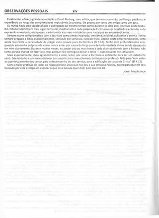 OBSERVAÇÕES PESSOAIS xiv
Finalmente, ofereço grande apreciação a David Moberg, meu editor, que demonstrou visão, confiança, paciência e
experiência ao longo das complexidades implacáveis do projeto. Ele provou ser tanto um amigo como um guia.
Eu nunca havia sido tão desafiado e abençoado ao mesmo tempo como durante os dois anos intensos deste traba­
lho. Estudar sozinho em meu lugar particular, meditar sobre cada palavra da Escritura e ser desafiado a entender cada
expressão e versículo, enriqueceu a minha vida e o meu ministério como nada que eu empreendi antes.
Sempre estive comprometido com a Escritura como sendo inspirada, inerrante, infalível, suficiente e eterna. Tenho
sempre pregado a Bíblia expositivamente, versículo por versículo, livro por livro. Depois deste empreendimento, sinto
ainda mais forte a necessidade de pregar cada palavra pura da Escritura (SI 12.6). Tenho sido profundamente enri­
quecido em minha própria vida como nunca antes por causa da força pura de tanta verdade divina sendo despejada
em mim diariamente. Durante muitos meses, eu passei oito ou mais horas a cada dia trabalhando com a Palavra, não
tanto porque tivesse de fazer isso, mas porque não conseguia deixar o texto — suas riquezas me cativavam.
Mais especialmente, meu agradecimento a você, leitor, por amar a Escritura o suficiente para ser um estudante
sério. Este trabalho é um meio adicional de cumprir com o meu chamado como pastor-professor feito para "com vistas
ao aperfeiçoamento dos santos para o desempenho do seu serviço, para a edificação do corpo de Cristo" (Ef 4.12).
Com a maior gratidão de todas ao nosso glorioso Deus que nos deu a sua preciosa Palavra, eu oro para que ele seja
honrado por este esforço em explicar o que essa palavra quer dizer pelo que ela diz.
J ohn M acA r t h u r
 