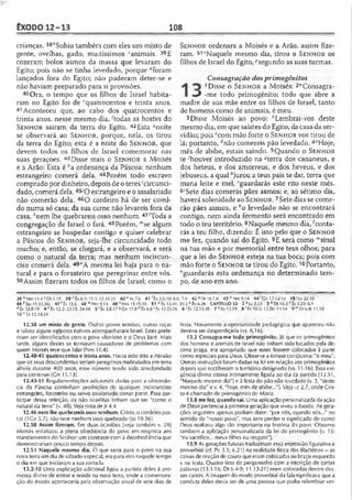 EXODO12-13 108
crianças. 38''Subiu também com eles um misto de
gente, ovelhas, gado, muitíssimos canimais. 39E
cozeram bolos asmos da massa que levaram do
Egito; pois não se tinha levedado, porque Aforam
lançados fora do Egito; não puderam deter-se e
não haviam preparado para si provisões.
40Ora, o tempo que os filhos de Israel habita­
ram no Egito foi de ^quatrocentos e trinta anos.
41Aconteceu que, ao cabo dos quatrocentos e
trinta anos, nesse mesmo dia, 'todas as hostes do
S e n h o r saíram da terra do Egito. 42Esta snoite
se observará ao S e n h o r, porque, nela, os tirou
da terra do Egito; esta é a noite do S e n h o r, que
devem todos os filhos de Israel comemorar nas
suas geraçòes. 43Disse mais o S e n h o r a iVIoisés
e a Arão; Esta é ;'a ordenança da Páscoa: nenhum
estrangeiro comerá dela. 44Porém todo escravo
comprado por dinheiro, depois deo teres 'circunci-
dado, comerá dela. 45yO es:rangeiro e o assalariado
não comerão dela. 46O cordeiro há de ser comi­
do numa só casa; da sua carne não levareis fora da
casa, '“'nem lhe quebrareis osso nenhum. 47'Toda a
congregação de Israel o fará. 48Porém, '”se algum
estrangeiro se hospedar contigo e quiser celebrar
a Páscoa do S e n h o r, seja-lhe circuncidado todo
macho; e, então, se chegará, e a observará, e será
como o natural da terra; mas nenhum incircun-
ciso comerá dela. 49"A mesma lei haja para o na­
tural e para o forasteiro que peregrinar entre vós.
50Assim fizeram todos os filhos de Israel; como o
38 !'Nm 11.4 c Dt 3.19 39 Êx 6.1; 11.1:12.31-33 4 0 eAI7.6 41 ftx 3.8,10; 6.6
46 Mio 19.33.36] 4 7 f Éx12.6 4 8 l” Nm9.14 4 9 n Nm 15.15-16 5 1 ° Ê x l2 .4 l;
tfÉx 12.8.19 4 e Êx 12.2; 23.15; 34.18 5 'Êx 3.8.17 «Cn 17.8h Êx 6.8 ‘ Éx 12.23-26
10 " tx 12.14.24
12.38 um misto de gente. Outras povos semitas, outras raças
e talvez alguns egípcios nativos acompanharam israel. Estes prefe­
riram ser identificados com o povo vitorioso e o Deus Javé. Mais
tarde, alguns destes se tornaram causadores de problemas com
quem Moisés teve que lidar (Nm 11.4).
12.40-41 quatrocentos e trinta anos. Havia sido dito aAbraão
que os seus descendentes seriam peregrinos maltratados em terra
alheia durante 400 anos, esse número tendo sido arredondado
para centenas (Cn 15.13).
12.43-51 Regulamentações adicionais dadas para a observân­
cia da Páscoa continham proibições de qualquer incircunciso
estrangeiro, forasteiro ou servo assalariado tomar parte. Para par­
ticipar dessa refeição, os não israelitas tinham que ser "como o
natural da terra" (v. 48). Veja nota deIr 4.4.
12.46 nem lhequebrareis osso nenhum. Cristo, ocordeiro pas­
cal (1Co 5.7), não teve nenhum osso quebrado (Jo 19.36).
12.50 Assim fizeram. Em duas ocasiões (veja também v. 28)
Moisés enfatizou a plena obediência do povo em resposta aos
mandamentos do Senhor: um contrastecom a desobediência que
demonstrariam pouco (empo depois.
12.51 Naquele mesmo dia. O que seria para o povo na sua
nova terra umdia desábado especal, era para eles naquele tempo
o dia em que iniciaram a sua jornada.
13.2-10 Uma explicação adicional ligou a partida deles à pro­
messa divina de entrar e residir na nova terra, onde a comemora­
ção do êxodo aconteceria pela observação anual de sete dias de
S e n h o r ordenara a Moisés e a Arão, assim fize­
ram. 51"Naquele mesmo dia, tirou o S e n h o r os
filhos de Israel do Egito, ^segundo as suas turmas.
Consagração dosprimogênitos
1 Disse o S e n h o r a Moisés: 2“Consagr
J -me todo primogênito; todo que abre a
madre de sua mãe entre os filhos de Israel, tanto
de homens como de animais, é meu.
3Disse Moisés ao povo: ^Lembrai-vos deste
mesmo dia, em que saístes do Egito, dacasa da ser­
vidão; pois ccom mão forte o S e n h o r vos tirou de
lá; portanto, ^não comereis pão levedado. 4cHoje,
mês de abibe, estais saindo. SQuando o S e n h o r
te houver introduzido na ‘-terra dos cananeus, e
dos heteus, e dos amorreus, e dos heveus, e dos
jebuseus, a qual Ajurou a teus pais te dar, terra que
mana leite e mel, 'guardarás este rito neste mês.
6,Sete dias comerás pães asmos; e, ao sétimo dia,
haverá solenidade ao S e n h o r. 7Sete dias se come­
rão pães asmos, e ko levedado não se encontrará
contigo, nem ainda fermento será encontrado em
todo o teu território. 8Naquele mesmo dia, 'conta-
rás a teu filho, dizendo: É isto pelo que o S e n h o r
me fez, quando saí do Egito. 9E será como "'sinal
na tua mão e por memorial entre teus olhos; para
que a lei do S e n h o r esteja na tua boca; pois com
mão forte o S e n h o r te tirou do Egito.10Portanto,
"guardarás esta ordenança no determinado tem­
po, de ano em ano.
; 7.4 4250116.1,6 4 3 f,Nm9.14 4 4 'Cn 17.12-13 45>Lv22.1Ú
20.2 P Êx 6.26 CAPÍTULO 13 2 H c 2.23 3 6 Dt 16.3 c Êx 3.20; 6.1
6 ' Êx 12.15-20 7 ^Êx 12.19 8 1Fx 10.2; 12.26; 11.14 9 mDt6.8; 11.18
festa. Novamente a oportunidade pedagógica que apareceu não
deveria ser desperdiçada (vs. 8,16).
13.2 Consagra-me todo primogênito. )á que os primogênitos
dos homens e animais de Israel não tinham sidotocados pela dé­
cima praga, era apropriado que estes fossem colocados à parte
como especiais para Ueus. Observe aênfase conclusiva: "é meu".
Outras instruções foram dadas na lei em relação aos primogênitos
depois que receberam o território designado (vs. 11-16). Essa exi­
gência divina estava intimamente ligada ao dia da partida (12.51,
"Naquele mesmo dia") e à festa do pão não levedado (v. 3, "deste
mesmo dia" e v. 4, "hoje, mês de abibe..."). Veja Lc 2.7, onde Cris­
to é chamado de primogênito de Maria.
13.8 mefez, quando saí. Uma aplicação personalizada da ação
de Deus pertencia à primeira geração que viveu oêxodo. As gera­
ções seguintes apenas podiam dizer: "por nós, cuando nós..." no
sentido de "nosso povo", mas sem perder o significado de como
Deus realizou algo lão importante na história do povo. Observe
também a aplicação personalizada da lei do primogênito (v. 15:
"eu sacrifico... meus filhos eu resgato").
13.9 As gerações futuras traduziriam essa expressão figurativa e
proverbial (cf. Pv 3.3; 6.21) na realidade física dos filactérios —as
caixas dooração de couro que eram colocadas nobraço esquerdo
e na testa. Quatro tiras de pergaminho com a inscrição de certas
palavras (13.1-16; Dt 6.4-9; 11.13-21) eram colocadas dentro des­
sas caixas. A imagem do modo proverbial da falasignificava que a
conduta deles devia ser de uma pessoa que podia relembrar ver-
 